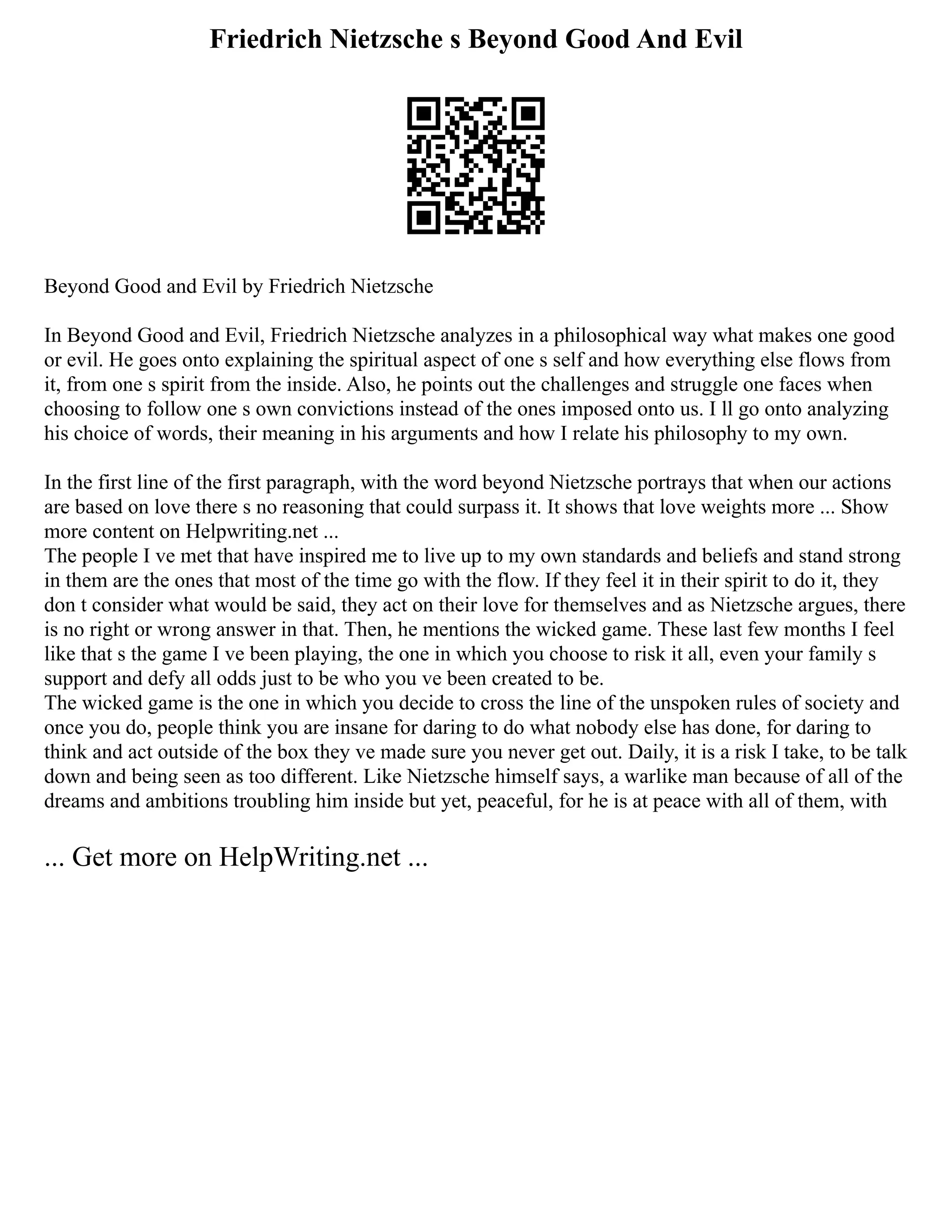 Friedrich Nietzsche s Beyond Good And Evil
Beyond Good and Evil by Friedrich Nietzsche
In Beyond Good and Evil, Friedrich Nietzsche analyzes in a philosophical way what makes one good
or evil. He goes onto explaining the spiritual aspect of one s self and how everything else flows from
it, from one s spirit from the inside. Also, he points out the challenges and struggle one faces when
choosing to follow one s own convictions instead of the ones imposed onto us. I ll go onto analyzing
his choice of words, their meaning in his arguments and how I relate his philosophy to my own.
In the first line of the first paragraph, with the word beyond Nietzsche portrays that when our actions
are based on love there s no reasoning that could surpass it. It shows that love weights more ... Show
more content on Helpwriting.net ...
The people I ve met that have inspired me to live up to my own standards and beliefs and stand strong
in them are the ones that most of the time go with the flow. If they feel it in their spirit to do it, they
don t consider what would be said, they act on their love for themselves and as Nietzsche argues, there
is no right or wrong answer in that. Then, he mentions the wicked game. These last few months I feel
like that s the game I ve been playing, the one in which you choose to risk it all, even your family s
support and defy all odds just to be who you ve been created to be.
The wicked game is the one in which you decide to cross the line of the unspoken rules of society and
once you do, people think you are insane for daring to do what nobody else has done, for daring to
think and act outside of the box they ve made sure you never get out. Daily, it is a risk I take, to be talk
down and being seen as too different. Like Nietzsche himself says, a warlike man because of all of the
dreams and ambitions troubling him inside but yet, peaceful, for he is at peace with all of them, with
... Get more on HelpWriting.net ...
 
