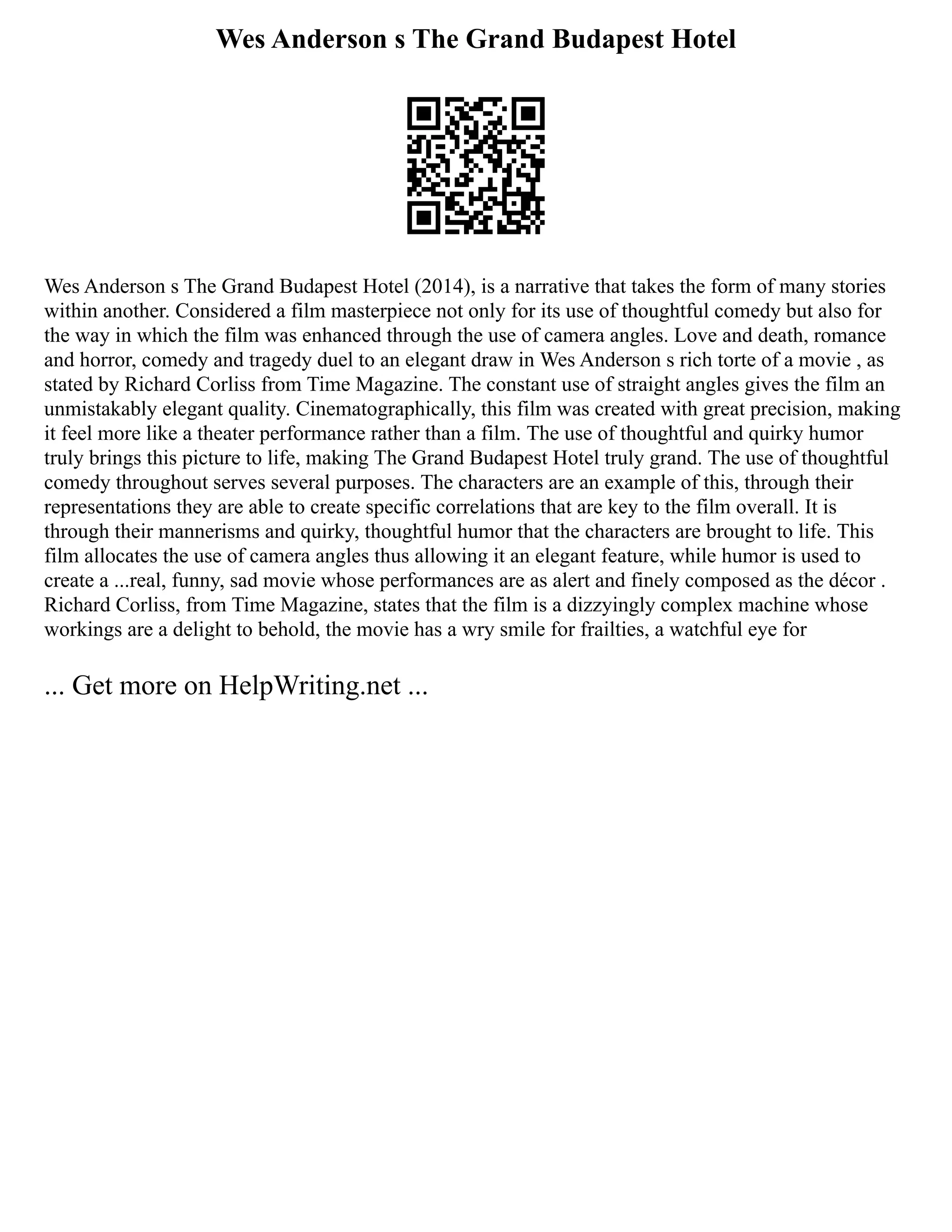 Wes Anderson s The Grand Budapest Hotel
Wes Anderson s The Grand Budapest Hotel (2014), is a narrative that takes the form of many stories
within another. Considered a film masterpiece not only for its use of thoughtful comedy but also for
the way in which the film was enhanced through the use of camera angles. Love and death, romance
and horror, comedy and tragedy duel to an elegant draw in Wes Anderson s rich torte of a movie , as
stated by Richard Corliss from Time Magazine. The constant use of straight angles gives the film an
unmistakably elegant quality. Cinematographically, this film was created with great precision, making
it feel more like a theater performance rather than a film. The use of thoughtful and quirky humor
truly brings this picture to life, making The Grand Budapest Hotel truly grand. The use of thoughtful
comedy throughout serves several purposes. The characters are an example of this, through their
representations they are able to create specific correlations that are key to the film overall. It is
through their mannerisms and quirky, thoughtful humor that the characters are brought to life. This
film allocates the use of camera angles thus allowing it an elegant feature, while humor is used to
create a ...real, funny, sad movie whose performances are as alert and finely composed as the décor .
Richard Corliss, from Time Magazine, states that the film is a dizzyingly complex machine whose
workings are a delight to behold, the movie has a wry smile for frailties, a watchful eye for
... Get more on HelpWriting.net ...
 