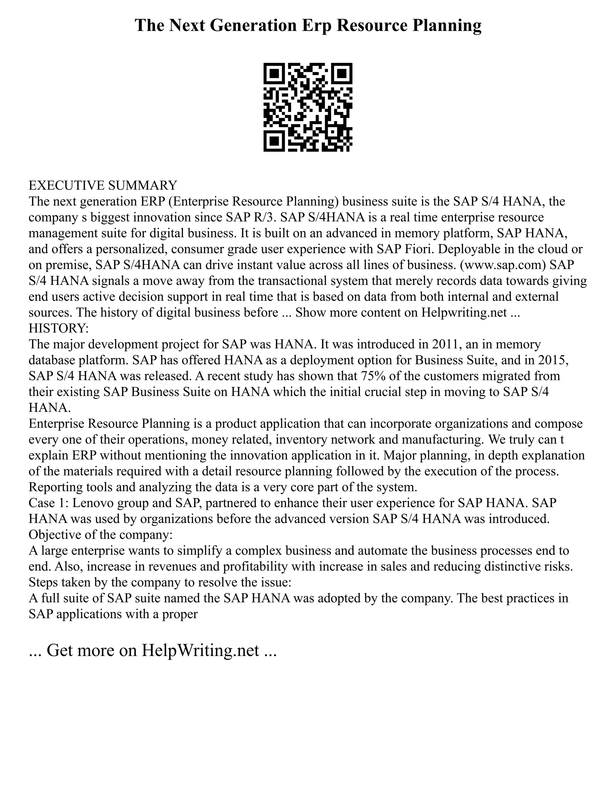 The Next Generation Erp Resource Planning
EXECUTIVE SUMMARY
The next generation ERP (Enterprise Resource Planning) business suite is the SAP S/4 HANA, the
company s biggest innovation since SAP R/3. SAP S/4HANA is a real time enterprise resource
management suite for digital business. It is built on an advanced in memory platform, SAP HANA,
and offers a personalized, consumer grade user experience with SAP Fiori. Deployable in the cloud or
on premise, SAP S/4HANA can drive instant value across all lines of business. (www.sap.com) SAP
S/4 HANA signals a move away from the transactional system that merely records data towards giving
end users active decision support in real time that is based on data from both internal and external
sources. The history of digital business before ... Show more content on Helpwriting.net ...
HISTORY:
The major development project for SAP was HANA. It was introduced in 2011, an in memory
database platform. SAP has offered HANA as a deployment option for Business Suite, and in 2015,
SAP S/4 HANA was released. A recent study has shown that 75% of the customers migrated from
their existing SAP Business Suite on HANA which the initial crucial step in moving to SAP S/4
HANA.
Enterprise Resource Planning is a product application that can incorporate organizations and compose
every one of their operations, money related, inventory network and manufacturing. We truly can t
explain ERP without mentioning the innovation application in it. Major planning, in depth explanation
of the materials required with a detail resource planning followed by the execution of the process.
Reporting tools and analyzing the data is a very core part of the system.
Case 1: Lenovo group and SAP, partnered to enhance their user experience for SAP HANA. SAP
HANA was used by organizations before the advanced version SAP S/4 HANA was introduced.
Objective of the company:
A large enterprise wants to simplify a complex business and automate the business processes end to
end. Also, increase in revenues and profitability with increase in sales and reducing distinctive risks.
Steps taken by the company to resolve the issue:
A full suite of SAP suite named the SAP HANA was adopted by the company. The best practices in
SAP applications with a proper
... Get more on HelpWriting.net ...
 