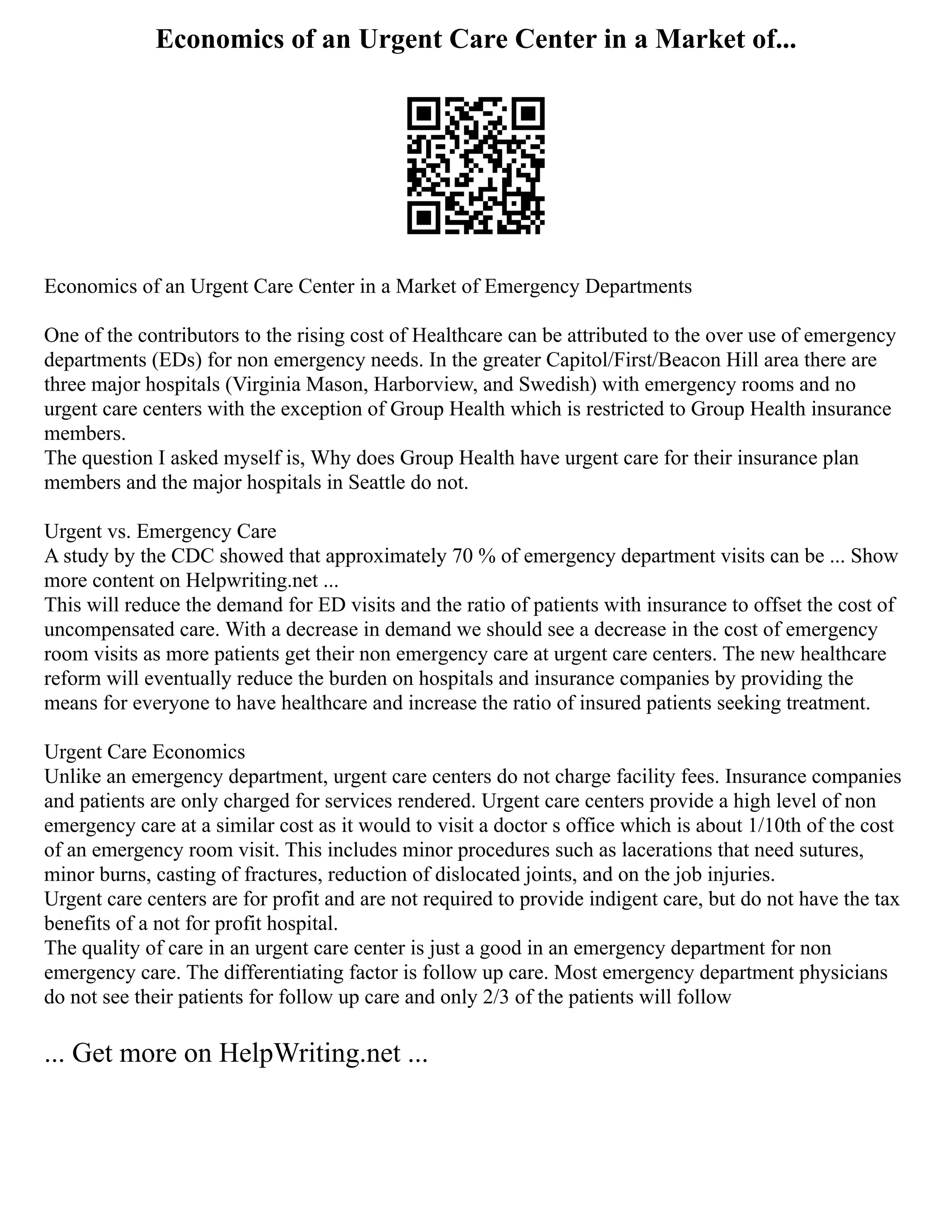 Economics of an Urgent Care Center in a Market of...
Economics of an Urgent Care Center in a Market of Emergency Departments
One of the contributors to the rising cost of Healthcare can be attributed to the over use of emergency
departments (EDs) for non emergency needs. In the greater Capitol/First/Beacon Hill area there are
three major hospitals (Virginia Mason, Harborview, and Swedish) with emergency rooms and no
urgent care centers with the exception of Group Health which is restricted to Group Health insurance
members.
The question I asked myself is, Why does Group Health have urgent care for their insurance plan
members and the major hospitals in Seattle do not.
Urgent vs. Emergency Care
A study by the CDC showed that approximately 70 % of emergency department visits can be ... Show
more content on Helpwriting.net ...
This will reduce the demand for ED visits and the ratio of patients with insurance to offset the cost of
uncompensated care. With a decrease in demand we should see a decrease in the cost of emergency
room visits as more patients get their non emergency care at urgent care centers. The new healthcare
reform will eventually reduce the burden on hospitals and insurance companies by providing the
means for everyone to have healthcare and increase the ratio of insured patients seeking treatment.
Urgent Care Economics
Unlike an emergency department, urgent care centers do not charge facility fees. Insurance companies
and patients are only charged for services rendered. Urgent care centers provide a high level of non
emergency care at a similar cost as it would to visit a doctor s office which is about 1/10th of the cost
of an emergency room visit. This includes minor procedures such as lacerations that need sutures,
minor burns, casting of fractures, reduction of dislocated joints, and on the job injuries.
Urgent care centers are for profit and are not required to provide indigent care, but do not have the tax
benefits of a not for profit hospital.
The quality of care in an urgent care center is just a good in an emergency department for non
emergency care. The differentiating factor is follow up care. Most emergency department physicians
do not see their patients for follow up care and only 2/3 of the patients will follow
... Get more on HelpWriting.net ...
 