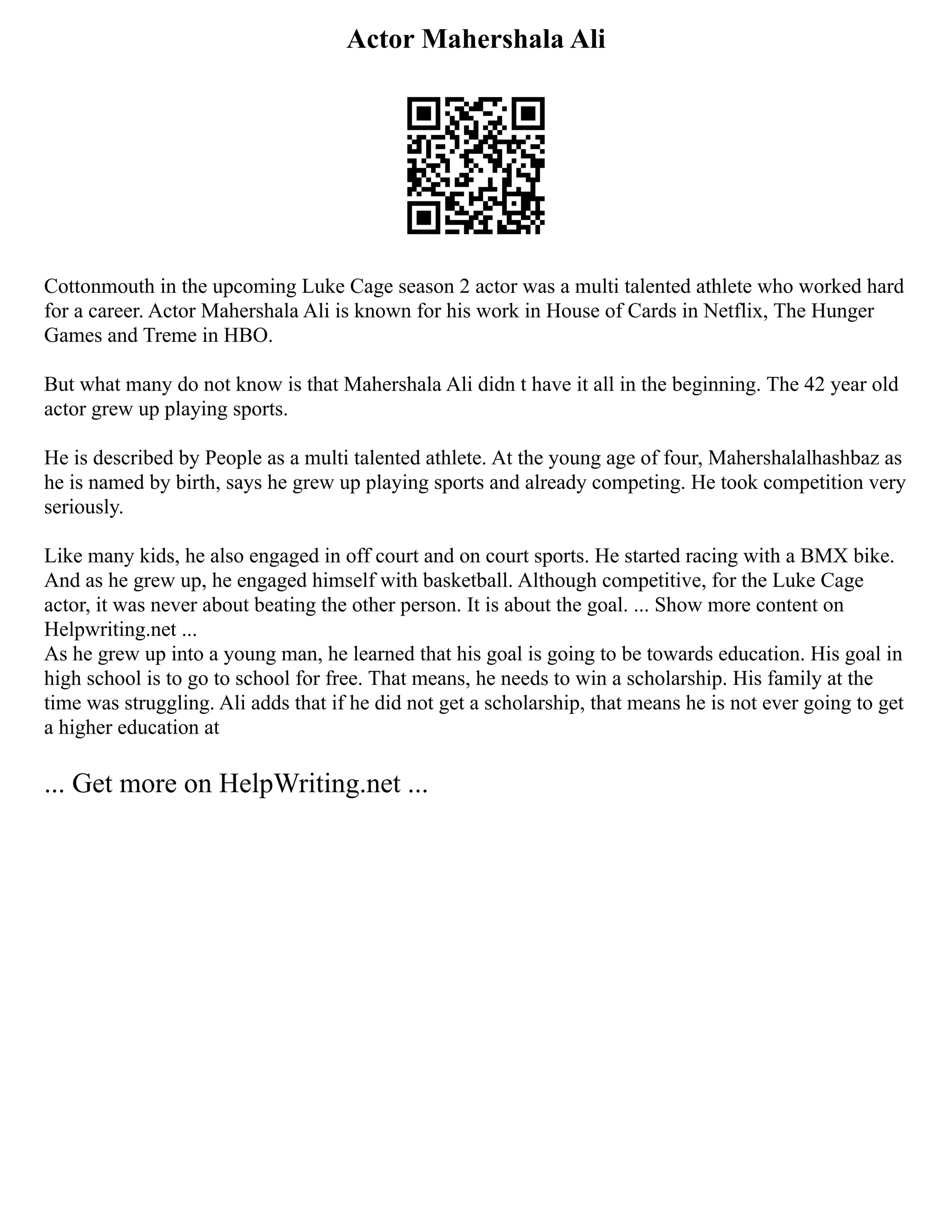 Actor Mahershala Ali
Cottonmouth in the upcoming Luke Cage season 2 actor was a multi talented athlete who worked hard
for a career. Actor Mahershala Ali is known for his work in House of Cards in Netflix, The Hunger
Games and Treme in HBO.
But what many do not know is that Mahershala Ali didn t have it all in the beginning. The 42 year old
actor grew up playing sports.
He is described by People as a multi talented athlete. At the young age of four, Mahershalalhashbaz as
he is named by birth, says he grew up playing sports and already competing. He took competition very
seriously.
Like many kids, he also engaged in off court and on court sports. He started racing with a BMX bike.
And as he grew up, he engaged himself with basketball. Although competitive, for the Luke Cage
actor, it was never about beating the other person. It is about the goal. ... Show more content on
Helpwriting.net ...
As he grew up into a young man, he learned that his goal is going to be towards education. His goal in
high school is to go to school for free. That means, he needs to win a scholarship. His family at the
time was struggling. Ali adds that if he did not get a scholarship, that means he is not ever going to get
a higher education at
... Get more on HelpWriting.net ...
 