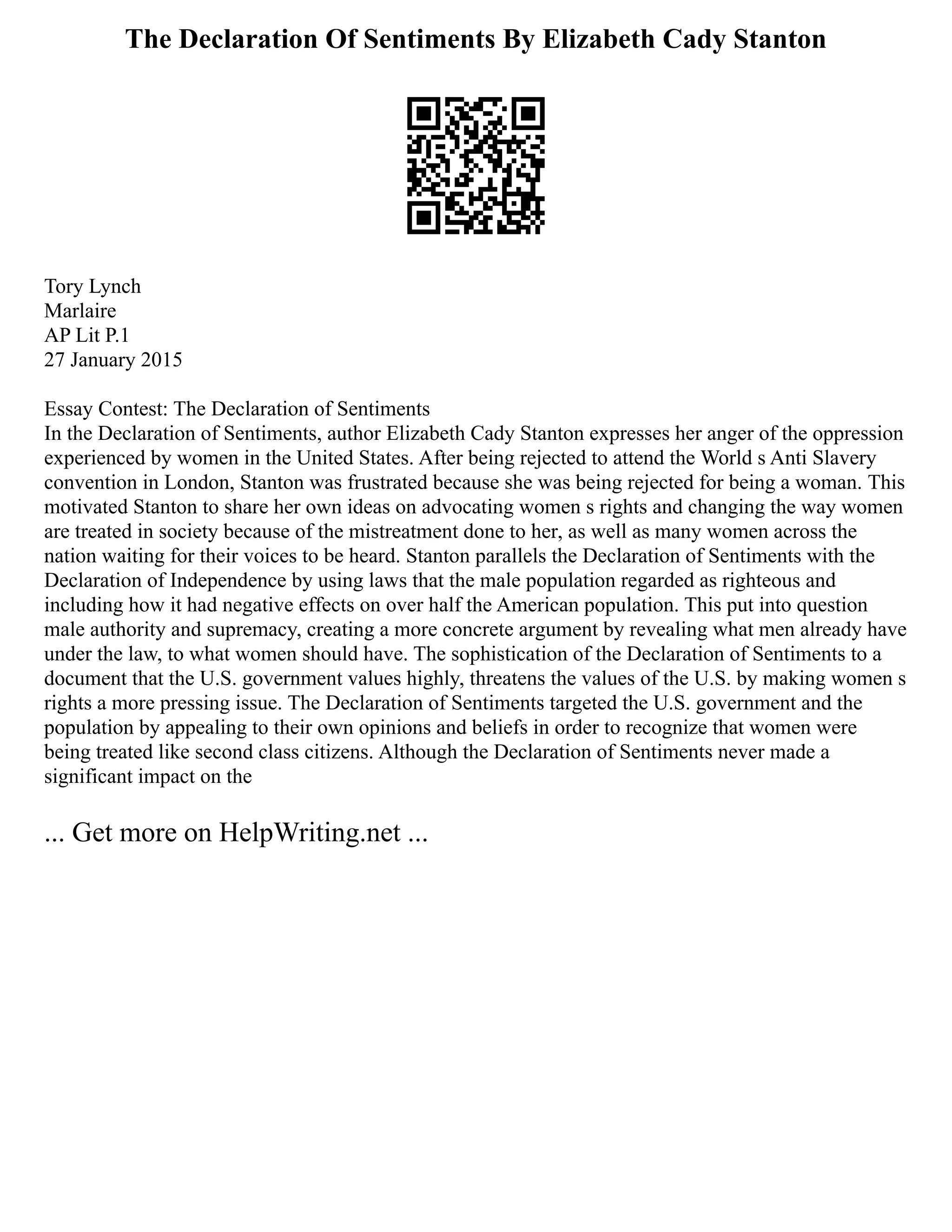 The Declaration Of Sentiments By Elizabeth Cady Stanton
Tory Lynch
Marlaire
AP Lit P.1
27 January 2015
Essay Contest: The Declaration of Sentiments
In the Declaration of Sentiments, author Elizabeth Cady Stanton expresses her anger of the oppression
experienced by women in the United States. After being rejected to attend the World s Anti Slavery
convention in London, Stanton was frustrated because she was being rejected for being a woman. This
motivated Stanton to share her own ideas on advocating women s rights and changing the way women
are treated in society because of the mistreatment done to her, as well as many women across the
nation waiting for their voices to be heard. Stanton parallels the Declaration of Sentiments with the
Declaration of Independence by using laws that the male population regarded as righteous and
including how it had negative effects on over half the American population. This put into question
male authority and supremacy, creating a more concrete argument by revealing what men already have
under the law, to what women should have. The sophistication of the Declaration of Sentiments to a
document that the U.S. government values highly, threatens the values of the U.S. by making women s
rights a more pressing issue. The Declaration of Sentiments targeted the U.S. government and the
population by appealing to their own opinions and beliefs in order to recognize that women were
being treated like second class citizens. Although the Declaration of Sentiments never made a
significant impact on the
... Get more on HelpWriting.net ...
 