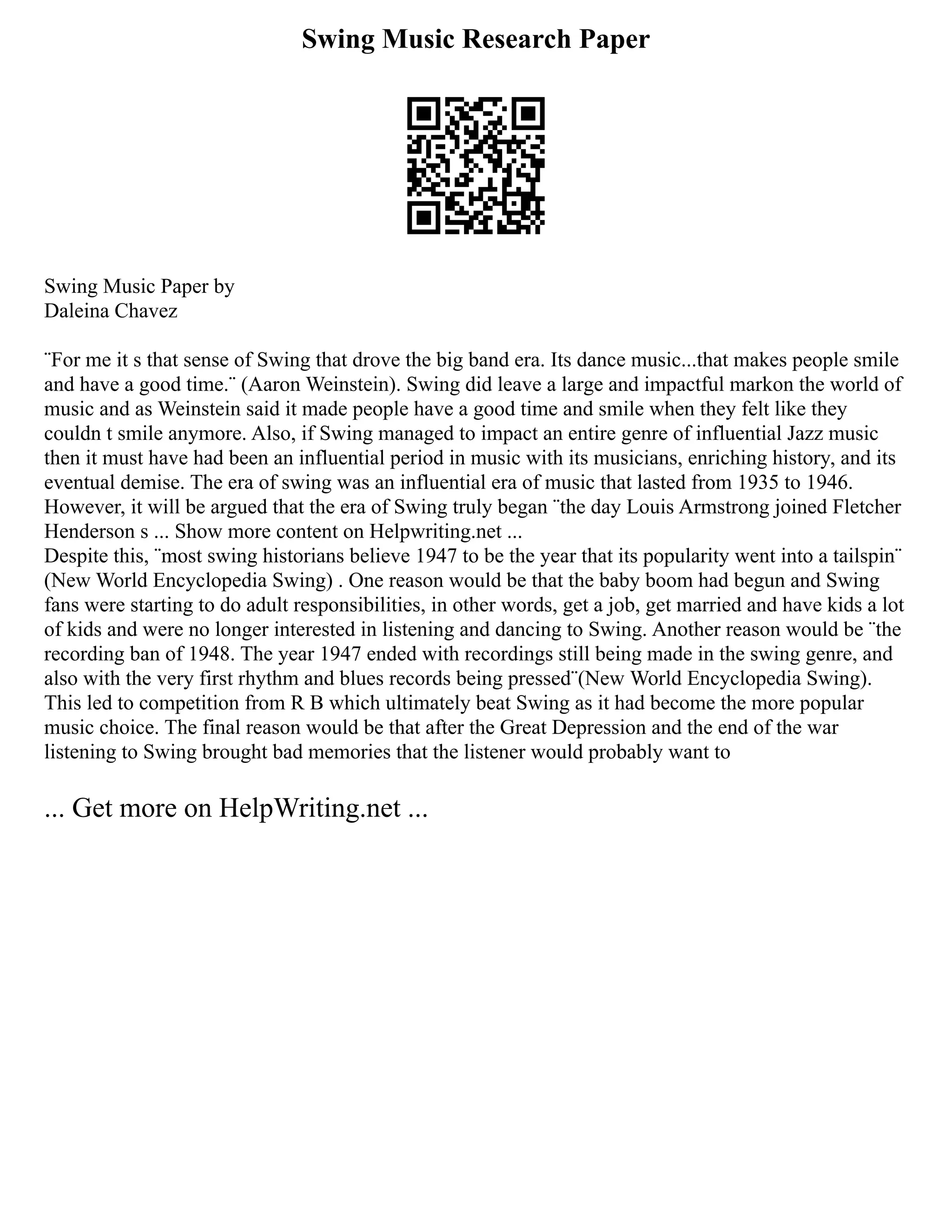 Swing Music Research Paper
Swing Music Paper by
Daleina Chavez
¨For me it s that sense of Swing that drove the big band era. Its dance music...that makes people smile
and have a good time.¨ (Aaron Weinstein). Swing did leave a large and impactful markon the world of
music and as Weinstein said it made people have a good time and smile when they felt like they
couldn t smile anymore. Also, if Swing managed to impact an entire genre of influential Jazz music
then it must have had been an influential period in music with its musicians, enriching history, and its
eventual demise. The era of swing was an influential era of music that lasted from 1935 to 1946.
However, it will be argued that the era of Swing truly began ¨the day Louis Armstrong joined Fletcher
Henderson s ... Show more content on Helpwriting.net ...
Despite this, ¨most swing historians believe 1947 to be the year that its popularity went into a tailspin¨
(New World Encyclopedia Swing) . One reason would be that the baby boom had begun and Swing
fans were starting to do adult responsibilities, in other words, get a job, get married and have kids a lot
of kids and were no longer interested in listening and dancing to Swing. Another reason would be ¨the
recording ban of 1948. The year 1947 ended with recordings still being made in the swing genre, and
also with the very first rhythm and blues records being pressed¨(New World Encyclopedia Swing).
This led to competition from R B which ultimately beat Swing as it had become the more popular
music choice. The final reason would be that after the Great Depression and the end of the war
listening to Swing brought bad memories that the listener would probably want to
... Get more on HelpWriting.net ...
 