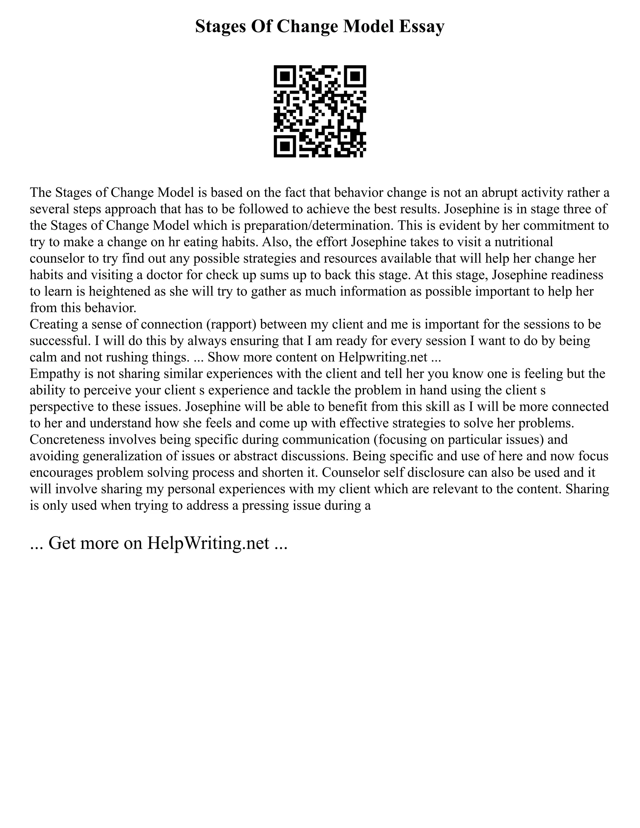 Stages Of Change Model Essay
The Stages of Change Model is based on the fact that behavior change is not an abrupt activity rather a
several steps approach that has to be followed to achieve the best results. Josephine is in stage three of
the Stages of Change Model which is preparation/determination. This is evident by her commitment to
try to make a change on hr eating habits. Also, the effort Josephine takes to visit a nutritional
counselor to try find out any possible strategies and resources available that will help her change her
habits and visiting a doctor for check up sums up to back this stage. At this stage, Josephine readiness
to learn is heightened as she will try to gather as much information as possible important to help her
from this behavior.
Creating a sense of connection (rapport) between my client and me is important for the sessions to be
successful. I will do this by always ensuring that I am ready for every session I want to do by being
calm and not rushing things. ... Show more content on Helpwriting.net ...
Empathy is not sharing similar experiences with the client and tell her you know one is feeling but the
ability to perceive your client s experience and tackle the problem in hand using the client s
perspective to these issues. Josephine will be able to benefit from this skill as I will be more connected
to her and understand how she feels and come up with effective strategies to solve her problems.
Concreteness involves being specific during communication (focusing on particular issues) and
avoiding generalization of issues or abstract discussions. Being specific and use of here and now focus
encourages problem solving process and shorten it. Counselor self disclosure can also be used and it
will involve sharing my personal experiences with my client which are relevant to the content. Sharing
is only used when trying to address a pressing issue during a
... Get more on HelpWriting.net ...
 
