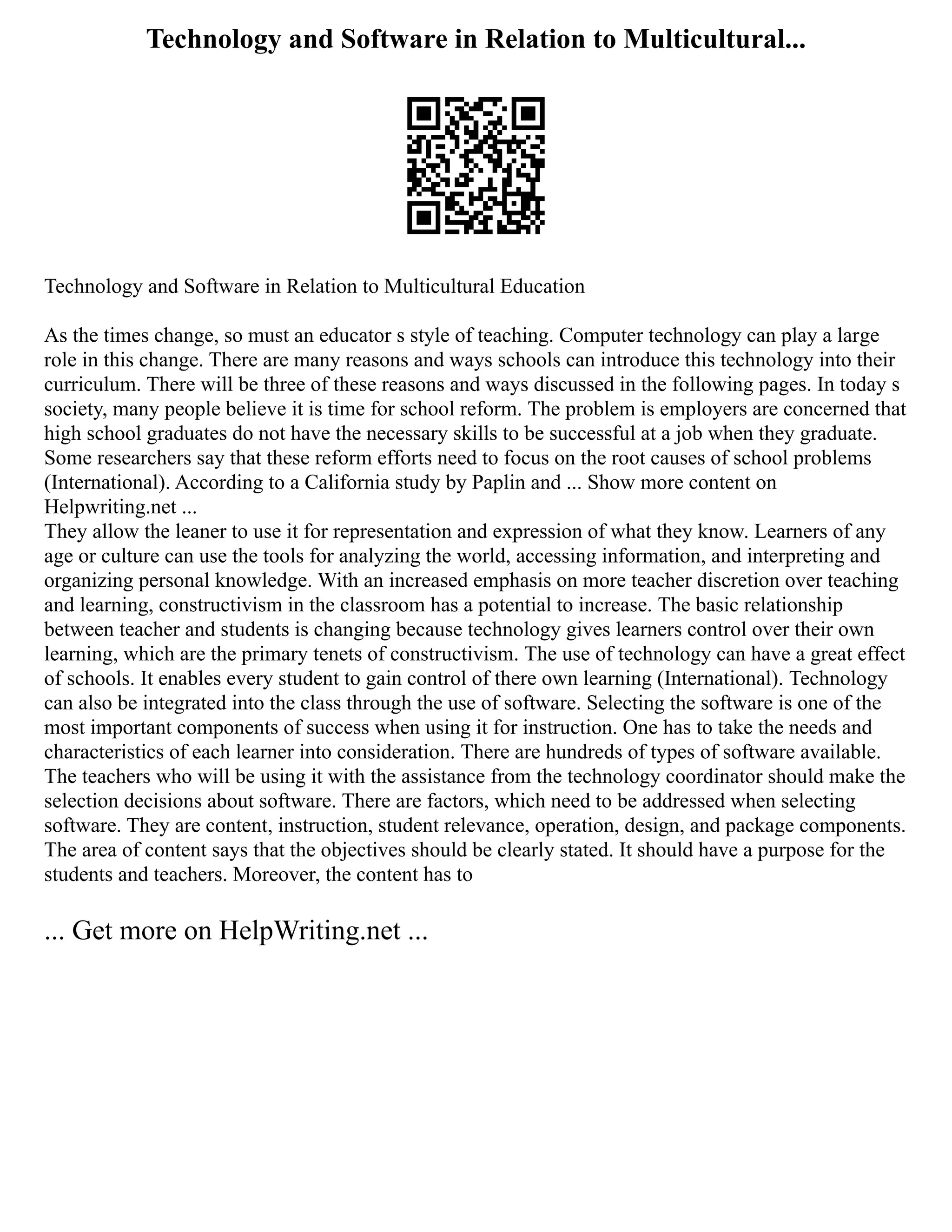 Technology and Software in Relation to Multicultural...
Technology and Software in Relation to Multicultural Education
As the times change, so must an educator s style of teaching. Computer technology can play a large
role in this change. There are many reasons and ways schools can introduce this technology into their
curriculum. There will be three of these reasons and ways discussed in the following pages. In today s
society, many people believe it is time for school reform. The problem is employers are concerned that
high school graduates do not have the necessary skills to be successful at a job when they graduate.
Some researchers say that these reform efforts need to focus on the root causes of school problems
(International). According to a California study by Paplin and ... Show more content on
Helpwriting.net ...
They allow the leaner to use it for representation and expression of what they know. Learners of any
age or culture can use the tools for analyzing the world, accessing information, and interpreting and
organizing personal knowledge. With an increased emphasis on more teacher discretion over teaching
and learning, constructivism in the classroom has a potential to increase. The basic relationship
between teacher and students is changing because technology gives learners control over their own
learning, which are the primary tenets of constructivism. The use of technology can have a great effect
of schools. It enables every student to gain control of there own learning (International). Technology
can also be integrated into the class through the use of software. Selecting the software is one of the
most important components of success when using it for instruction. One has to take the needs and
characteristics of each learner into consideration. There are hundreds of types of software available.
The teachers who will be using it with the assistance from the technology coordinator should make the
selection decisions about software. There are factors, which need to be addressed when selecting
software. They are content, instruction, student relevance, operation, design, and package components.
The area of content says that the objectives should be clearly stated. It should have a purpose for the
students and teachers. Moreover, the content has to
... Get more on HelpWriting.net ...
 