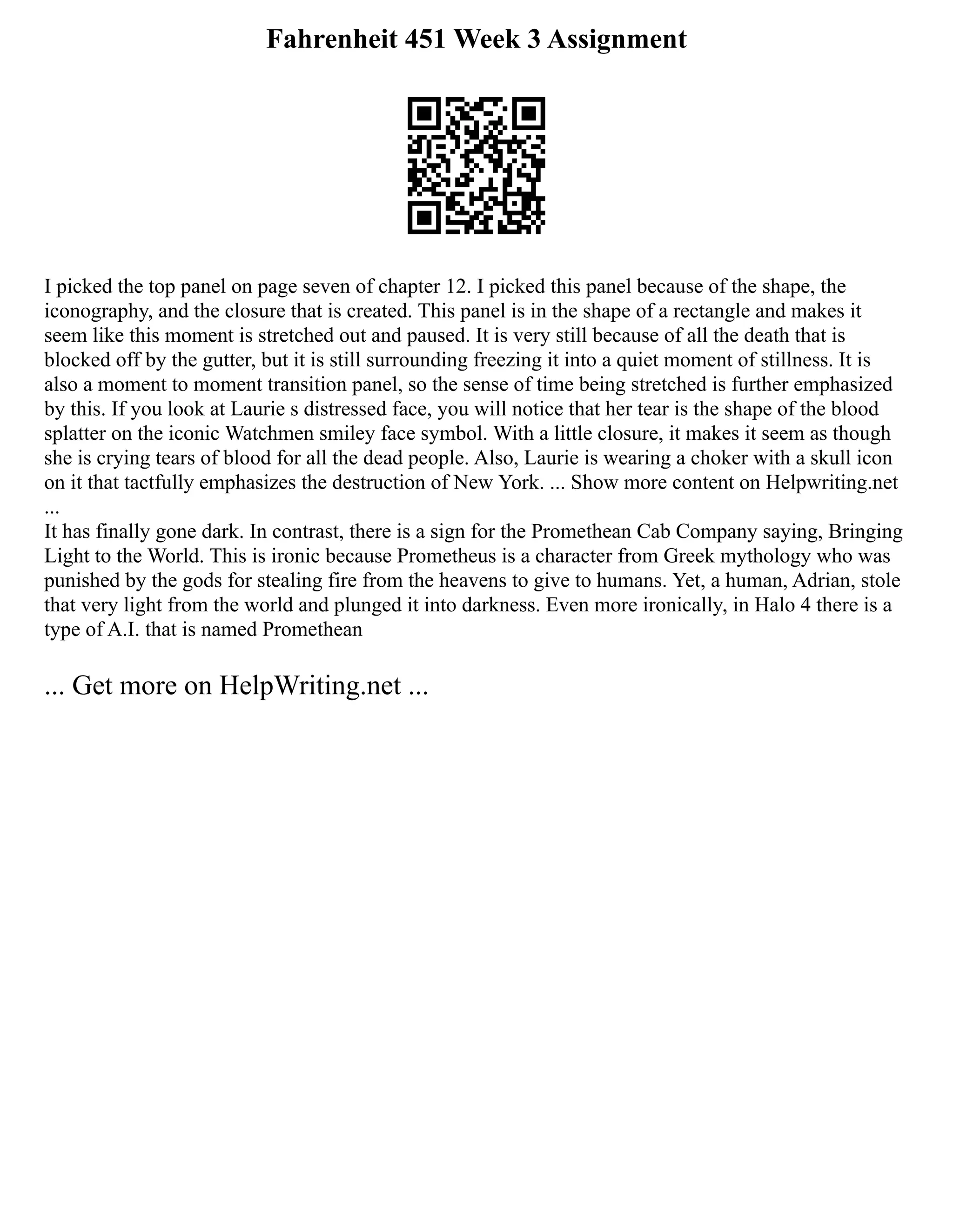 Fahrenheit 451 Week 3 Assignment
I picked the top panel on page seven of chapter 12. I picked this panel because of the shape, the
iconography, and the closure that is created. This panel is in the shape of a rectangle and makes it
seem like this moment is stretched out and paused. It is very still because of all the death that is
blocked off by the gutter, but it is still surrounding freezing it into a quiet moment of stillness. It is
also a moment to moment transition panel, so the sense of time being stretched is further emphasized
by this. If you look at Laurie s distressed face, you will notice that her tear is the shape of the blood
splatter on the iconic Watchmen smiley face symbol. With a little closure, it makes it seem as though
she is crying tears of blood for all the dead people. Also, Laurie is wearing a choker with a skull icon
on it that tactfully emphasizes the destruction of New York. ... Show more content on Helpwriting.net
...
It has finally gone dark. In contrast, there is a sign for the Promethean Cab Company saying, Bringing
Light to the World. This is ironic because Prometheus is a character from Greek mythology who was
punished by the gods for stealing fire from the heavens to give to humans. Yet, a human, Adrian, stole
that very light from the world and plunged it into darkness. Even more ironically, in Halo 4 there is a
type of A.I. that is named Promethean
... Get more on HelpWriting.net ...
 