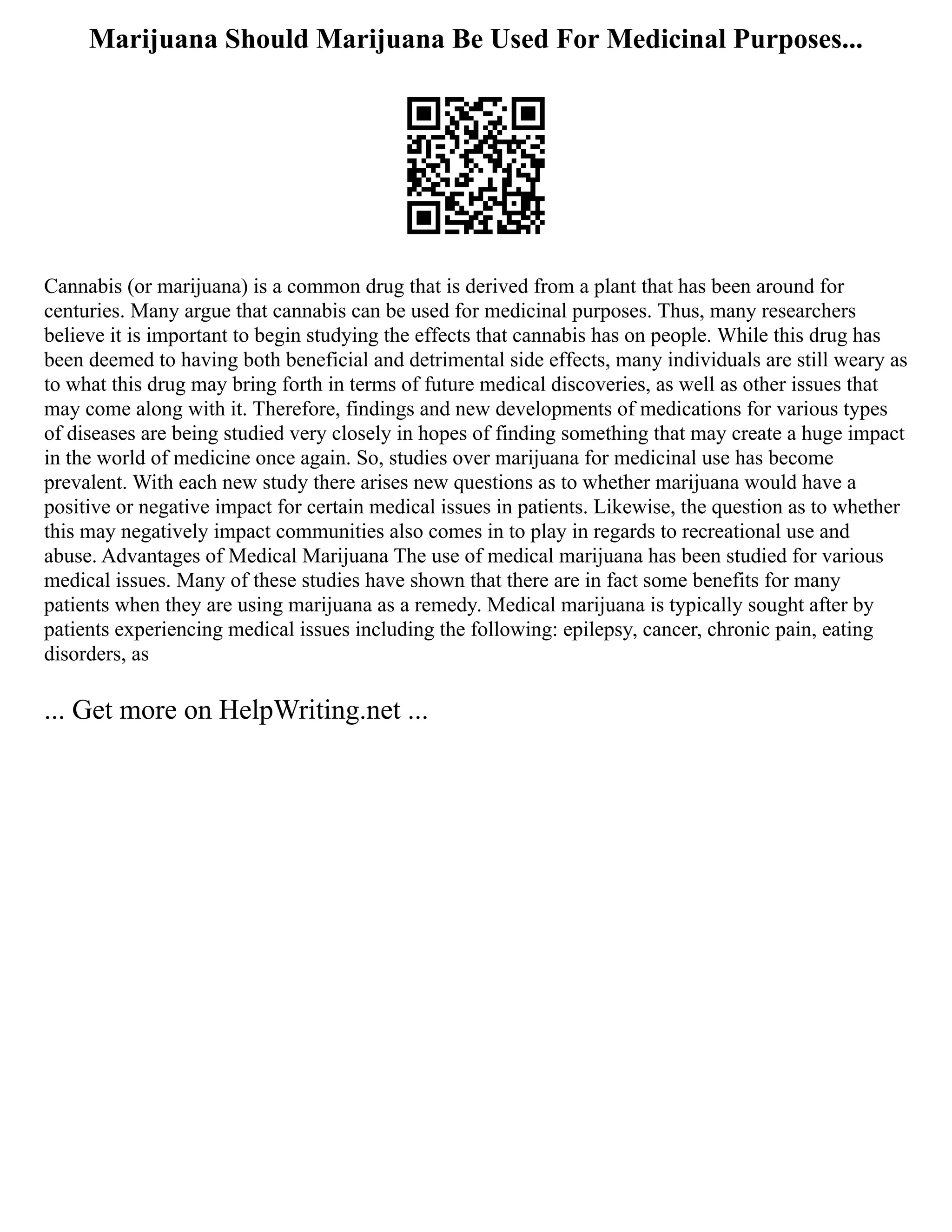 Marijuana Should Marijuana Be Used For Medicinal Purposes...
Cannabis (or marijuana) is a common drug that is derived from a plant that has been around for
centuries. Many argue that cannabis can be used for medicinal purposes. Thus, many researchers
believe it is important to begin studying the effects that cannabis has on people. While this drug has
been deemed to having both beneficial and detrimental side effects, many individuals are still weary as
to what this drug may bring forth in terms of future medical discoveries, as well as other issues that
may come along with it. Therefore, findings and new developments of medications for various types
of diseases are being studied very closely in hopes of finding something that may create a huge impact
in the world of medicine once again. So, studies over marijuana for medicinal use has become
prevalent. With each new study there arises new questions as to whether marijuana would have a
positive or negative impact for certain medical issues in patients. Likewise, the question as to whether
this may negatively impact communities also comes in to play in regards to recreational use and
abuse. Advantages of Medical Marijuana The use of medical marijuana has been studied for various
medical issues. Many of these studies have shown that there are in fact some benefits for many
patients when they are using marijuana as a remedy. Medical marijuana is typically sought after by
patients experiencing medical issues including the following: epilepsy, cancer, chronic pain, eating
disorders, as
... Get more on HelpWriting.net ...
 