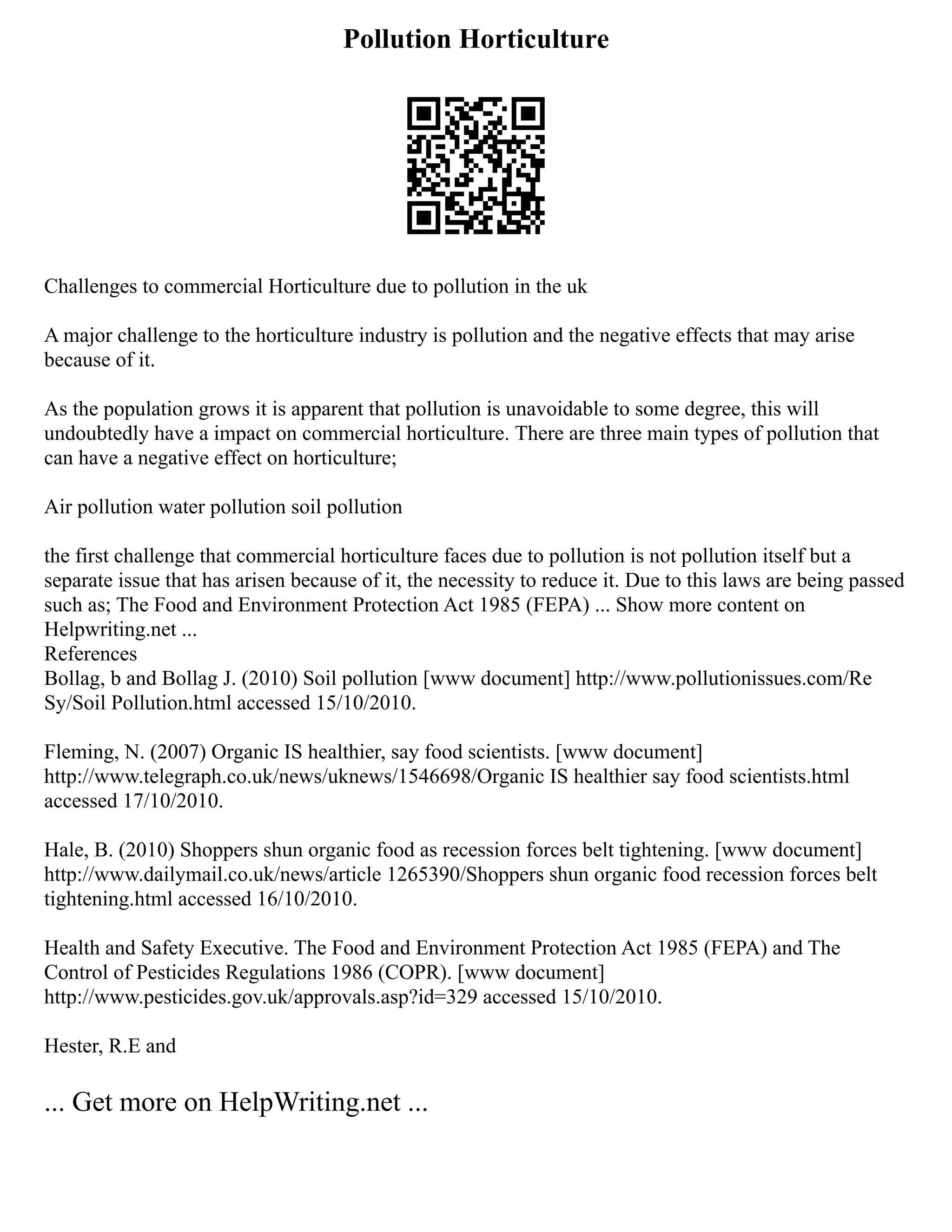 Pollution Horticulture
Challenges to commercial Horticulture due to pollution in the uk
A major challenge to the horticulture industry is pollution and the negative effects that may arise
because of it.
As the population grows it is apparent that pollution is unavoidable to some degree, this will
undoubtedly have a impact on commercial horticulture. There are three main types of pollution that
can have a negative effect on horticulture;
Air pollution water pollution soil pollution
the first challenge that commercial horticulture faces due to pollution is not pollution itself but a
separate issue that has arisen because of it, the necessity to reduce it. Due to this laws are being passed
such as; The Food and Environment Protection Act 1985 (FEPA) ... Show more content on
Helpwriting.net ...
References
Bollag, b and Bollag J. (2010) Soil pollution [www document] http://www.pollutionissues.com/Re
Sy/Soil Pollution.html accessed 15/10/2010.
Fleming, N. (2007) Organic IS healthier, say food scientists. [www document]
http://www.telegraph.co.uk/news/uknews/1546698/Organic IS healthier say food scientists.html
accessed 17/10/2010.
Hale, B. (2010) Shoppers shun organic food as recession forces belt tightening. [www document]
http://www.dailymail.co.uk/news/article 1265390/Shoppers shun organic food recession forces belt
tightening.html accessed 16/10/2010.
Health and Safety Executive. The Food and Environment Protection Act 1985 (FEPA) and The
Control of Pesticides Regulations 1986 (COPR). [www document]
http://www.pesticides.gov.uk/approvals.asp?id=329 accessed 15/10/2010.
Hester, R.E and
... Get more on HelpWriting.net ...
 