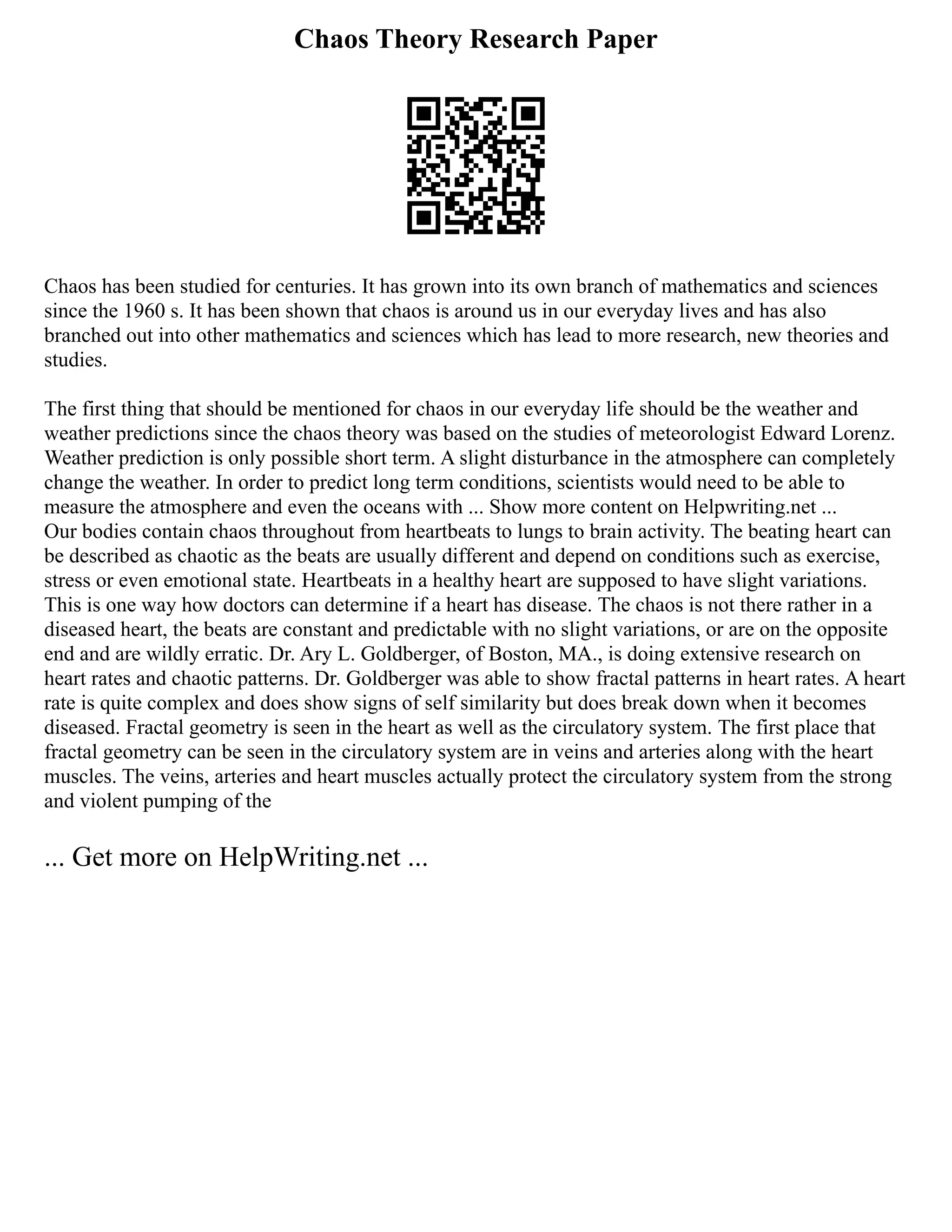 Chaos Theory Research Paper
Chaos has been studied for centuries. It has grown into its own branch of mathematics and sciences
since the 1960 s. It has been shown that chaos is around us in our everyday lives and has also
branched out into other mathematics and sciences which has lead to more research, new theories and
studies.
The first thing that should be mentioned for chaos in our everyday life should be the weather and
weather predictions since the chaos theory was based on the studies of meteorologist Edward Lorenz.
Weather prediction is only possible short term. A slight disturbance in the atmosphere can completely
change the weather. In order to predict long term conditions, scientists would need to be able to
measure the atmosphere and even the oceans with ... Show more content on Helpwriting.net ...
Our bodies contain chaos throughout from heartbeats to lungs to brain activity. The beating heart can
be described as chaotic as the beats are usually different and depend on conditions such as exercise,
stress or even emotional state. Heartbeats in a healthy heart are supposed to have slight variations.
This is one way how doctors can determine if a heart has disease. The chaos is not there rather in a
diseased heart, the beats are constant and predictable with no slight variations, or are on the opposite
end and are wildly erratic. Dr. Ary L. Goldberger, of Boston, MA., is doing extensive research on
heart rates and chaotic patterns. Dr. Goldberger was able to show fractal patterns in heart rates. A heart
rate is quite complex and does show signs of self similarity but does break down when it becomes
diseased. Fractal geometry is seen in the heart as well as the circulatory system. The first place that
fractal geometry can be seen in the circulatory system are in veins and arteries along with the heart
muscles. The veins, arteries and heart muscles actually protect the circulatory system from the strong
and violent pumping of the
... Get more on HelpWriting.net ...
 