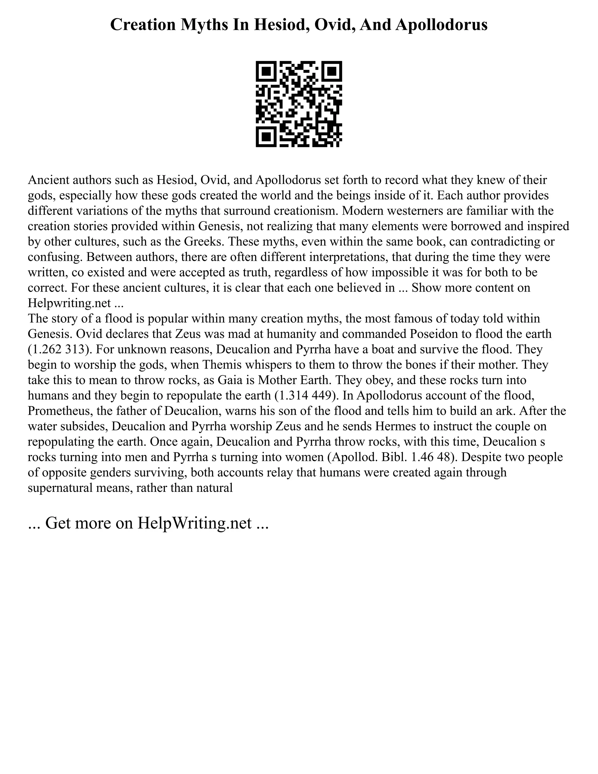 Creation Myths In Hesiod, Ovid, And Apollodorus
Ancient authors such as Hesiod, Ovid, and Apollodorus set forth to record what they knew of their
gods, especially how these gods created the world and the beings inside of it. Each author provides
different variations of the myths that surround creationism. Modern westerners are familiar with the
creation stories provided within Genesis, not realizing that many elements were borrowed and inspired
by other cultures, such as the Greeks. These myths, even within the same book, can contradicting or
confusing. Between authors, there are often different interpretations, that during the time they were
written, co existed and were accepted as truth, regardless of how impossible it was for both to be
correct. For these ancient cultures, it is clear that each one believed in ... Show more content on
Helpwriting.net ...
The story of a flood is popular within many creation myths, the most famous of today told within
Genesis. Ovid declares that Zeus was mad at humanity and commanded Poseidon to flood the earth
(1.262 313). For unknown reasons, Deucalion and Pyrrha have a boat and survive the flood. They
begin to worship the gods, when Themis whispers to them to throw the bones if their mother. They
take this to mean to throw rocks, as Gaia is Mother Earth. They obey, and these rocks turn into
humans and they begin to repopulate the earth (1.314 449). In Apollodorus account of the flood,
Prometheus, the father of Deucalion, warns his son of the flood and tells him to build an ark. After the
water subsides, Deucalion and Pyrrha worship Zeus and he sends Hermes to instruct the couple on
repopulating the earth. Once again, Deucalion and Pyrrha throw rocks, with this time, Deucalion s
rocks turning into men and Pyrrha s turning into women (Apollod. Bibl. 1.46 48). Despite two people
of opposite genders surviving, both accounts relay that humans were created again through
supernatural means, rather than natural
... Get more on HelpWriting.net ...
 