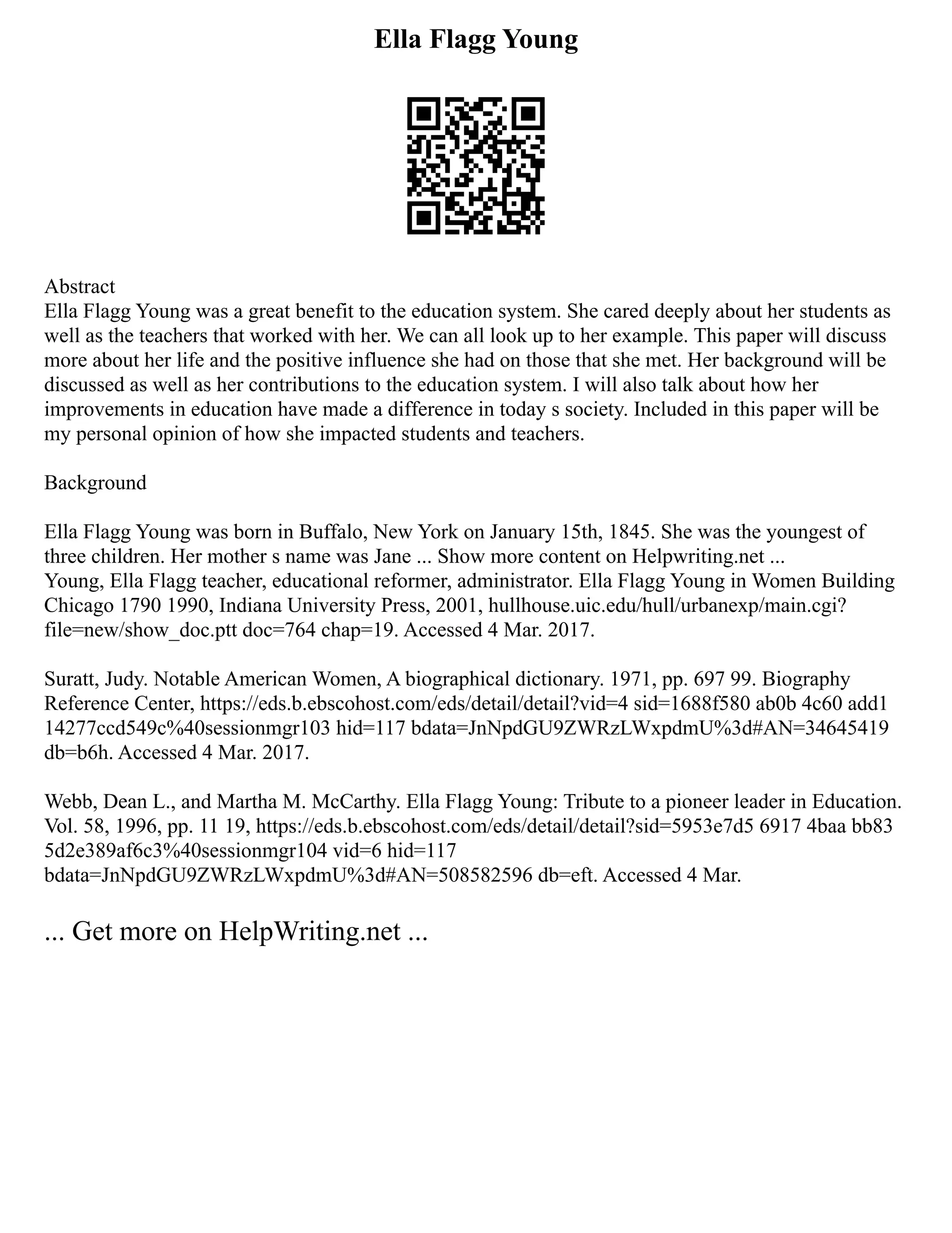 Ella Flagg Young
Abstract
Ella Flagg Young was a great benefit to the education system. She cared deeply about her students as
well as the teachers that worked with her. We can all look up to her example. This paper will discuss
more about her life and the positive influence she had on those that she met. Her background will be
discussed as well as her contributions to the education system. I will also talk about how her
improvements in education have made a difference in today s society. Included in this paper will be
my personal opinion of how she impacted students and teachers.
Background
Ella Flagg Young was born in Buffalo, New York on January 15th, 1845. She was the youngest of
three children. Her mother s name was Jane ... Show more content on Helpwriting.net ...
Young, Ella Flagg teacher, educational reformer, administrator. Ella Flagg Young in Women Building
Chicago 1790 1990, Indiana University Press, 2001, hullhouse.uic.edu/hull/urbanexp/main.cgi?
file=new/show_doc.ptt doc=764 chap=19. Accessed 4 Mar. 2017.
Suratt, Judy. Notable American Women, A biographical dictionary. 1971, pp. 697 99. Biography
Reference Center, https://eds.b.ebscohost.com/eds/detail/detail?vid=4 sid=1688f580 ab0b 4c60 add1
14277ccd549c%40sessionmgr103 hid=117 bdata=JnNpdGU9ZWRzLWxpdmU%3d#AN=34645419
db=b6h. Accessed 4 Mar. 2017.
Webb, Dean L., and Martha M. McCarthy. Ella Flagg Young: Tribute to a pioneer leader in Education.
Vol. 58, 1996, pp. 11 19, https://eds.b.ebscohost.com/eds/detail/detail?sid=5953e7d5 6917 4baa bb83
5d2e389af6c3%40sessionmgr104 vid=6 hid=117
bdata=JnNpdGU9ZWRzLWxpdmU%3d#AN=508582596 db=eft. Accessed 4 Mar.
... Get more on HelpWriting.net ...
 