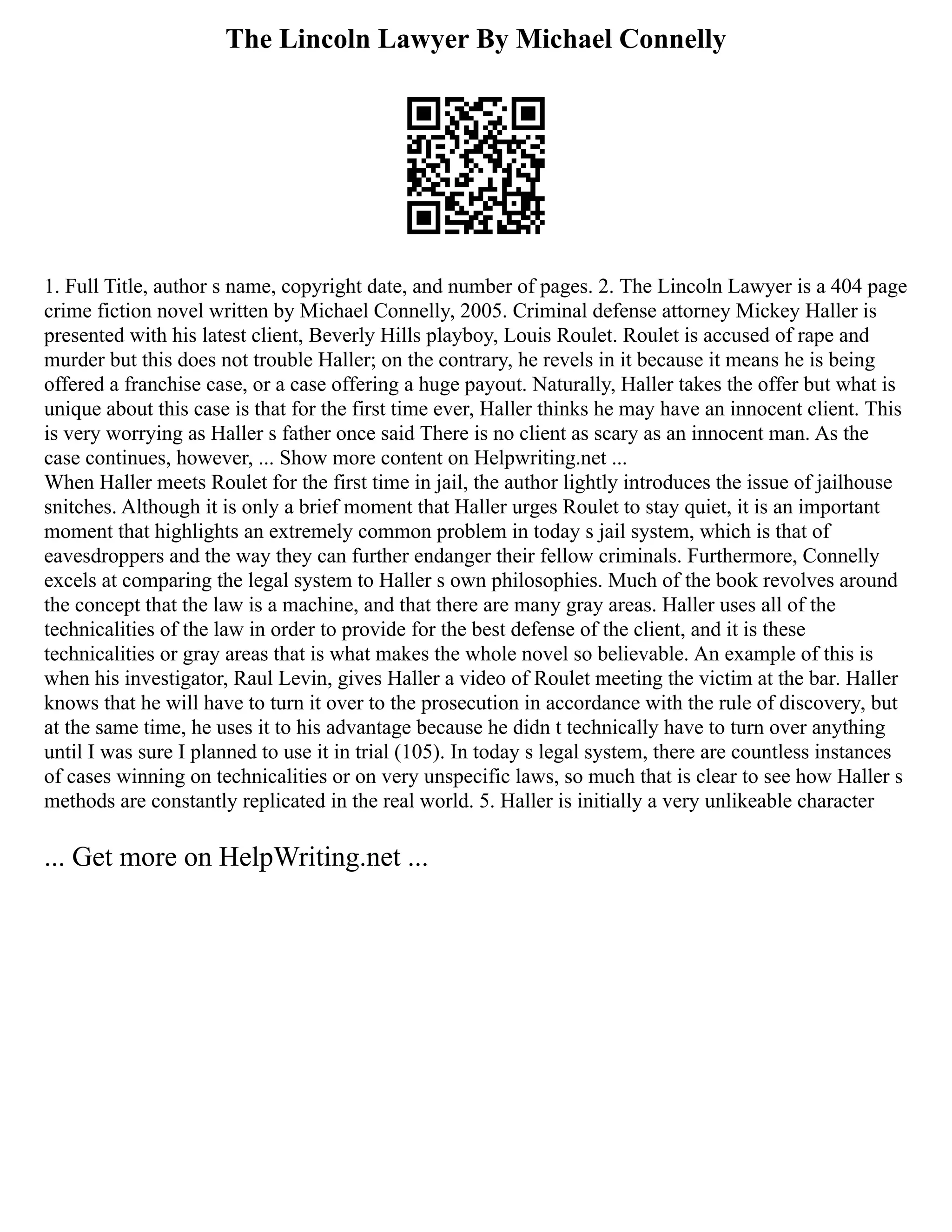 The Lincoln Lawyer By Michael Connelly
1. Full Title, author s name, copyright date, and number of pages. 2. The Lincoln Lawyer is a 404 page
crime fiction novel written by Michael Connelly, 2005. Criminal defense attorney Mickey Haller is
presented with his latest client, Beverly Hills playboy, Louis Roulet. Roulet is accused of rape and
murder but this does not trouble Haller; on the contrary, he revels in it because it means he is being
offered a franchise case, or a case offering a huge payout. Naturally, Haller takes the offer but what is
unique about this case is that for the first time ever, Haller thinks he may have an innocent client. This
is very worrying as Haller s father once said There is no client as scary as an innocent man. As the
case continues, however, ... Show more content on Helpwriting.net ...
When Haller meets Roulet for the first time in jail, the author lightly introduces the issue of jailhouse
snitches. Although it is only a brief moment that Haller urges Roulet to stay quiet, it is an important
moment that highlights an extremely common problem in today s jail system, which is that of
eavesdroppers and the way they can further endanger their fellow criminals. Furthermore, Connelly
excels at comparing the legal system to Haller s own philosophies. Much of the book revolves around
the concept that the law is a machine, and that there are many gray areas. Haller uses all of the
technicalities of the law in order to provide for the best defense of the client, and it is these
technicalities or gray areas that is what makes the whole novel so believable. An example of this is
when his investigator, Raul Levin, gives Haller a video of Roulet meeting the victim at the bar. Haller
knows that he will have to turn it over to the prosecution in accordance with the rule of discovery, but
at the same time, he uses it to his advantage because he didn t technically have to turn over anything
until I was sure I planned to use it in trial (105). In today s legal system, there are countless instances
of cases winning on technicalities or on very unspecific laws, so much that is clear to see how Haller s
methods are constantly replicated in the real world. 5. Haller is initially a very unlikeable character
... Get more on HelpWriting.net ...
 