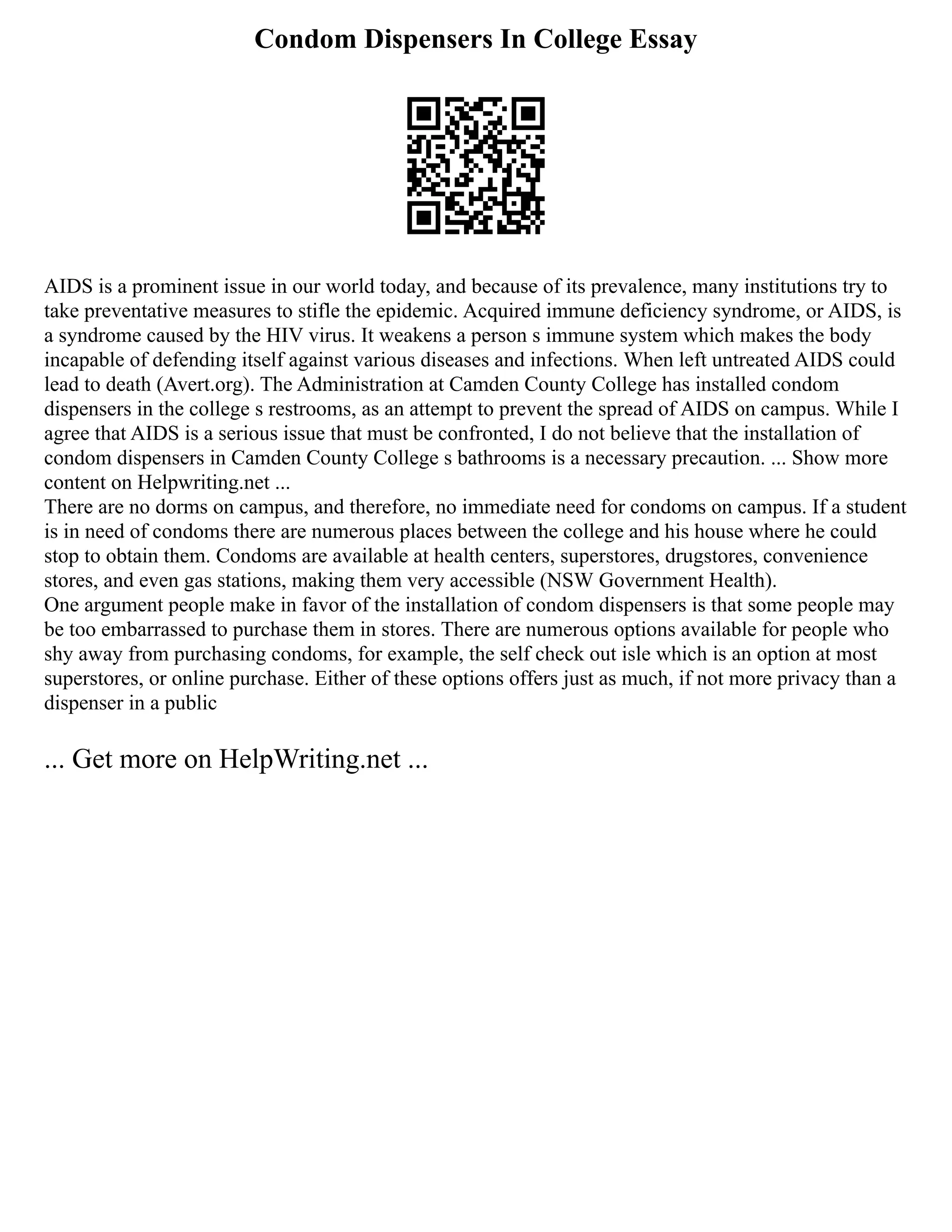 Condom Dispensers In College Essay
AIDS is a prominent issue in our world today, and because of its prevalence, many institutions try to
take preventative measures to stifle the epidemic. Acquired immune deficiency syndrome, or AIDS, is
a syndrome caused by the HIV virus. It weakens a person s immune system which makes the body
incapable of defending itself against various diseases and infections. When left untreated AIDS could
lead to death (Avert.org). The Administration at Camden County College has installed condom
dispensers in the college s restrooms, as an attempt to prevent the spread of AIDS on campus. While I
agree that AIDS is a serious issue that must be confronted, I do not believe that the installation of
condom dispensers in Camden County College s bathrooms is a necessary precaution. ... Show more
content on Helpwriting.net ...
There are no dorms on campus, and therefore, no immediate need for condoms on campus. If a student
is in need of condoms there are numerous places between the college and his house where he could
stop to obtain them. Condoms are available at health centers, superstores, drugstores, convenience
stores, and even gas stations, making them very accessible (NSW Government Health).
One argument people make in favor of the installation of condom dispensers is that some people may
be too embarrassed to purchase them in stores. There are numerous options available for people who
shy away from purchasing condoms, for example, the self check out isle which is an option at most
superstores, or online purchase. Either of these options offers just as much, if not more privacy than a
dispenser in a public
... Get more on HelpWriting.net ...
 