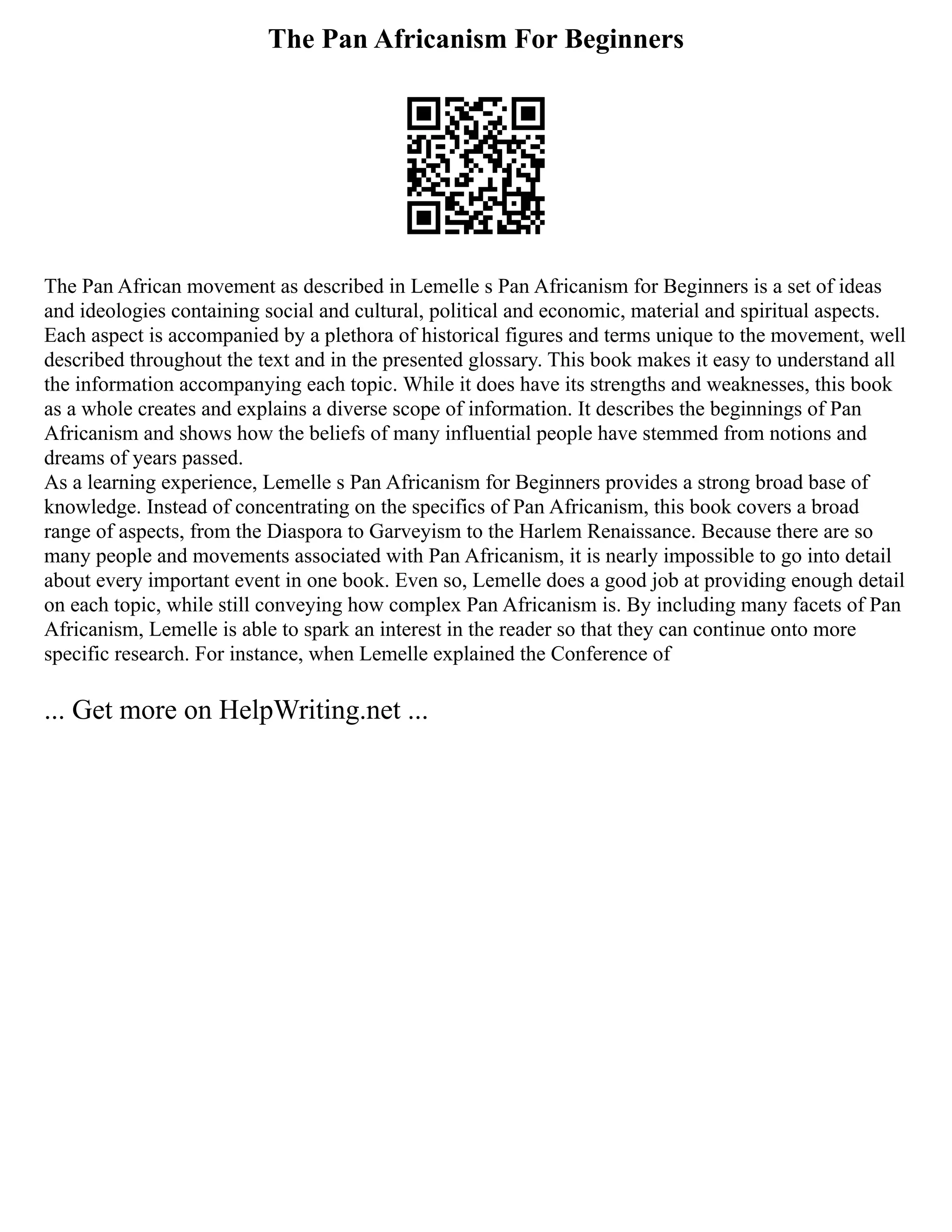 The Pan Africanism For Beginners
The Pan African movement as described in Lemelle s Pan Africanism for Beginners is a set of ideas
and ideologies containing social and cultural, political and economic, material and spiritual aspects.
Each aspect is accompanied by a plethora of historical figures and terms unique to the movement, well
described throughout the text and in the presented glossary. This book makes it easy to understand all
the information accompanying each topic. While it does have its strengths and weaknesses, this book
as a whole creates and explains a diverse scope of information. It describes the beginnings of Pan
Africanism and shows how the beliefs of many influential people have stemmed from notions and
dreams of years passed.
As a learning experience, Lemelle s Pan Africanism for Beginners provides a strong broad base of
knowledge. Instead of concentrating on the specifics of Pan Africanism, this book covers a broad
range of aspects, from the Diaspora to Garveyism to the Harlem Renaissance. Because there are so
many people and movements associated with Pan Africanism, it is nearly impossible to go into detail
about every important event in one book. Even so, Lemelle does a good job at providing enough detail
on each topic, while still conveying how complex Pan Africanism is. By including many facets of Pan
Africanism, Lemelle is able to spark an interest in the reader so that they can continue onto more
specific research. For instance, when Lemelle explained the Conference of
... Get more on HelpWriting.net ...
 
