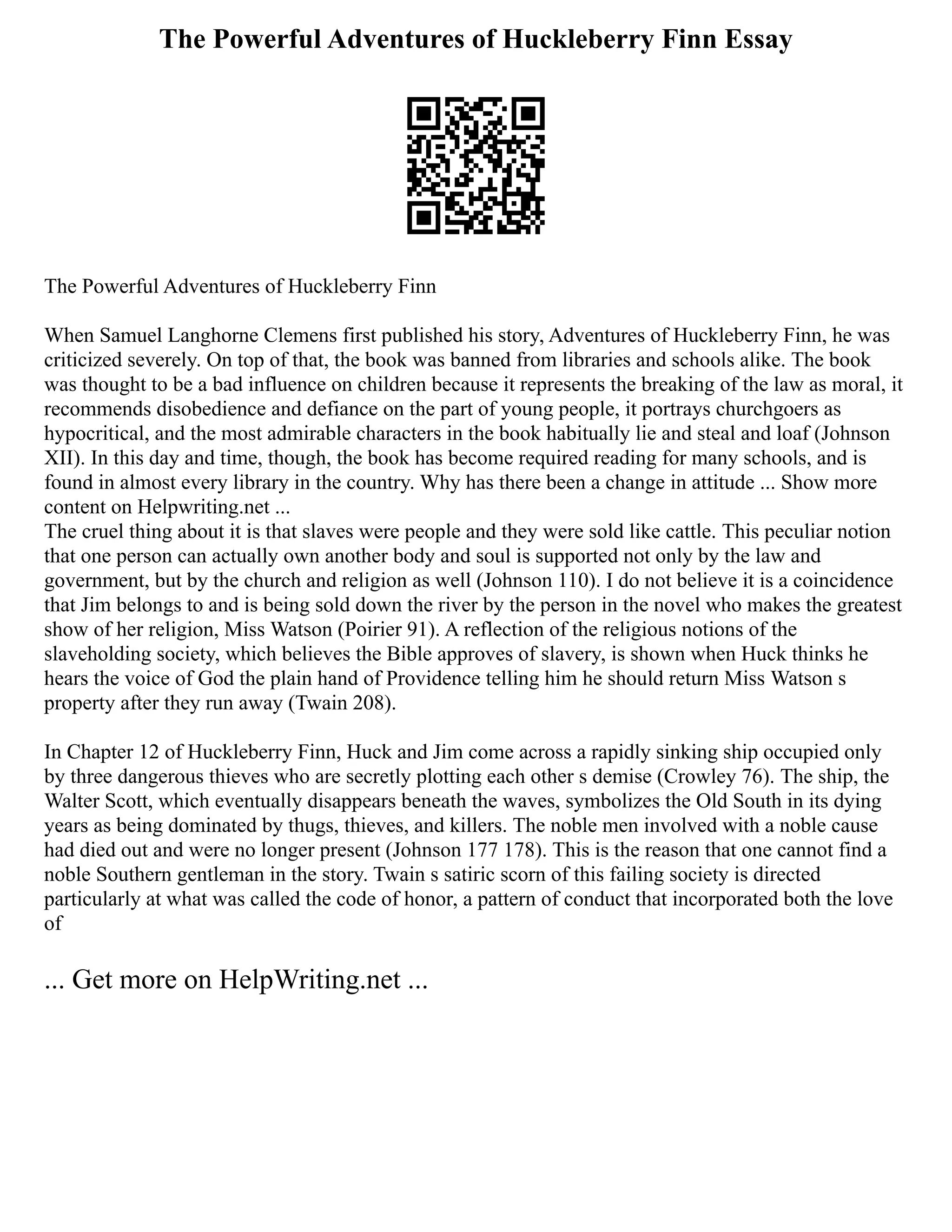 The Powerful Adventures of Huckleberry Finn Essay
The Powerful Adventures of Huckleberry Finn
When Samuel Langhorne Clemens first published his story, Adventures of Huckleberry Finn, he was
criticized severely. On top of that, the book was banned from libraries and schools alike. The book
was thought to be a bad influence on children because it represents the breaking of the law as moral, it
recommends disobedience and defiance on the part of young people, it portrays churchgoers as
hypocritical, and the most admirable characters in the book habitually lie and steal and loaf (Johnson
XII). In this day and time, though, the book has become required reading for many schools, and is
found in almost every library in the country. Why has there been a change in attitude ... Show more
content on Helpwriting.net ...
The cruel thing about it is that slaves were people and they were sold like cattle. This peculiar notion
that one person can actually own another body and soul is supported not only by the law and
government, but by the church and religion as well (Johnson 110). I do not believe it is a coincidence
that Jim belongs to and is being sold down the river by the person in the novel who makes the greatest
show of her religion, Miss Watson (Poirier 91). A reflection of the religious notions of the
slaveholding society, which believes the Bible approves of slavery, is shown when Huck thinks he
hears the voice of God the plain hand of Providence telling him he should return Miss Watson s
property after they run away (Twain 208).
In Chapter 12 of Huckleberry Finn, Huck and Jim come across a rapidly sinking ship occupied only
by three dangerous thieves who are secretly plotting each other s demise (Crowley 76). The ship, the
Walter Scott, which eventually disappears beneath the waves, symbolizes the Old South in its dying
years as being dominated by thugs, thieves, and killers. The noble men involved with a noble cause
had died out and were no longer present (Johnson 177 178). This is the reason that one cannot find a
noble Southern gentleman in the story. Twain s satiric scorn of this failing society is directed
particularly at what was called the code of honor, a pattern of conduct that incorporated both the love
of
... Get more on HelpWriting.net ...
 
