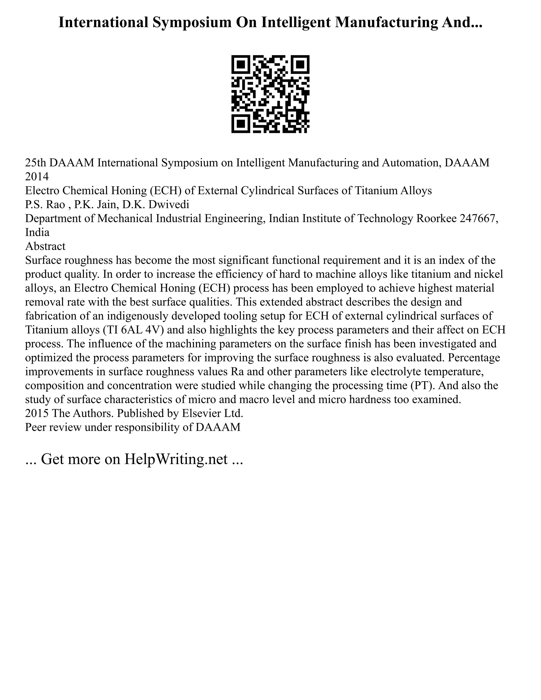 International Symposium On Intelligent Manufacturing And...
25th DAAAM International Symposium on Intelligent Manufacturing and Automation, DAAAM
2014
Electro Chemical Honing (ECH) of External Cylindrical Surfaces of Titanium Alloys
P.S. Rao , P.K. Jain, D.K. Dwivedi
Department of Mechanical Industrial Engineering, Indian Institute of Technology Roorkee 247667,
India
Abstract
Surface roughness has become the most significant functional requirement and it is an index of the
product quality. In order to increase the efficiency of hard to machine alloys like titanium and nickel
alloys, an Electro Chemical Honing (ECH) process has been employed to achieve highest material
removal rate with the best surface qualities. This extended abstract describes the design and
fabrication of an indigenously developed tooling setup for ECH of external cylindrical surfaces of
Titanium alloys (TI 6AL 4V) and also highlights the key process parameters and their affect on ECH
process. The influence of the machining parameters on the surface finish has been investigated and
optimized the process parameters for improving the surface roughness is also evaluated. Percentage
improvements in surface roughness values Ra and other parameters like electrolyte temperature,
composition and concentration were studied while changing the processing time (PT). And also the
study of surface characteristics of micro and macro level and micro hardness too examined.
2015 The Authors. Published by Elsevier Ltd.
Peer review under responsibility of DAAAM
... Get more on HelpWriting.net ...
 