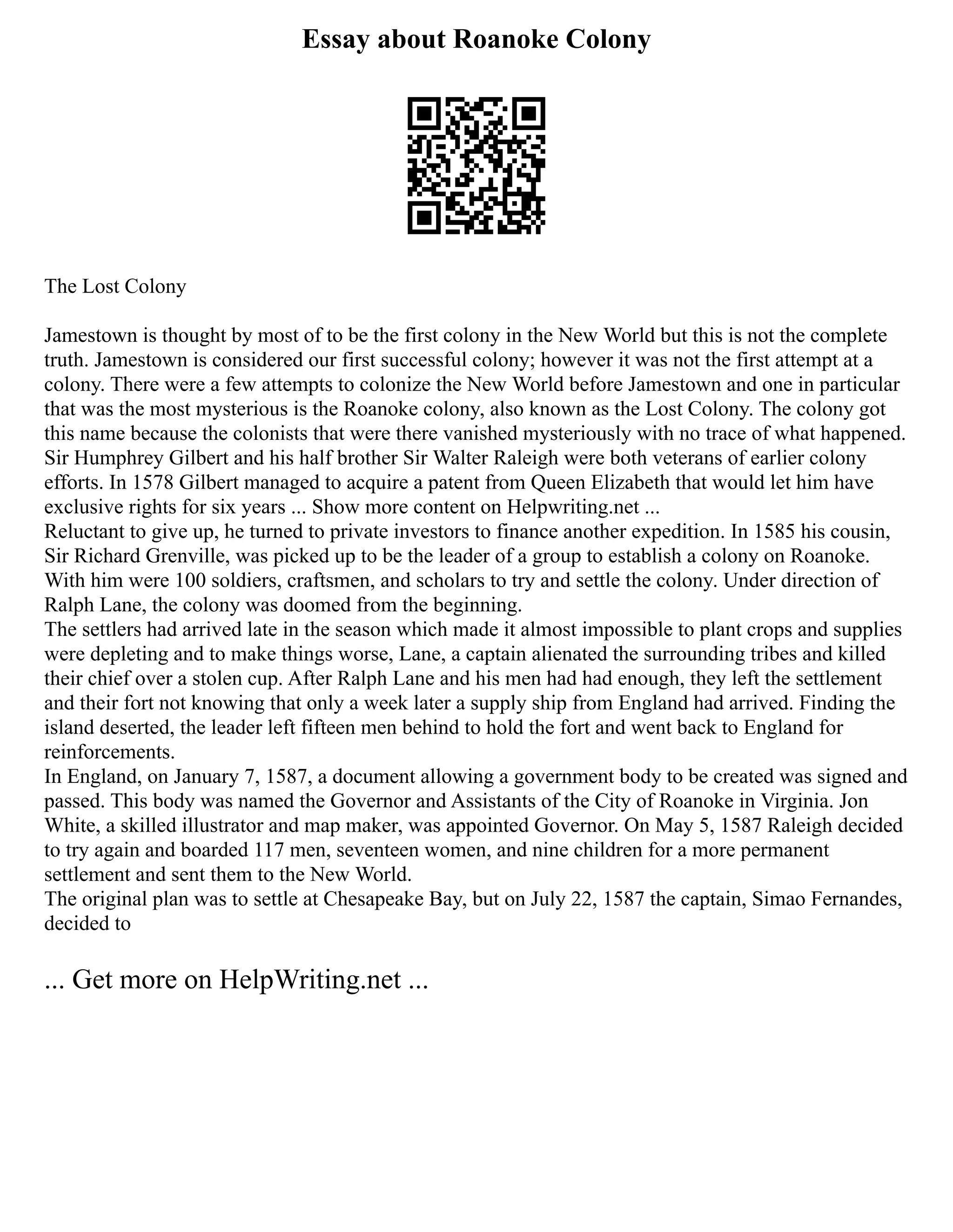 Essay about Roanoke Colony
The Lost Colony
Jamestown is thought by most of to be the first colony in the New World but this is not the complete
truth. Jamestown is considered our first successful colony; however it was not the first attempt at a
colony. There were a few attempts to colonize the New World before Jamestown and one in particular
that was the most mysterious is the Roanoke colony, also known as the Lost Colony. The colony got
this name because the colonists that were there vanished mysteriously with no trace of what happened.
Sir Humphrey Gilbert and his half brother Sir Walter Raleigh were both veterans of earlier colony
efforts. In 1578 Gilbert managed to acquire a patent from Queen Elizabeth that would let him have
exclusive rights for six years ... Show more content on Helpwriting.net ...
Reluctant to give up, he turned to private investors to finance another expedition. In 1585 his cousin,
Sir Richard Grenville, was picked up to be the leader of a group to establish a colony on Roanoke.
With him were 100 soldiers, craftsmen, and scholars to try and settle the colony. Under direction of
Ralph Lane, the colony was doomed from the beginning.
The settlers had arrived late in the season which made it almost impossible to plant crops and supplies
were depleting and to make things worse, Lane, a captain alienated the surrounding tribes and killed
their chief over a stolen cup. After Ralph Lane and his men had had enough, they left the settlement
and their fort not knowing that only a week later a supply ship from England had arrived. Finding the
island deserted, the leader left fifteen men behind to hold the fort and went back to England for
reinforcements.
In England, on January 7, 1587, a document allowing a government body to be created was signed and
passed. This body was named the Governor and Assistants of the City of Roanoke in Virginia. Jon
White, a skilled illustrator and map maker, was appointed Governor. On May 5, 1587 Raleigh decided
to try again and boarded 117 men, seventeen women, and nine children for a more permanent
settlement and sent them to the New World.
The original plan was to settle at Chesapeake Bay, but on July 22, 1587 the captain, Simao Fernandes,
decided to
... Get more on HelpWriting.net ...
 