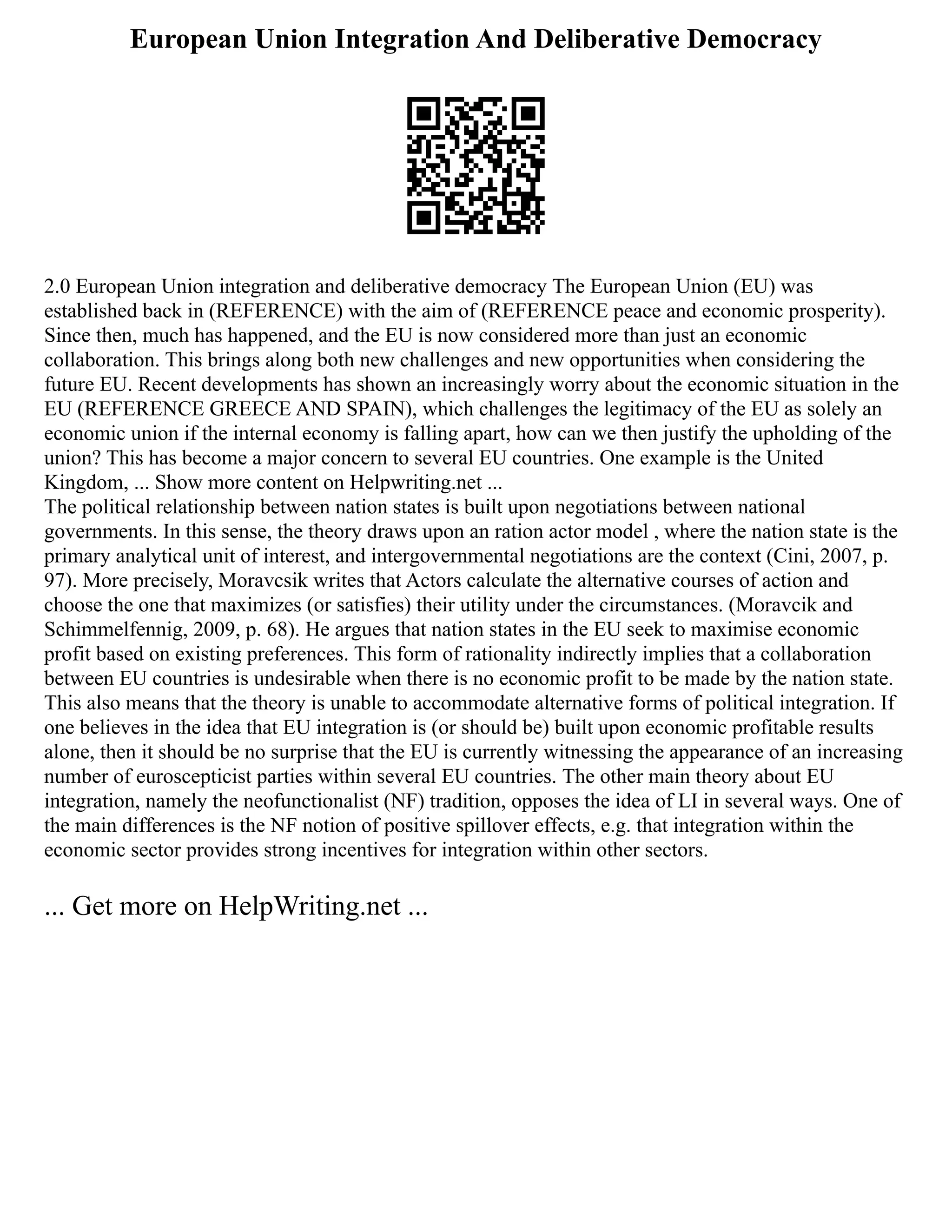 European Union Integration And Deliberative Democracy
2.0 European Union integration and deliberative democracy The European Union (EU) was
established back in (REFERENCE) with the aim of (REFERENCE peace and economic prosperity).
Since then, much has happened, and the EU is now considered more than just an economic
collaboration. This brings along both new challenges and new opportunities when considering the
future EU. Recent developments has shown an increasingly worry about the economic situation in the
EU (REFERENCE GREECE AND SPAIN), which challenges the legitimacy of the EU as solely an
economic union if the internal economy is falling apart, how can we then justify the upholding of the
union? This has become a major concern to several EU countries. One example is the United
Kingdom, ... Show more content on Helpwriting.net ...
The political relationship between nation states is built upon negotiations between national
governments. In this sense, the theory draws upon an ration actor model , where the nation state is the
primary analytical unit of interest, and intergovernmental negotiations are the context (Cini, 2007, p.
97). More precisely, Moravcsik writes that Actors calculate the alternative courses of action and
choose the one that maximizes (or satisfies) their utility under the circumstances. (Moravcik and
Schimmelfennig, 2009, p. 68). He argues that nation states in the EU seek to maximise economic
profit based on existing preferences. This form of rationality indirectly implies that a collaboration
between EU countries is undesirable when there is no economic profit to be made by the nation state.
This also means that the theory is unable to accommodate alternative forms of political integration. If
one believes in the idea that EU integration is (or should be) built upon economic profitable results
alone, then it should be no surprise that the EU is currently witnessing the appearance of an increasing
number of euroscepticist parties within several EU countries. The other main theory about EU
integration, namely the neofunctionalist (NF) tradition, opposes the idea of LI in several ways. One of
the main differences is the NF notion of positive spillover effects, e.g. that integration within the
economic sector provides strong incentives for integration within other sectors.
... Get more on HelpWriting.net ...
 