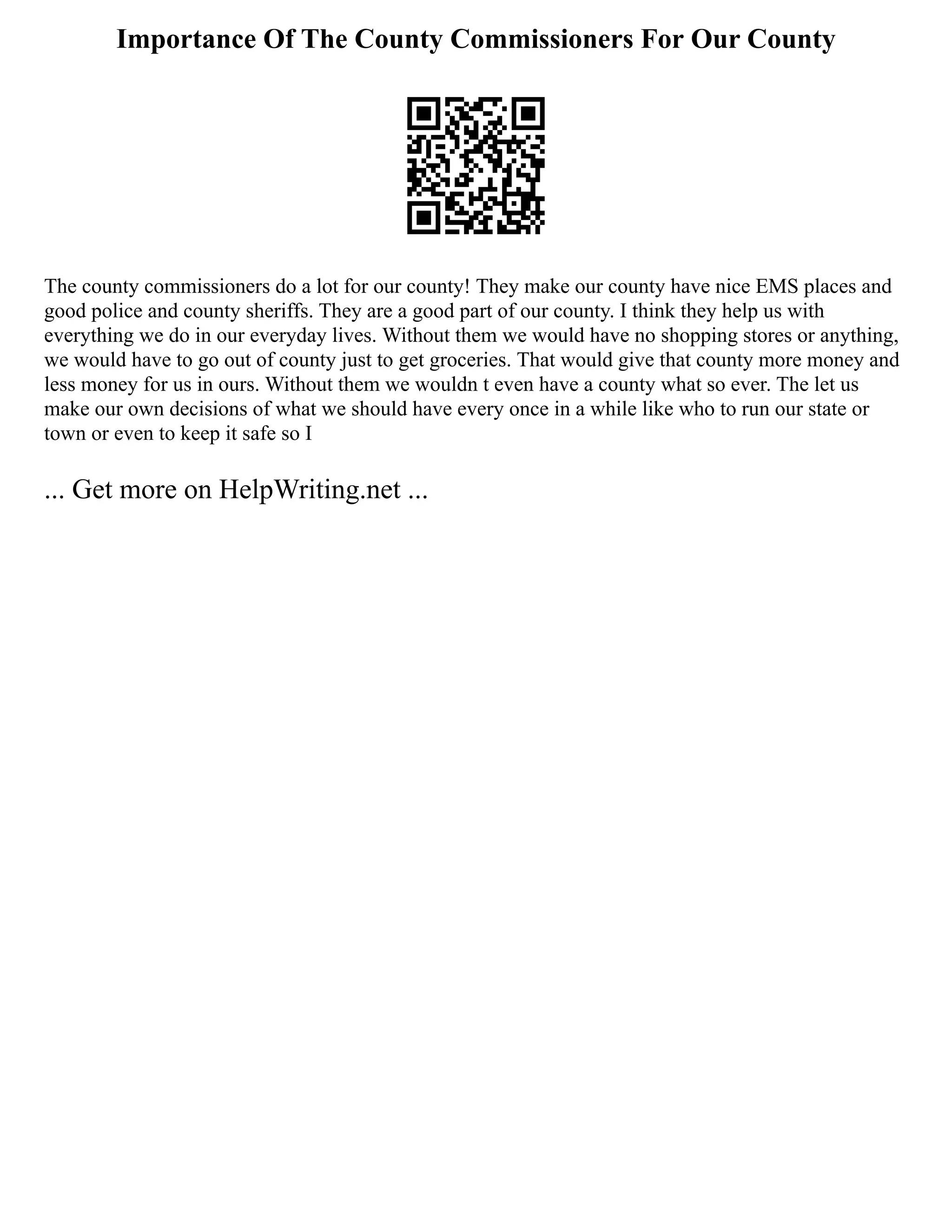 Importance Of The County Commissioners For Our County
The county commissioners do a lot for our county! They make our county have nice EMS places and
good police and county sheriffs. They are a good part of our county. I think they help us with
everything we do in our everyday lives. Without them we would have no shopping stores or anything,
we would have to go out of county just to get groceries. That would give that county more money and
less money for us in ours. Without them we wouldn t even have a county what so ever. The let us
make our own decisions of what we should have every once in a while like who to run our state or
town or even to keep it safe so I
... Get more on HelpWriting.net ...
 