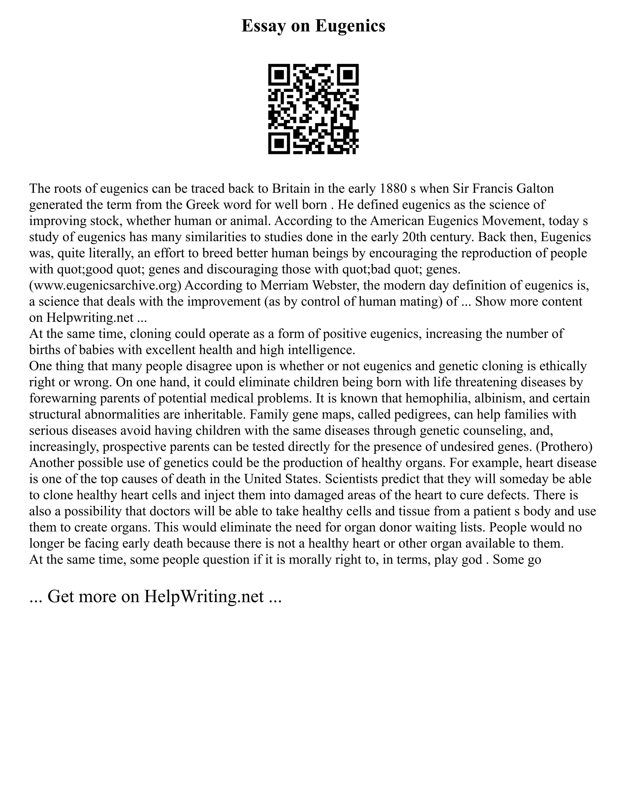 Essay on Eugenics
The roots of eugenics can be traced back to Britain in the early 1880 s when Sir Francis Galton
generated the term from the Greek word for well born . He defined eugenics as the science of
improving stock, whether human or animal. According to the American Eugenics Movement, today s
study of eugenics has many similarities to studies done in the early 20th century. Back then, Eugenics
was, quite literally, an effort to breed better human beings by encouraging the reproduction of people
with quot;good quot; genes and discouraging those with quot;bad quot; genes.
(www.eugenicsarchive.org) According to Merriam Webster, the modern day definition of eugenics is,
a science that deals with the improvement (as by control of human mating) of ... Show more content
on Helpwriting.net ...
At the same time, cloning could operate as a form of positive eugenics, increasing the number of
births of babies with excellent health and high intelligence.
One thing that many people disagree upon is whether or not eugenics and genetic cloning is ethically
right or wrong. On one hand, it could eliminate children being born with life threatening diseases by
forewarning parents of potential medical problems. It is known that hemophilia, albinism, and certain
structural abnormalities are inheritable. Family gene maps, called pedigrees, can help families with
serious diseases avoid having children with the same diseases through genetic counseling, and,
increasingly, prospective parents can be tested directly for the presence of undesired genes. (Prothero)
Another possible use of genetics could be the production of healthy organs. For example, heart disease
is one of the top causes of death in the United States. Scientists predict that they will someday be able
to clone healthy heart cells and inject them into damaged areas of the heart to cure defects. There is
also a possibility that doctors will be able to take healthy cells and tissue from a patient s body and use
them to create organs. This would eliminate the need for organ donor waiting lists. People would no
longer be facing early death because there is not a healthy heart or other organ available to them.
At the same time, some people question if it is morally right to, in terms, play god . Some go
... Get more on HelpWriting.net ...
 