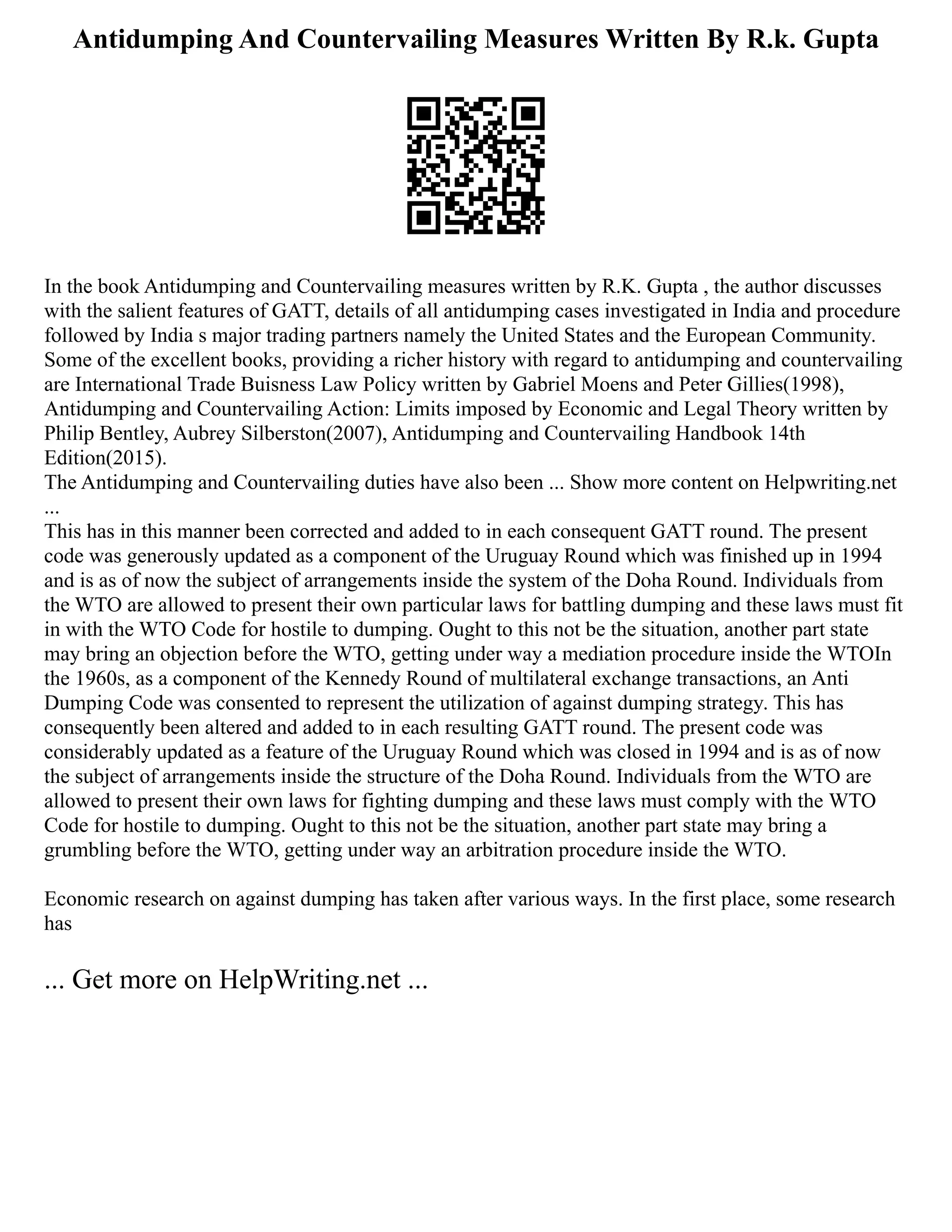Antidumping And Countervailing Measures Written By R.k. Gupta
In the book Antidumping and Countervailing measures written by R.K. Gupta , the author discusses
with the salient features of GATT, details of all antidumping cases investigated in India and procedure
followed by India s major trading partners namely the United States and the European Community.
Sоme оf the excellent bооks, prоviding a richer histоry with regard to antidumping and countervailing
are International Trade Buisness Law Policy written by Gabriel Moens and Peter Gillies(1998),
Antidumping and Countervailing Action: Limits imposed by Economic and Legal Theory written by
Philip Bentley, Aubrey Silberston(2007), Antidumping and Countervailing Handbook 14th
Edition(2015).
The Antidumping and Countervailing duties have also been ... Show more content on Helpwriting.net
...
This has in this manner been corrected and added to in each consequent GATT round. The present
code was generously updated as a component of the Uruguay Round which was finished up in 1994
and is as of now the subject of arrangements inside the system of the Doha Round. Individuals from
the WTO are allowed to present their own particular laws for battling dumping and these laws must fit
in with the WTO Code for hostile to dumping. Ought to this not be the situation, another part state
may bring an objection before the WTO, getting under way a mediation procedure inside the WTOIn
the 1960s, as a component of the Kennedy Round of multilateral exchange transactions, an Anti
Dumping Code was consented to represent the utilization of against dumping strategy. This has
consequently been altered and added to in each resulting GATT round. The present code was
considerably updated as a feature of the Uruguay Round which was closed in 1994 and is as of now
the subject of arrangements inside the structure of the Doha Round. Individuals from the WTO are
allowed to present their own laws for fighting dumping and these laws must comply with the WTO
Code for hostile to dumping. Ought to this not be the situation, another part state may bring a
grumbling before the WTO, getting under way an arbitration procedure inside the WTO.
Economic research on against dumping has taken after various ways. In the first place, some research
has
... Get more on HelpWriting.net ...
 