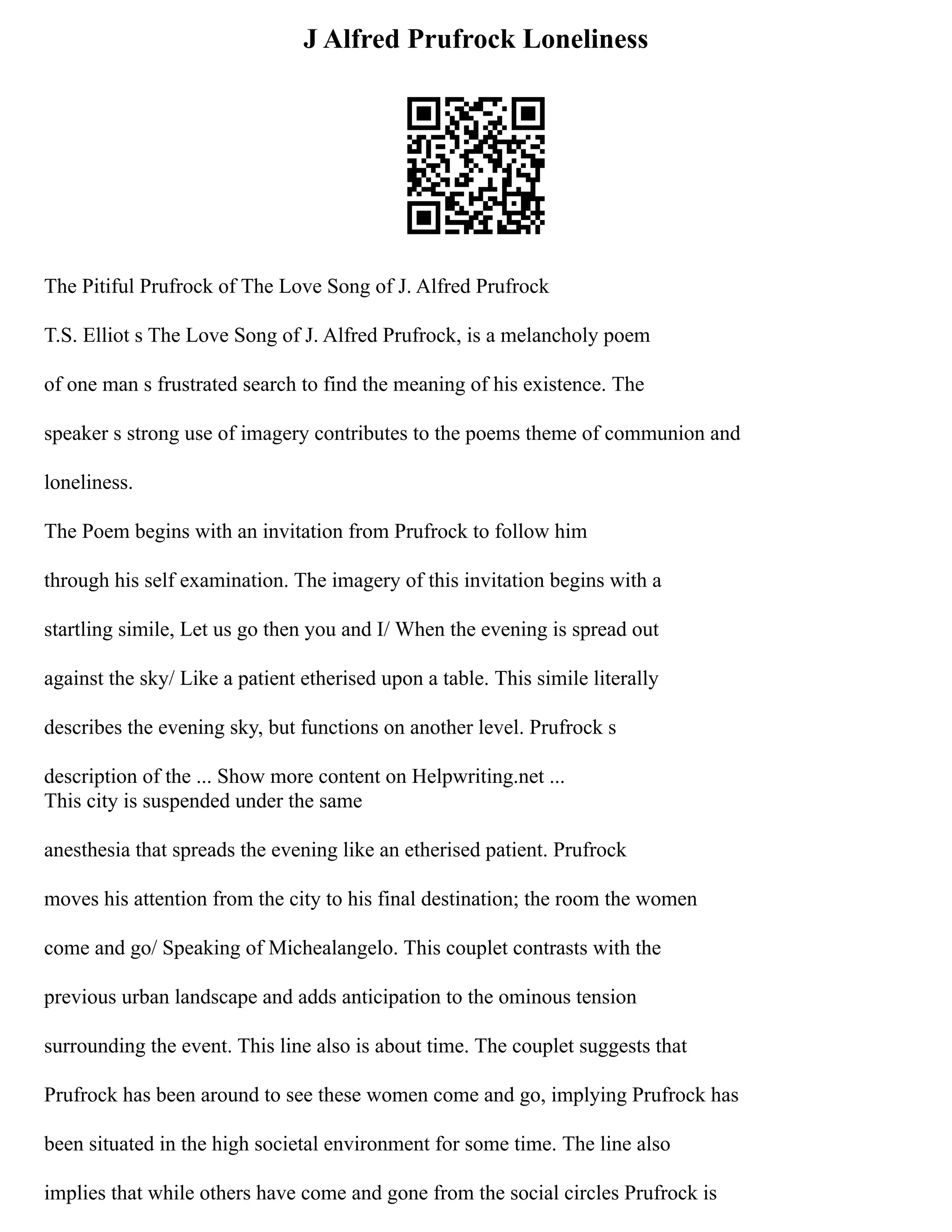 J Alfred Prufrock Loneliness
The Pitiful Prufrock of The Love Song of J. Alfred Prufrock
T.S. Elliot s The Love Song of J. Alfred Prufrock, is a melancholy poem
of one man s frustrated search to find the meaning of his existence. The
speaker s strong use of imagery contributes to the poems theme of communion and
loneliness.
The Poem begins with an invitation from Prufrock to follow him
through his self examination. The imagery of this invitation begins with a
startling simile, Let us go then you and I/ When the evening is spread out
against the sky/ Like a patient etherised upon a table. This simile literally
describes the evening sky, but functions on another level. Prufrock s
description of the ... Show more content on Helpwriting.net ...
This city is suspended under the same
anesthesia that spreads the evening like an etherised patient. Prufrock
moves his attention from the city to his final destination; the room the women
come and go/ Speaking of Michealangelo. This couplet contrasts with the
previous urban landscape and adds anticipation to the ominous tension
surrounding the event. This line also is about time. The couplet suggests that
Prufrock has been around to see these women come and go, implying Prufrock has
been situated in the high societal environment for some time. The line also
implies that while others have come and gone from the social circles Prufrock is
 