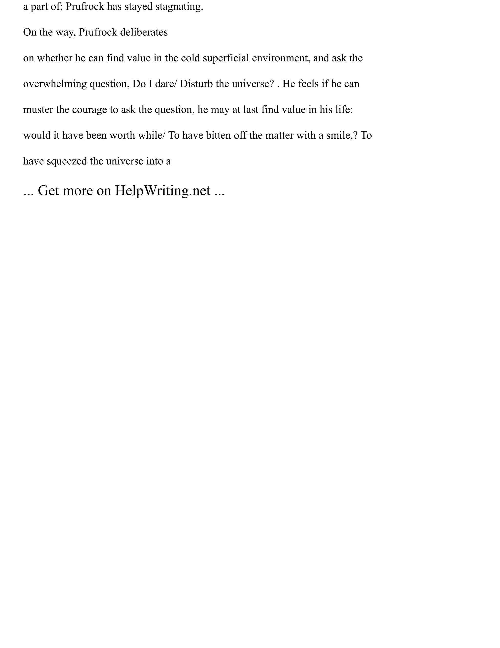 a part of; Prufrock has stayed stagnating.
On the way, Prufrock deliberates
on whether he can find value in the cold superficial environment, and ask the
overwhelming question, Do I dare/ Disturb the universe? . He feels if he can
muster the courage to ask the question, he may at last find value in his life:
would it have been worth while/ To have bitten off the matter with a smile,? To
have squeezed the universe into a
... Get more on HelpWriting.net ...
 