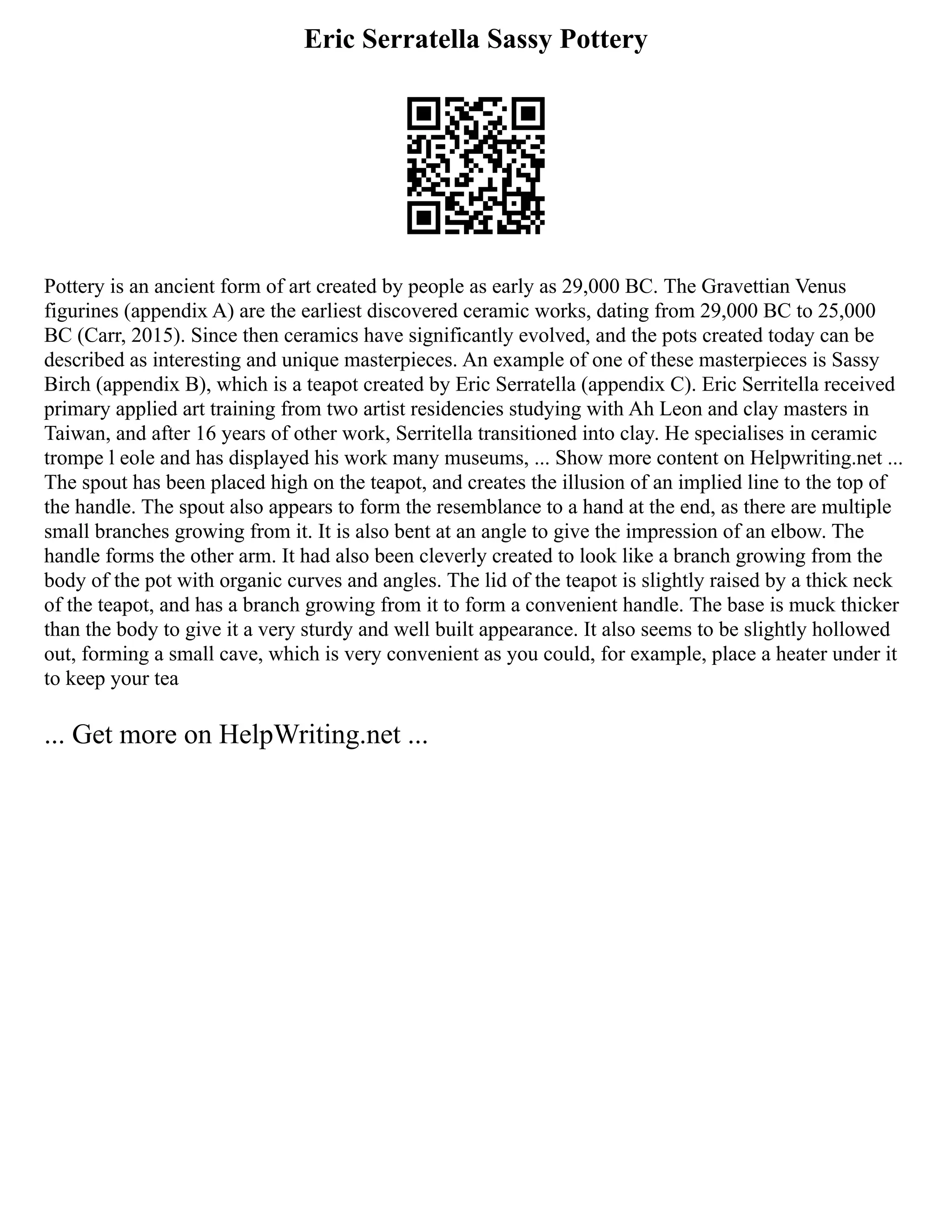 Eric Serratella Sassy Pottery
Pottery is an ancient form of art created by people as early as 29,000 BC. The Gravettian Venus
figurines (appendix A) are the earliest discovered ceramic works, dating from 29,000 BC to 25,000
BC (Carr, 2015). Since then ceramics have significantly evolved, and the pots created today can be
described as interesting and unique masterpieces. An example of one of these masterpieces is Sassy
Birch (appendix B), which is a teapot created by Eric Serratella (appendix C). Eric Serritella received
primary applied art training from two artist residencies studying with Ah Leon and clay masters in
Taiwan, and after 16 years of other work, Serritella transitioned into clay. He specialises in ceramic
trompe l eole and has displayed his work many museums, ... Show more content on Helpwriting.net ...
The spout has been placed high on the teapot, and creates the illusion of an implied line to the top of
the handle. The spout also appears to form the resemblance to a hand at the end, as there are multiple
small branches growing from it. It is also bent at an angle to give the impression of an elbow. The
handle forms the other arm. It had also been cleverly created to look like a branch growing from the
body of the pot with organic curves and angles. The lid of the teapot is slightly raised by a thick neck
of the teapot, and has a branch growing from it to form a convenient handle. The base is muck thicker
than the body to give it a very sturdy and well built appearance. It also seems to be slightly hollowed
out, forming a small cave, which is very convenient as you could, for example, place a heater under it
to keep your tea
... Get more on HelpWriting.net ...
 
