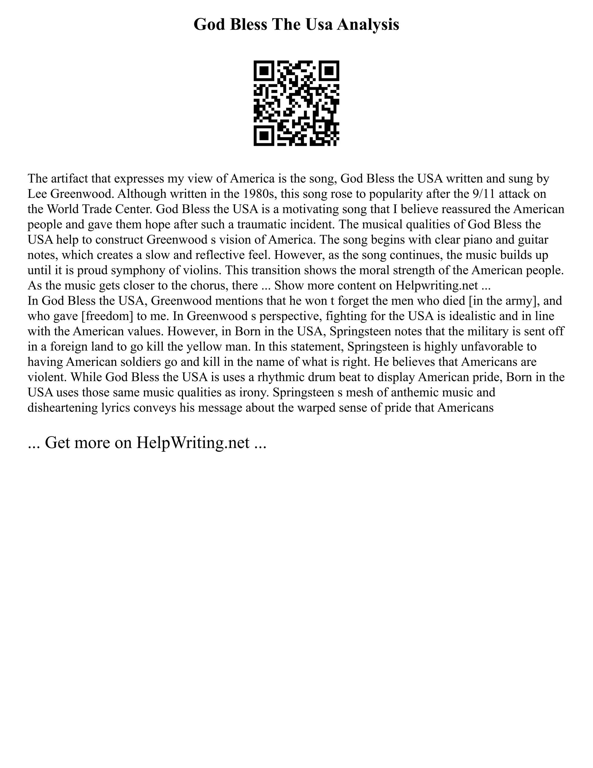 God Bless The Usa Analysis
The artifact that expresses my view of America is the song, God Bless the USA written and sung by
Lee Greenwood. Although written in the 1980s, this song rose to popularity after the 9/11 attack on
the World Trade Center. God Bless the USA is a motivating song that I believe reassured the American
people and gave them hope after such a traumatic incident. The musical qualities of God Bless the
USA help to construct Greenwood s vision of America. The song begins with clear piano and guitar
notes, which creates a slow and reflective feel. However, as the song continues, the music builds up
until it is proud symphony of violins. This transition shows the moral strength of the American people.
As the music gets closer to the chorus, there ... Show more content on Helpwriting.net ...
In God Bless the USA, Greenwood mentions that he won t forget the men who died [in the army], and
who gave [freedom] to me. In Greenwood s perspective, fighting for the USA is idealistic and in line
with the American values. However, in Born in the USA, Springsteen notes that the military is sent off
in a foreign land to go kill the yellow man. In this statement, Springsteen is highly unfavorable to
having American soldiers go and kill in the name of what is right. He believes that Americans are
violent. While God Bless the USA is uses a rhythmic drum beat to display American pride, Born in the
USA uses those same music qualities as irony. Springsteen s mesh of anthemic music and
disheartening lyrics conveys his message about the warped sense of pride that Americans
... Get more on HelpWriting.net ...
 