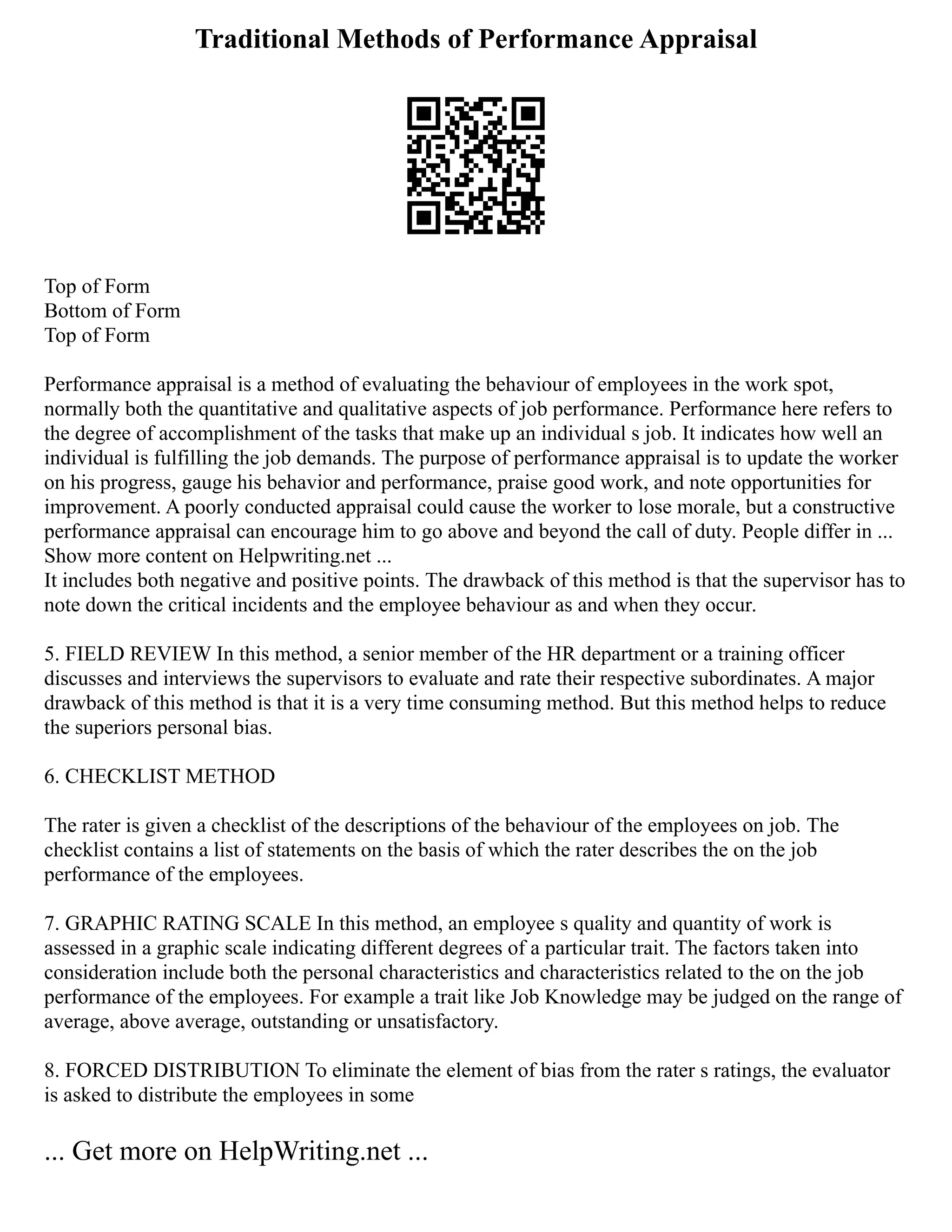 Traditional Methods of Performance Appraisal
Top of Form
Bottom of Form
Top of Form
Performance appraisal is a method of evaluating the behaviour of employees in the work spot,
normally both the quantitative and qualitative aspects of job performance. Performance here refers to
the degree of accomplishment of the tasks that make up an individual s job. It indicates how well an
individual is fulfilling the job demands. The purpose of performance appraisal is to update the worker
on his progress, gauge his behavior and performance, praise good work, and note opportunities for
improvement. A poorly conducted appraisal could cause the worker to lose morale, but a constructive
performance appraisal can encourage him to go above and beyond the call of duty. People differ in ...
Show more content on Helpwriting.net ...
It includes both negative and positive points. The drawback of this method is that the supervisor has to
note down the critical incidents and the employee behaviour as and when they occur.
5. FIELD REVIEW In this method, a senior member of the HR department or a training officer
discusses and interviews the supervisors to evaluate and rate their respective subordinates. A major
drawback of this method is that it is a very time consuming method. But this method helps to reduce
the superiors personal bias.
6. CHECKLIST METHOD
The rater is given a checklist of the descriptions of the behaviour of the employees on job. The
checklist contains a list of statements on the basis of which the rater describes the on the job
performance of the employees.
7. GRAPHIC RATING SCALE In this method, an employee s quality and quantity of work is
assessed in a graphic scale indicating different degrees of a particular trait. The factors taken into
consideration include both the personal characteristics and characteristics related to the on the job
performance of the employees. For example a trait like Job Knowledge may be judged on the range of
average, above average, outstanding or unsatisfactory.
8. FORCED DISTRIBUTION To eliminate the element of bias from the rater s ratings, the evaluator
is asked to distribute the employees in some
... Get more on HelpWriting.net ...
 