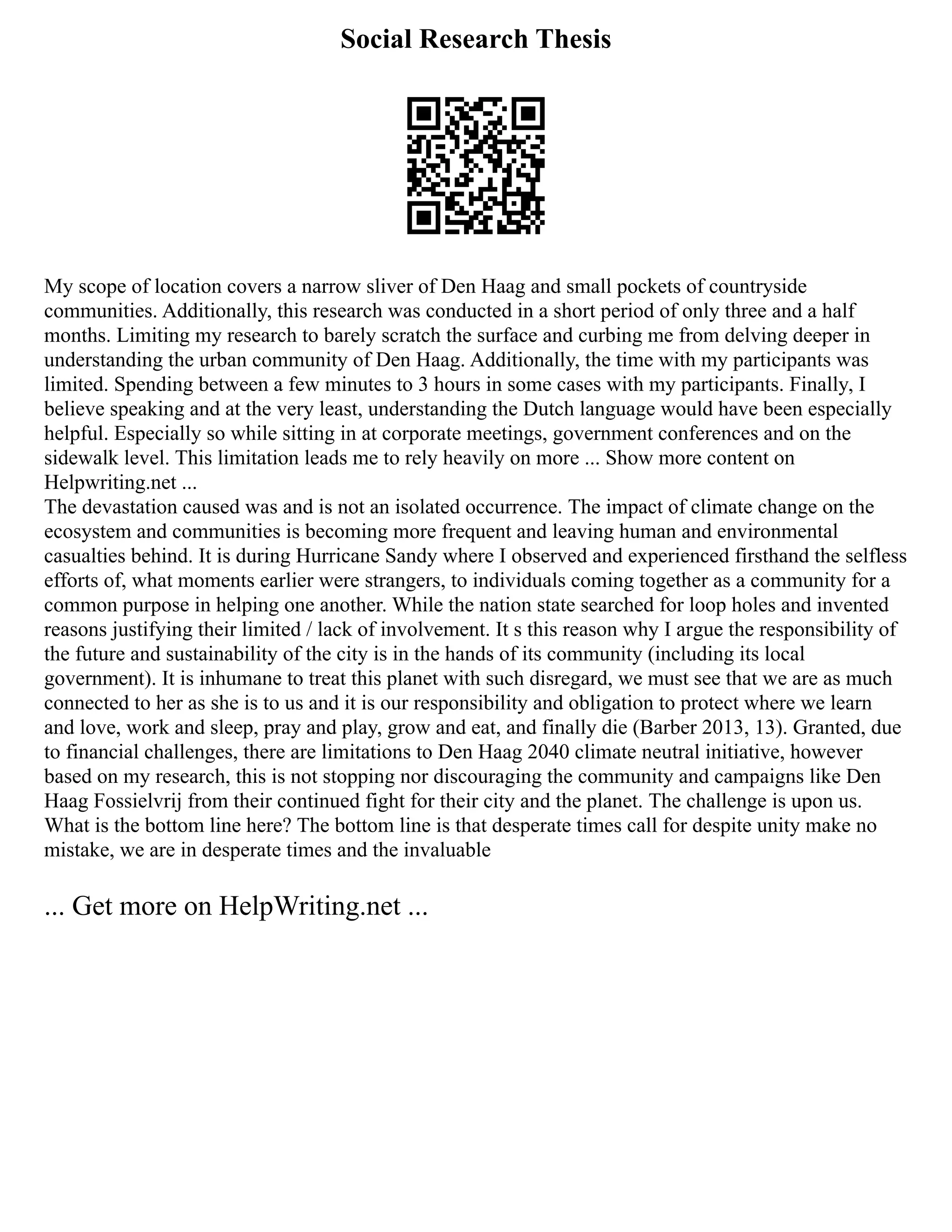 Social Research Thesis
My scope of location covers a narrow sliver of Den Haag and small pockets of countryside
communities. Additionally, this research was conducted in a short period of only three and a half
months. Limiting my research to barely scratch the surface and curbing me from delving deeper in
understanding the urban community of Den Haag. Additionally, the time with my participants was
limited. Spending between a few minutes to 3 hours in some cases with my participants. Finally, I
believe speaking and at the very least, understanding the Dutch language would have been especially
helpful. Especially so while sitting in at corporate meetings, government conferences and on the
sidewalk level. This limitation leads me to rely heavily on more ... Show more content on
Helpwriting.net ...
The devastation caused was and is not an isolated occurrence. The impact of climate change on the
ecosystem and communities is becoming more frequent and leaving human and environmental
casualties behind. It is during Hurricane Sandy where I observed and experienced firsthand the selfless
efforts of, what moments earlier were strangers, to individuals coming together as a community for a
common purpose in helping one another. While the nation state searched for loop holes and invented
reasons justifying their limited / lack of involvement. It s this reason why I argue the responsibility of
the future and sustainability of the city is in the hands of its community (including its local
government). It is inhumane to treat this planet with such disregard, we must see that we are as much
connected to her as she is to us and it is our responsibility and obligation to protect where we learn
and love, work and sleep, pray and play, grow and eat, and finally die (Barber 2013, 13). Granted, due
to financial challenges, there are limitations to Den Haag 2040 climate neutral initiative, however
based on my research, this is not stopping nor discouraging the community and campaigns like Den
Haag Fossielvrij from their continued fight for their city and the planet. The challenge is upon us.
What is the bottom line here? The bottom line is that desperate times call for despite unity make no
mistake, we are in desperate times and the invaluable
... Get more on HelpWriting.net ...
 