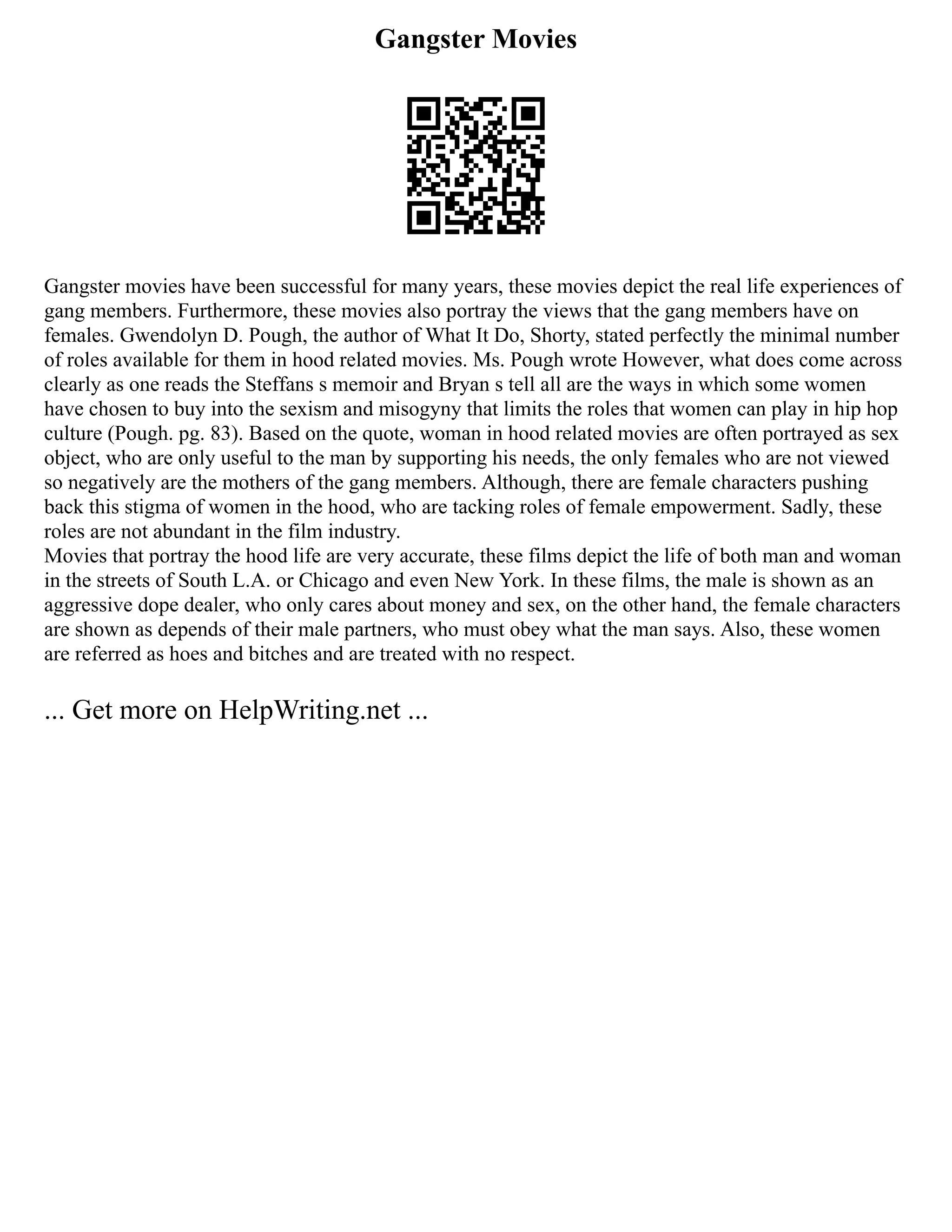Gangster Movies
Gangster movies have been successful for many years, these movies depict the real life experiences of
gang members. Furthermore, these movies also portray the views that the gang members have on
females. Gwendolyn D. Pough, the author of What It Do, Shorty, stated perfectly the minimal number
of roles available for them in hood related movies. Ms. Pough wrote However, what does come across
clearly as one reads the Steffans s memoir and Bryan s tell all are the ways in which some women
have chosen to buy into the sexism and misogyny that limits the roles that women can play in hip hop
culture (Pough. pg. 83). Based on the quote, woman in hood related movies are often portrayed as sex
object, who are only useful to the man by supporting his needs, the only females who are not viewed
so negatively are the mothers of the gang members. Although, there are female characters pushing
back this stigma of women in the hood, who are tacking roles of female empowerment. Sadly, these
roles are not abundant in the film industry.
Movies that portray the hood life are very accurate, these films depict the life of both man and woman
in the streets of South L.A. or Chicago and even New York. In these films, the male is shown as an
aggressive dope dealer, who only cares about money and sex, on the other hand, the female characters
are shown as depends of their male partners, who must obey what the man says. Also, these women
are referred as hoes and bitches and are treated with no respect.
... Get more on HelpWriting.net ...
 