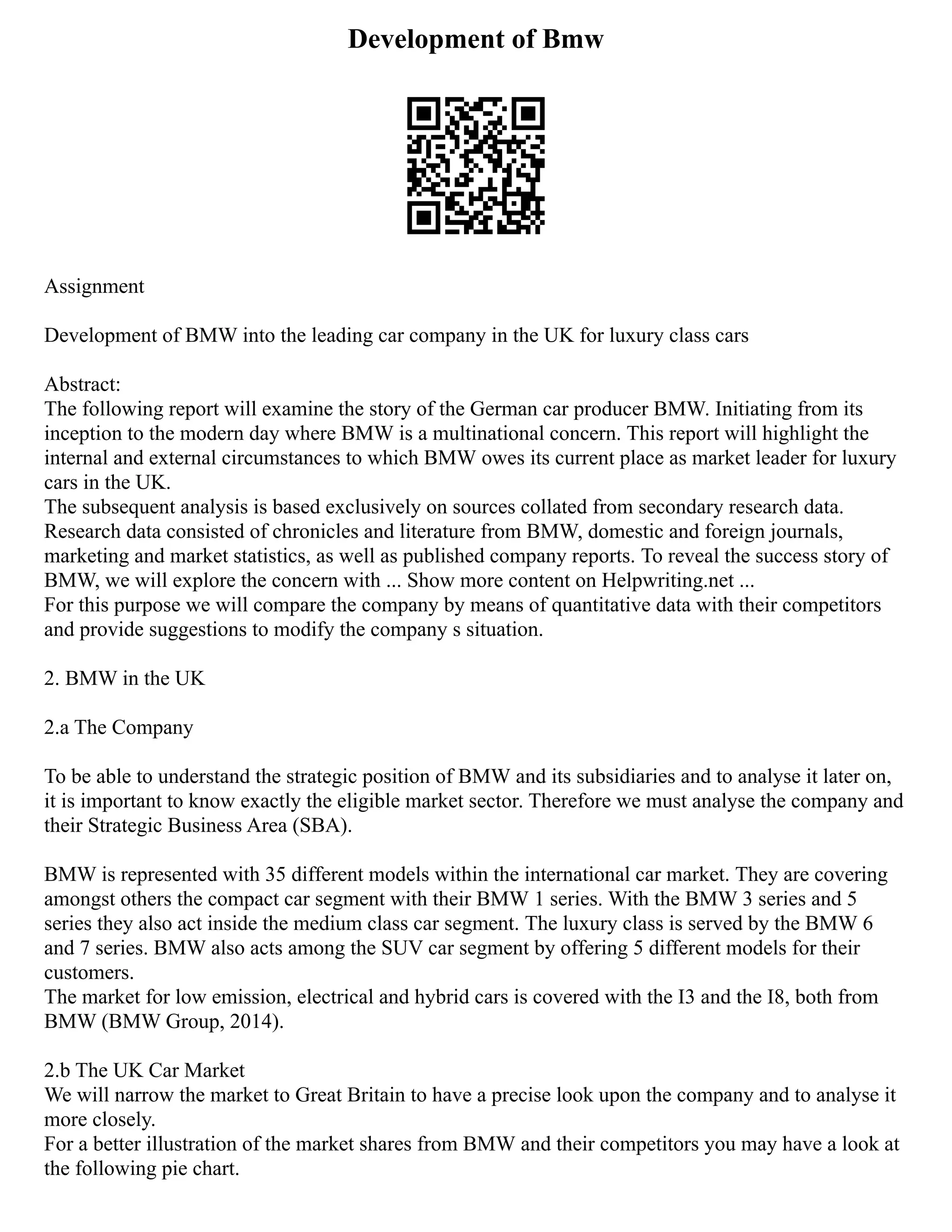 Development of Bmw
Assignment
Development of BMW into the leading car company in the UK for luxury class cars
Abstract:
The following report will examine the story of the German car producer BMW. Initiating from its
inception to the modern day where BMW is a multinational concern. This report will highlight the
internal and external circumstances to which BMW owes its current place as market leader for luxury
cars in the UK.
The subsequent analysis is based exclusively on sources collated from secondary research data.
Research data consisted of chronicles and literature from BMW, domestic and foreign journals,
marketing and market statistics, as well as published company reports. To reveal the success story of
BMW, we will explore the concern with ... Show more content on Helpwriting.net ...
For this purpose we will compare the company by means of quantitative data with their competitors
and provide suggestions to modify the company s situation.
2. BMW in the UK
2.a The Company
To be able to understand the strategic position of BMW and its subsidiaries and to analyse it later on,
it is important to know exactly the eligible market sector. Therefore we must analyse the company and
their Strategic Business Area (SBA).
BMW is represented with 35 different models within the international car market. They are covering
amongst others the compact car segment with their BMW 1 series. With the BMW 3 series and 5
series they also act inside the medium class car segment. The luxury class is served by the BMW 6
and 7 series. BMW also acts among the SUV car segment by offering 5 different models for their
customers.
The market for low emission, electrical and hybrid cars is covered with the I3 and the I8, both from
BMW (BMW Group, 2014).
2.b The UK Car Market
We will narrow the market to Great Britain to have a precise look upon the company and to analyse it
more closely.
For a better illustration of the market shares from BMW and their competitors you may have a look at
the following pie chart.
 