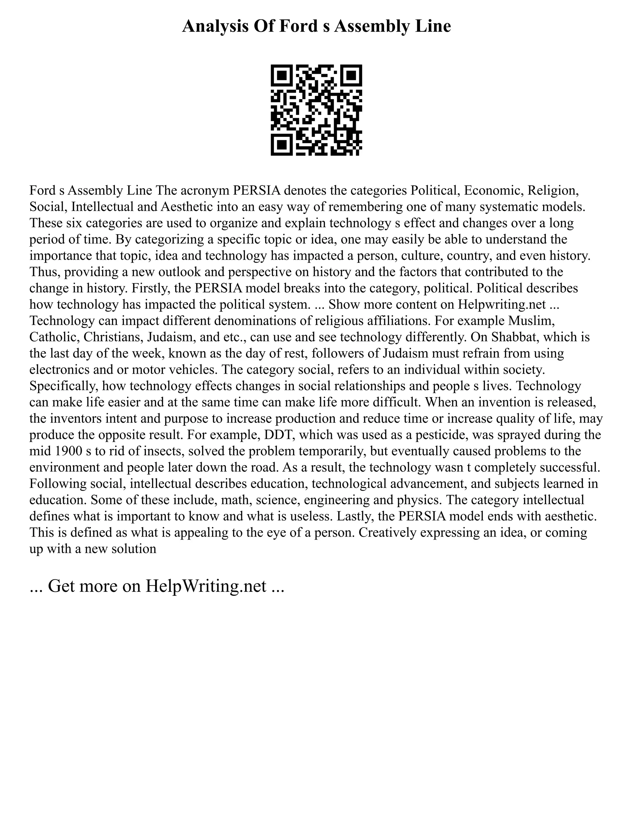Analysis Of Ford s Assembly Line
Ford s Assembly Line The acronym PERSIA denotes the categories Political, Economic, Religion,
Social, Intellectual and Aesthetic into an easy way of remembering one of many systematic models.
These six categories are used to organize and explain technology s effect and changes over a long
period of time. By categorizing a specific topic or idea, one may easily be able to understand the
importance that topic, idea and technology has impacted a person, culture, country, and even history.
Thus, providing a new outlook and perspective on history and the factors that contributed to the
change in history. Firstly, the PERSIA model breaks into the category, political. Political describes
how technology has impacted the political system. ... Show more content on Helpwriting.net ...
Technology can impact different denominations of religious affiliations. For example Muslim,
Catholic, Christians, Judaism, and etc., can use and see technology differently. On Shabbat, which is
the last day of the week, known as the day of rest, followers of Judaism must refrain from using
electronics and or motor vehicles. The category social, refers to an individual within society.
Specifically, how technology effects changes in social relationships and people s lives. Technology
can make life easier and at the same time can make life more difficult. When an invention is released,
the inventors intent and purpose to increase production and reduce time or increase quality of life, may
produce the opposite result. For example, DDT, which was used as a pesticide, was sprayed during the
mid 1900 s to rid of insects, solved the problem temporarily, but eventually caused problems to the
environment and people later down the road. As a result, the technology wasn t completely successful.
Following social, intellectual describes education, technological advancement, and subjects learned in
education. Some of these include, math, science, engineering and physics. The category intellectual
defines what is important to know and what is useless. Lastly, the PERSIA model ends with aesthetic.
This is defined as what is appealing to the eye of a person. Creatively expressing an idea, or coming
up with a new solution
... Get more on HelpWriting.net ...
 