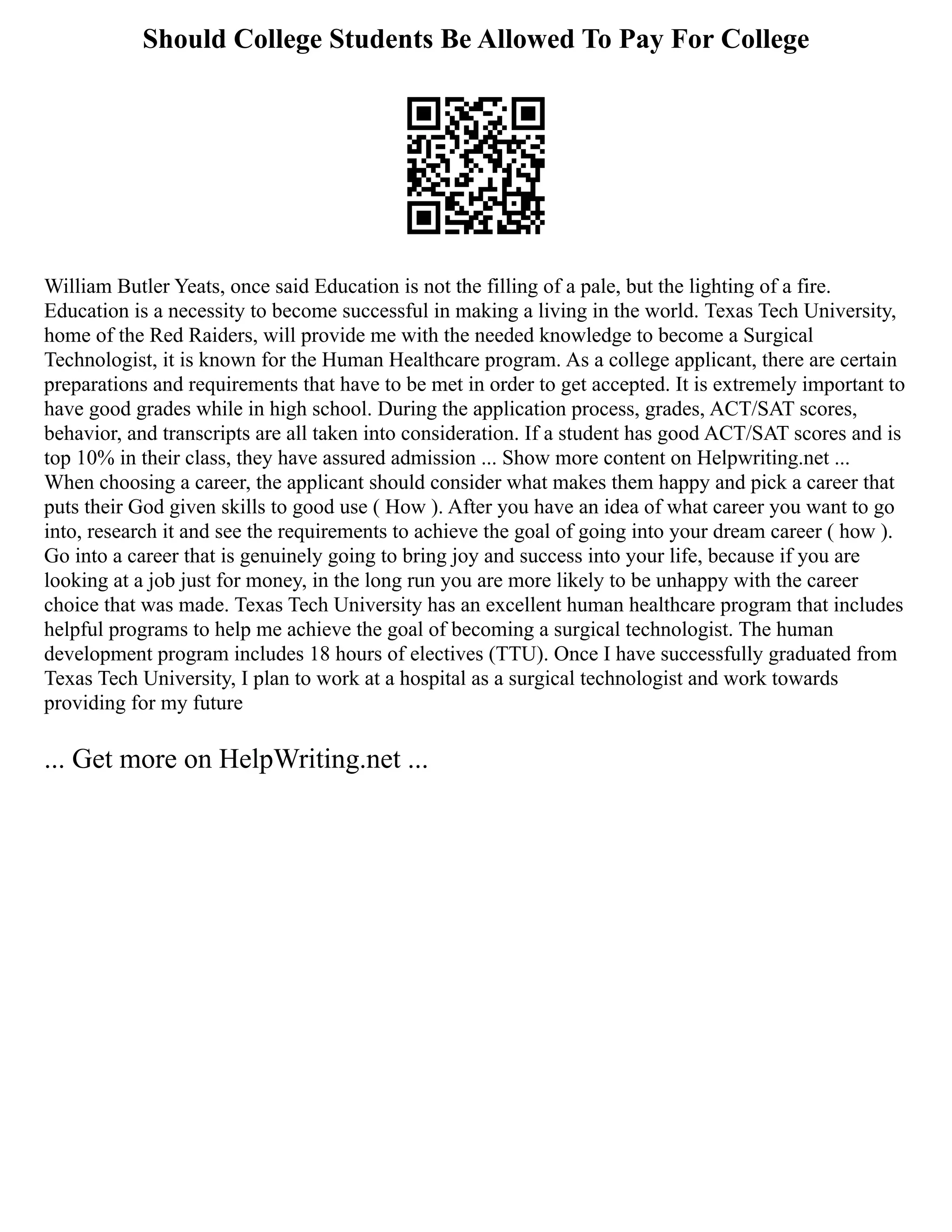 Should College Students Be Allowed To Pay For College
William Butler Yeats, once said Education is not the filling of a pale, but the lighting of a fire.
Education is a necessity to become successful in making a living in the world. Texas Tech University,
home of the Red Raiders, will provide me with the needed knowledge to become a Surgical
Technologist, it is known for the Human Healthcare program. As a college applicant, there are certain
preparations and requirements that have to be met in order to get accepted. It is extremely important to
have good grades while in high school. During the application process, grades, ACT/SAT scores,
behavior, and transcripts are all taken into consideration. If a student has good ACT/SAT scores and is
top 10% in their class, they have assured admission ... Show more content on Helpwriting.net ...
When choosing a career, the applicant should consider what makes them happy and pick a career that
puts their God given skills to good use ( How ). After you have an idea of what career you want to go
into, research it and see the requirements to achieve the goal of going into your dream career ( how ).
Go into a career that is genuinely going to bring joy and success into your life, because if you are
looking at a job just for money, in the long run you are more likely to be unhappy with the career
choice that was made. Texas Tech University has an excellent human healthcare program that includes
helpful programs to help me achieve the goal of becoming a surgical technologist. The human
development program includes 18 hours of electives (TTU). Once I have successfully graduated from
Texas Tech University, I plan to work at a hospital as a surgical technologist and work towards
providing for my future
... Get more on HelpWriting.net ...
 