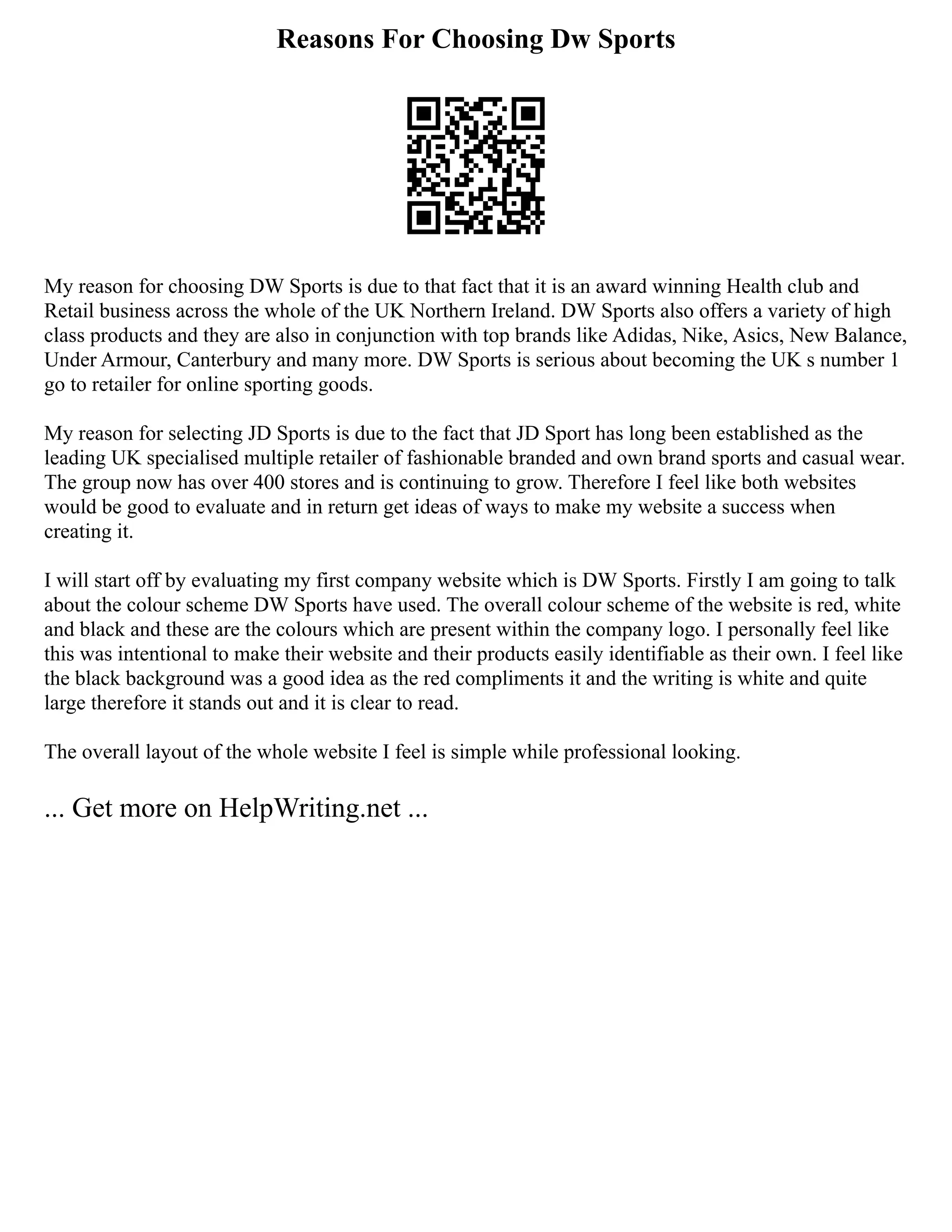 Reasons For Choosing Dw Sports
My reason for choosing DW Sports is due to that fact that it is an award winning Health club and
Retail business across the whole of the UK Northern Ireland. DW Sports also offers a variety of high
class products and they are also in conjunction with top brands like Adidas, Nike, Asics, New Balance,
Under Armour, Canterbury and many more. DW Sports is serious about becoming the UK s number 1
go to retailer for online sporting goods.
My reason for selecting JD Sports is due to the fact that JD Sport has long been established as the
leading UK specialised multiple retailer of fashionable branded and own brand sports and casual wear.
The group now has over 400 stores and is continuing to grow. Therefore I feel like both websites
would be good to evaluate and in return get ideas of ways to make my website a success when
creating it.
I will start off by evaluating my first company website which is DW Sports. Firstly I am going to talk
about the colour scheme DW Sports have used. The overall colour scheme of the website is red, white
and black and these are the colours which are present within the company logo. I personally feel like
this was intentional to make their website and their products easily identifiable as their own. I feel like
the black background was a good idea as the red compliments it and the writing is white and quite
large therefore it stands out and it is clear to read.
The overall layout of the whole website I feel is simple while professional looking.
... Get more on HelpWriting.net ...
 