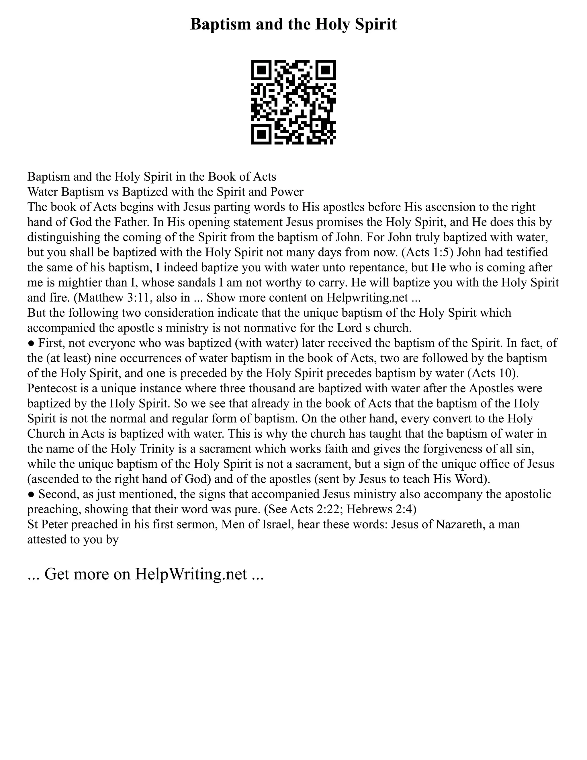 Baptism and the Holy Spirit
Baptism and the Holy Spirit in the Book of Acts
Water Baptism vs Baptized with the Spirit and Power
The book of Acts begins with Jesus parting words to His apostles before His ascension to the right
hand of God the Father. In His opening statement Jesus promises the Holy Spirit, and He does this by
distinguishing the coming of the Spirit from the baptism of John. For John truly baptized with water,
but you shall be baptized with the Holy Spirit not many days from now. (Acts 1:5) John had testified
the same of his baptism, I indeed baptize you with water unto repentance, but He who is coming after
me is mightier than I, whose sandals I am not worthy to carry. He will baptize you with the Holy Spirit
and fire. (Matthew 3:11, also in ... Show more content on Helpwriting.net ...
But the following two consideration indicate that the unique baptism of the Holy Spirit which
accompanied the apostle s ministry is not normative for the Lord s church.
● First, not everyone who was baptized (with water) later received the baptism of the Spirit. In fact, of
the (at least) nine occurrences of water baptism in the book of Acts, two are followed by the baptism
of the Holy Spirit, and one is preceded by the Holy Spirit precedes baptism by water (Acts 10).
Pentecost is a unique instance where three thousand are baptized with water after the Apostles were
baptized by the Holy Spirit. So we see that already in the book of Acts that the baptism of the Holy
Spirit is not the normal and regular form of baptism. On the other hand, every convert to the Holy
Church in Acts is baptized with water. This is why the church has taught that the baptism of water in
the name of the Holy Trinity is a sacrament which works faith and gives the forgiveness of all sin,
while the unique baptism of the Holy Spirit is not a sacrament, but a sign of the unique office of Jesus
(ascended to the right hand of God) and of the apostles (sent by Jesus to teach His Word).
● Second, as just mentioned, the signs that accompanied Jesus ministry also accompany the apostolic
preaching, showing that their word was pure. (See Acts 2:22; Hebrews 2:4)
St Peter preached in his first sermon, Men of Israel, hear these words: Jesus of Nazareth, a man
attested to you by
... Get more on HelpWriting.net ...
 