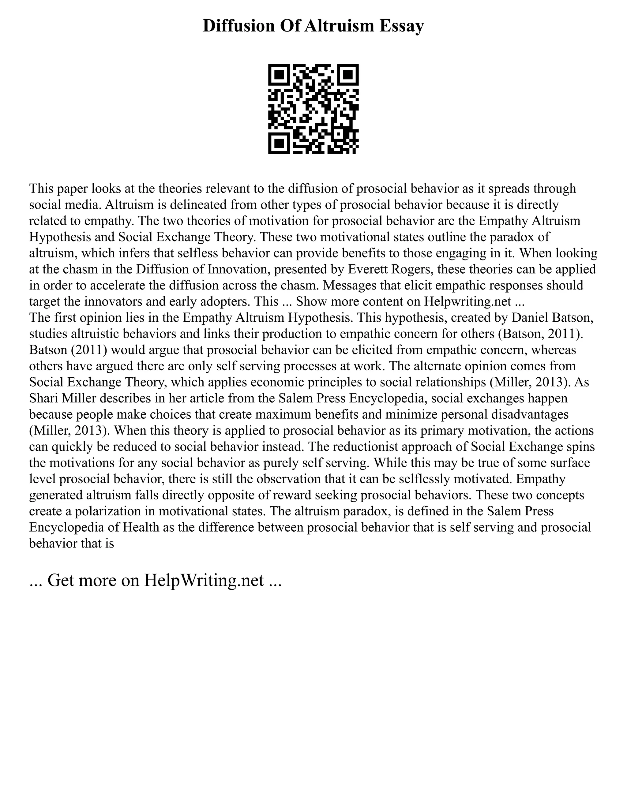 Diffusion Of Altruism Essay
This paper looks at the theories relevant to the diffusion of prosocial behavior as it spreads through
social media. Altruism is delineated from other types of prosocial behavior because it is directly
related to empathy. The two theories of motivation for prosocial behavior are the Empathy Altruism
Hypothesis and Social Exchange Theory. These two motivational states outline the paradox of
altruism, which infers that selfless behavior can provide benefits to those engaging in it. When looking
at the chasm in the Diffusion of Innovation, presented by Everett Rogers, these theories can be applied
in order to accelerate the diffusion across the chasm. Messages that elicit empathic responses should
target the innovators and early adopters. This ... Show more content on Helpwriting.net ...
The first opinion lies in the Empathy Altruism Hypothesis. This hypothesis, created by Daniel Batson,
studies altruistic behaviors and links their production to empathic concern for others (Batson, 2011).
Batson (2011) would argue that prosocial behavior can be elicited from empathic concern, whereas
others have argued there are only self serving processes at work. The alternate opinion comes from
Social Exchange Theory, which applies economic principles to social relationships (Miller, 2013). As
Shari Miller describes in her article from the Salem Press Encyclopedia, social exchanges happen
because people make choices that create maximum benefits and minimize personal disadvantages
(Miller, 2013). When this theory is applied to prosocial behavior as its primary motivation, the actions
can quickly be reduced to social behavior instead. The reductionist approach of Social Exchange spins
the motivations for any social behavior as purely self serving. While this may be true of some surface
level prosocial behavior, there is still the observation that it can be selflessly motivated. Empathy
generated altruism falls directly opposite of reward seeking prosocial behaviors. These two concepts
create a polarization in motivational states. The altruism paradox, is defined in the Salem Press
Encyclopedia of Health as the difference between prosocial behavior that is self serving and prosocial
behavior that is
... Get more on HelpWriting.net ...
 