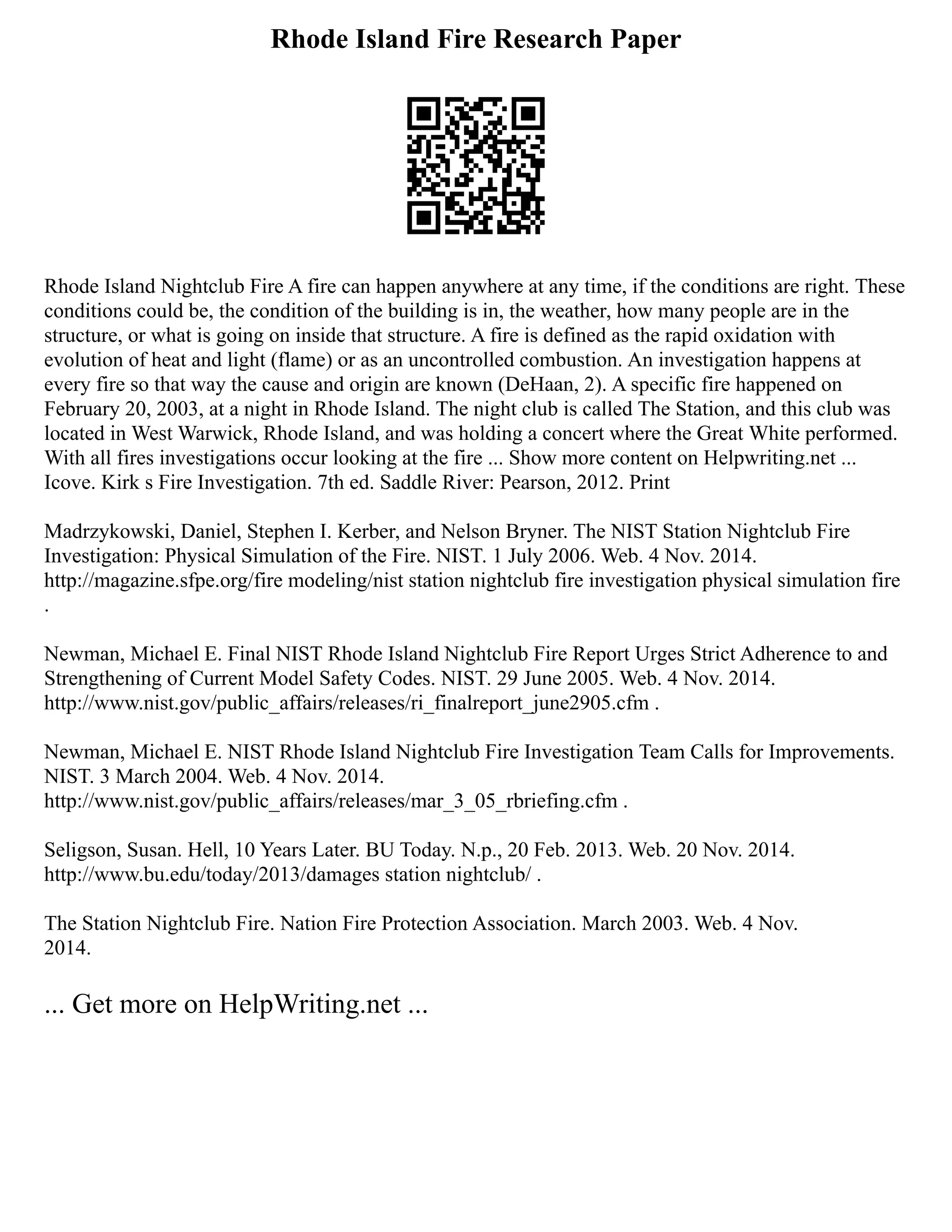 Rhode Island Fire Research Paper
Rhode Island Nightclub Fire A fire can happen anywhere at any time, if the conditions are right. These
conditions could be, the condition of the building is in, the weather, how many people are in the
structure, or what is going on inside that structure. A fire is defined as the rapid oxidation with
evolution of heat and light (flame) or as an uncontrolled combustion. An investigation happens at
every fire so that way the cause and origin are known (DeHaan, 2). A specific fire happened on
February 20, 2003, at a night in Rhode Island. The night club is called The Station, and this club was
located in West Warwick, Rhode Island, and was holding a concert where the Great White performed.
With all fires investigations occur looking at the fire ... Show more content on Helpwriting.net ...
Icove. Kirk s Fire Investigation. 7th ed. Saddle River: Pearson, 2012. Print
Madrzykowski, Daniel, Stephen I. Kerber, and Nelson Bryner. The NIST Station Nightclub Fire
Investigation: Physical Simulation of the Fire. NIST. 1 July 2006. Web. 4 Nov. 2014.
http://magazine.sfpe.org/fire modeling/nist station nightclub fire investigation physical simulation fire
.
Newman, Michael E. Final NIST Rhode Island Nightclub Fire Report Urges Strict Adherence to and
Strengthening of Current Model Safety Codes. NIST. 29 June 2005. Web. 4 Nov. 2014.
http://www.nist.gov/public_affairs/releases/ri_finalreport_june2905.cfm .
Newman, Michael E. NIST Rhode Island Nightclub Fire Investigation Team Calls for Improvements.
NIST. 3 March 2004. Web. 4 Nov. 2014.
http://www.nist.gov/public_affairs/releases/mar_3_05_rbriefing.cfm .
Seligson, Susan. Hell, 10 Years Later. BU Today. N.p., 20 Feb. 2013. Web. 20 Nov. 2014.
http://www.bu.edu/today/2013/damages station nightclub/ .
The Station Nightclub Fire. Nation Fire Protection Association. March 2003. Web. 4 Nov.
2014.
... Get more on HelpWriting.net ...
 