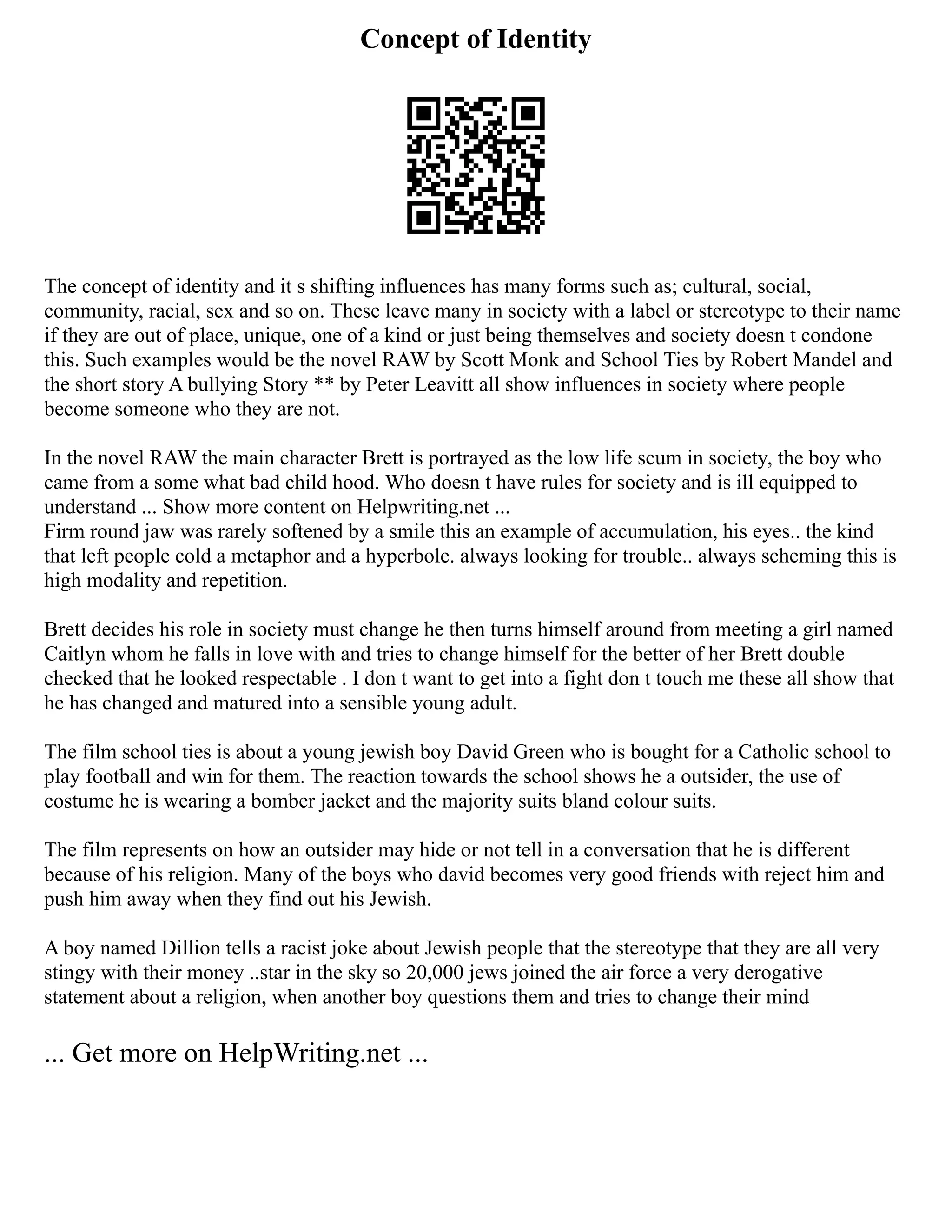Concept of Identity
The concept of identity and it s shifting influences has many forms such as; cultural, social,
community, racial, sex and so on. These leave many in society with a label or stereotype to their name
if they are out of place, unique, one of a kind or just being themselves and society doesn t condone
this. Such examples would be the novel RAW by Scott Monk and School Ties by Robert Mandel and
the short story A bullying Story ** by Peter Leavitt all show influences in society where people
become someone who they are not.
In the novel RAW the main character Brett is portrayed as the low life scum in society, the boy who
came from a some what bad child hood. Who doesn t have rules for society and is ill equipped to
understand ... Show more content on Helpwriting.net ...
Firm round jaw was rarely softened by a smile this an example of accumulation, his eyes.. the kind
that left people cold a metaphor and a hyperbole. always looking for trouble.. always scheming this is
high modality and repetition.
Brett decides his role in society must change he then turns himself around from meeting a girl named
Caitlyn whom he falls in love with and tries to change himself for the better of her Brett double
checked that he looked respectable . I don t want to get into a fight don t touch me these all show that
he has changed and matured into a sensible young adult.
The film school ties is about a young jewish boy David Green who is bought for a Catholic school to
play football and win for them. The reaction towards the school shows he a outsider, the use of
costume he is wearing a bomber jacket and the majority suits bland colour suits.
The film represents on how an outsider may hide or not tell in a conversation that he is different
because of his religion. Many of the boys who david becomes very good friends with reject him and
push him away when they find out his Jewish.
A boy named Dillion tells a racist joke about Jewish people that the stereotype that they are all very
stingy with their money ..star in the sky so 20,000 jews joined the air force a very derogative
statement about a religion, when another boy questions them and tries to change their mind
... Get more on HelpWriting.net ...
 