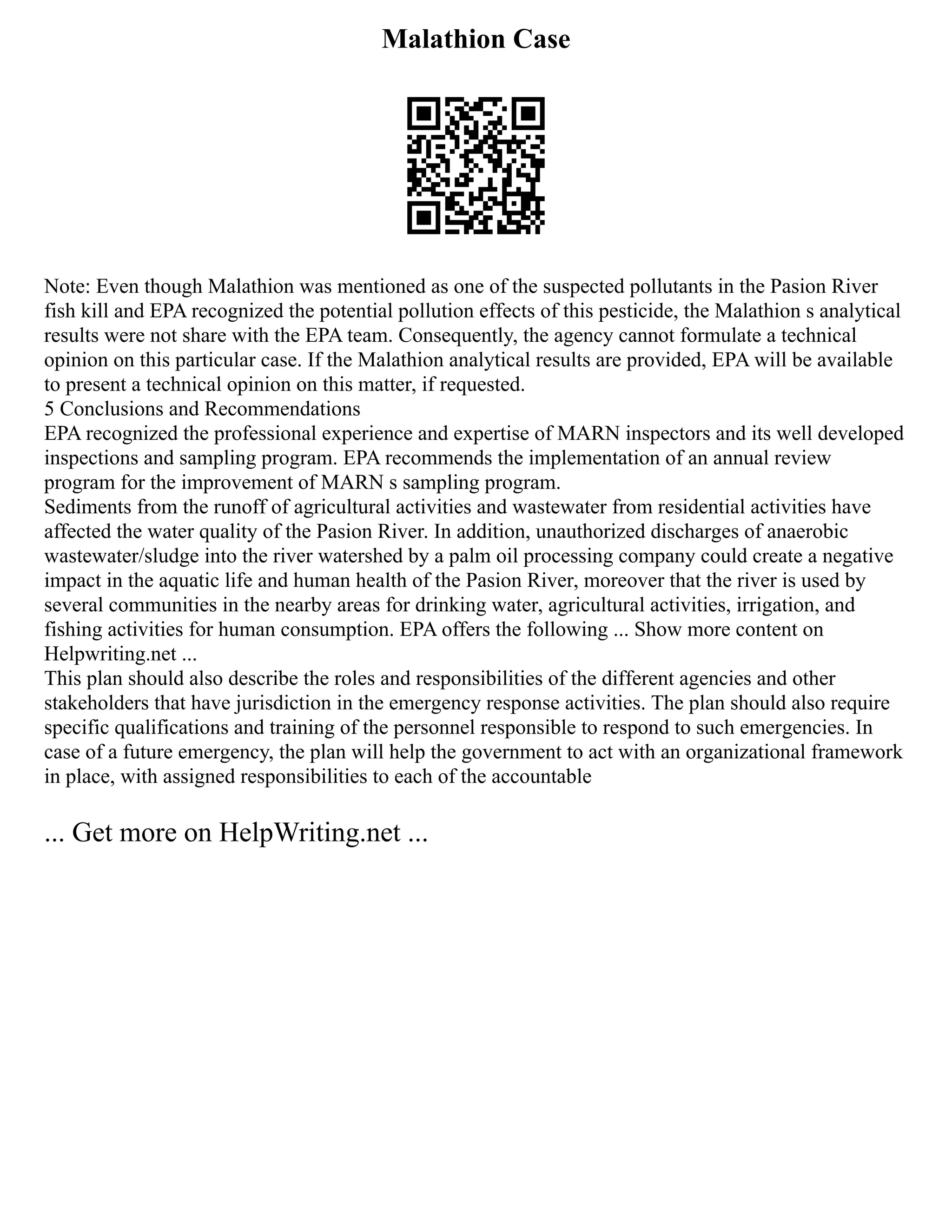 Malathion Case
Note: Even though Malathion was mentioned as one of the suspected pollutants in the Pasion River
fish kill and EPA recognized the potential pollution effects of this pesticide, the Malathion s analytical
results were not share with the EPA team. Consequently, the agency cannot formulate a technical
opinion on this particular case. If the Malathion analytical results are provided, EPA will be available
to present a technical opinion on this matter, if requested.
5 Conclusions and Recommendations
EPA recognized the professional experience and expertise of MARN inspectors and its well developed
inspections and sampling program. EPA recommends the implementation of an annual review
program for the improvement of MARN s sampling program.
Sediments from the runoff of agricultural activities and wastewater from residential activities have
affected the water quality of the Pasion River. In addition, unauthorized discharges of anaerobic
wastewater/sludge into the river watershed by a palm oil processing company could create a negative
impact in the aquatic life and human health of the Pasion River, moreover that the river is used by
several communities in the nearby areas for drinking water, agricultural activities, irrigation, and
fishing activities for human consumption. EPA offers the following ... Show more content on
Helpwriting.net ...
This plan should also describe the roles and responsibilities of the different agencies and other
stakeholders that have jurisdiction in the emergency response activities. The plan should also require
specific qualifications and training of the personnel responsible to respond to such emergencies. In
case of a future emergency, the plan will help the government to act with an organizational framework
in place, with assigned responsibilities to each of the accountable
... Get more on HelpWriting.net ...
 