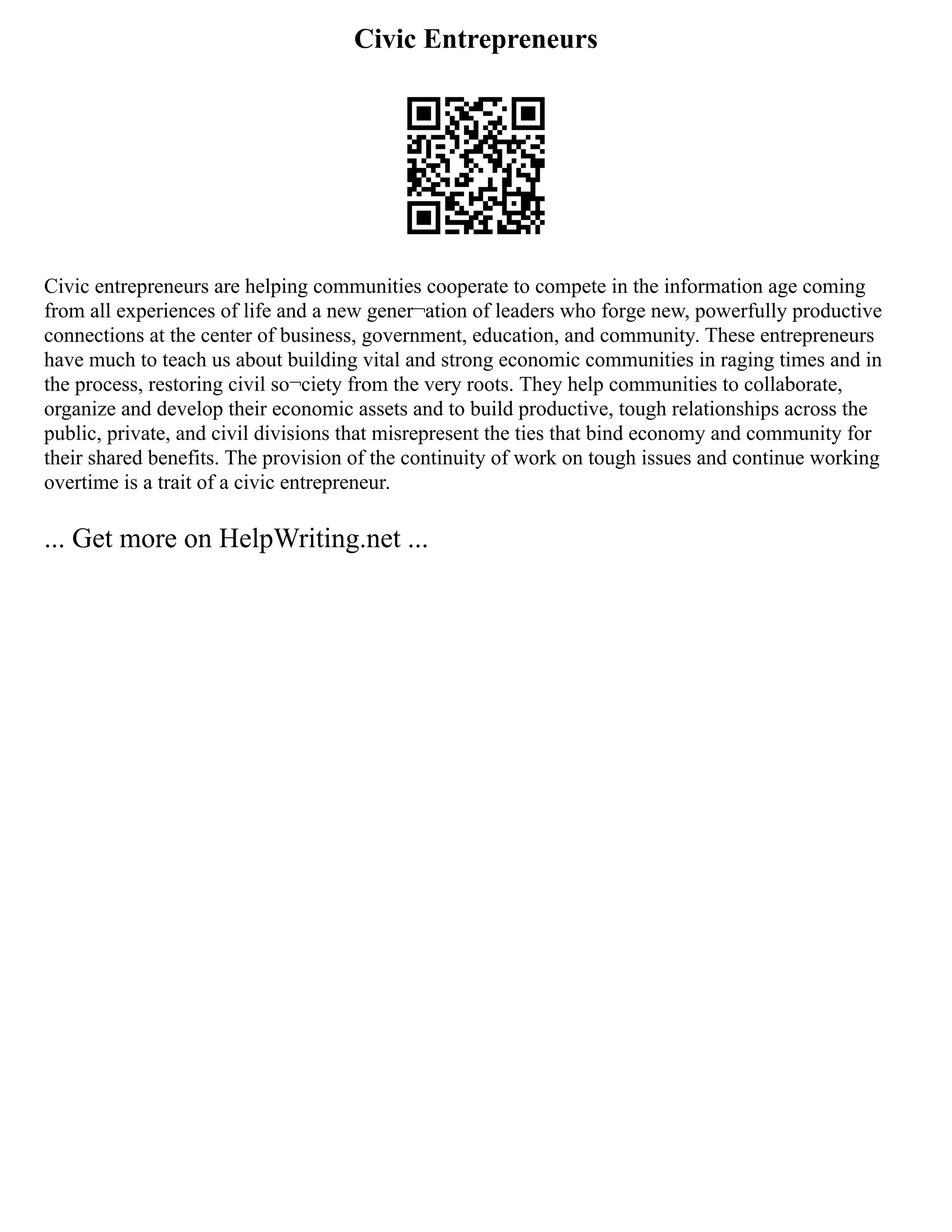 Civic Entrepreneurs
Civic entrepreneurs are helping communities cooperate to compete in the information age coming
from all experiences of life and a new gener¬ation of leaders who forge new, powerfully productive
connections at the center of business, government, education, and community. These entrepreneurs
have much to teach us about building vital and strong economic communities in raging times and in
the process, restoring civil so¬ciety from the very roots. They help communities to collaborate,
organize and develop their economic assets and to build productive, tough relationships across the
public, private, and civil divisions that misrepresent the ties that bind economy and community for
their shared benefits. The provision of the continuity of work on tough issues and continue working
overtime is a trait of a civic entrepreneur.
... Get more on HelpWriting.net ...
 