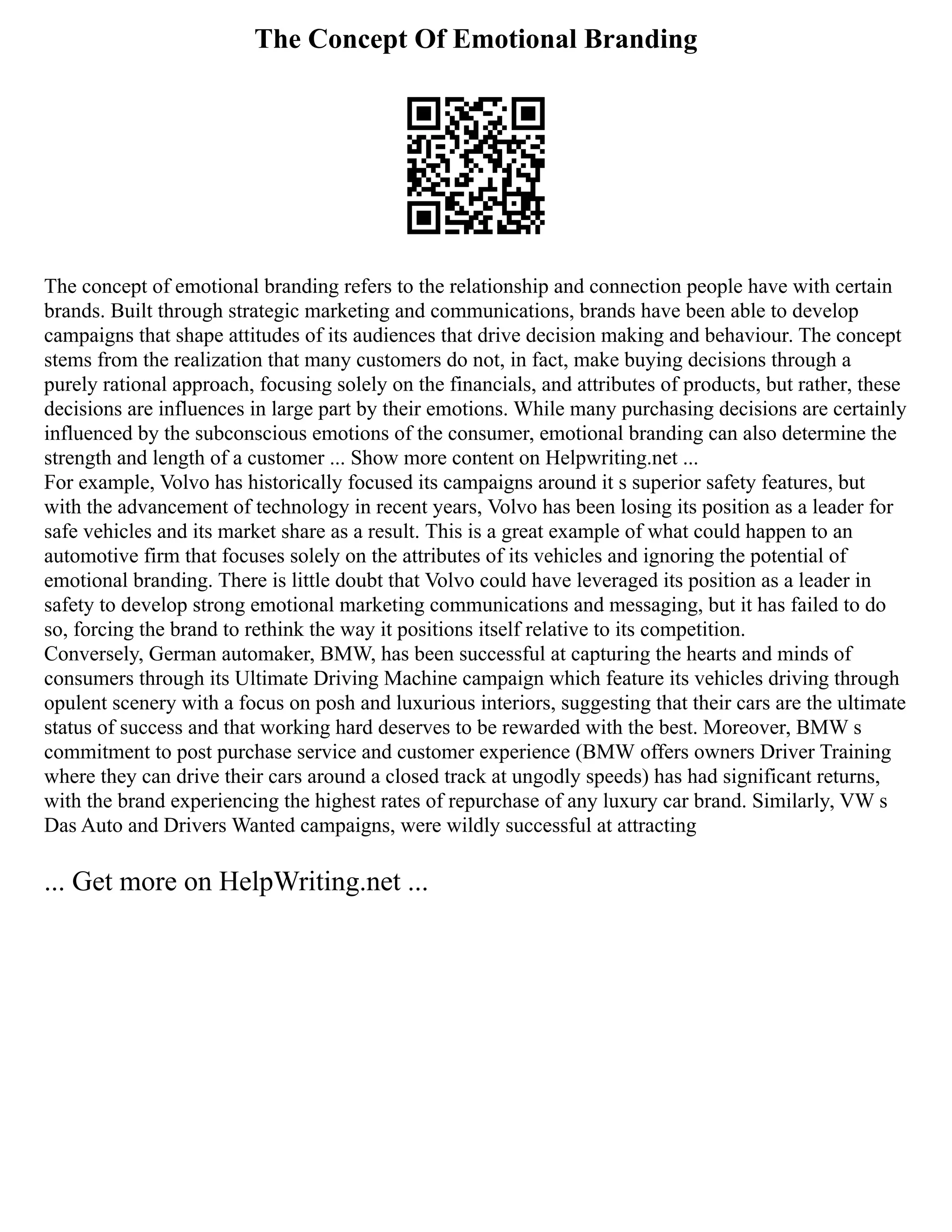 The Concept Of Emotional Branding
The concept of emotional branding refers to the relationship and connection people have with certain
brands. Built through strategic marketing and communications, brands have been able to develop
campaigns that shape attitudes of its audiences that drive decision making and behaviour. The concept
stems from the realization that many customers do not, in fact, make buying decisions through a
purely rational approach, focusing solely on the financials, and attributes of products, but rather, these
decisions are influences in large part by their emotions. While many purchasing decisions are certainly
influenced by the subconscious emotions of the consumer, emotional branding can also determine the
strength and length of a customer ... Show more content on Helpwriting.net ...
For example, Volvo has historically focused its campaigns around it s superior safety features, but
with the advancement of technology in recent years, Volvo has been losing its position as a leader for
safe vehicles and its market share as a result. This is a great example of what could happen to an
automotive firm that focuses solely on the attributes of its vehicles and ignoring the potential of
emotional branding. There is little doubt that Volvo could have leveraged its position as a leader in
safety to develop strong emotional marketing communications and messaging, but it has failed to do
so, forcing the brand to rethink the way it positions itself relative to its competition.
Conversely, German automaker, BMW, has been successful at capturing the hearts and minds of
consumers through its Ultimate Driving Machine campaign which feature its vehicles driving through
opulent scenery with a focus on posh and luxurious interiors, suggesting that their cars are the ultimate
status of success and that working hard deserves to be rewarded with the best. Moreover, BMW s
commitment to post purchase service and customer experience (BMW offers owners Driver Training
where they can drive their cars around a closed track at ungodly speeds) has had significant returns,
with the brand experiencing the highest rates of repurchase of any luxury car brand. Similarly, VW s
Das Auto and Drivers Wanted campaigns, were wildly successful at attracting
... Get more on HelpWriting.net ...
 