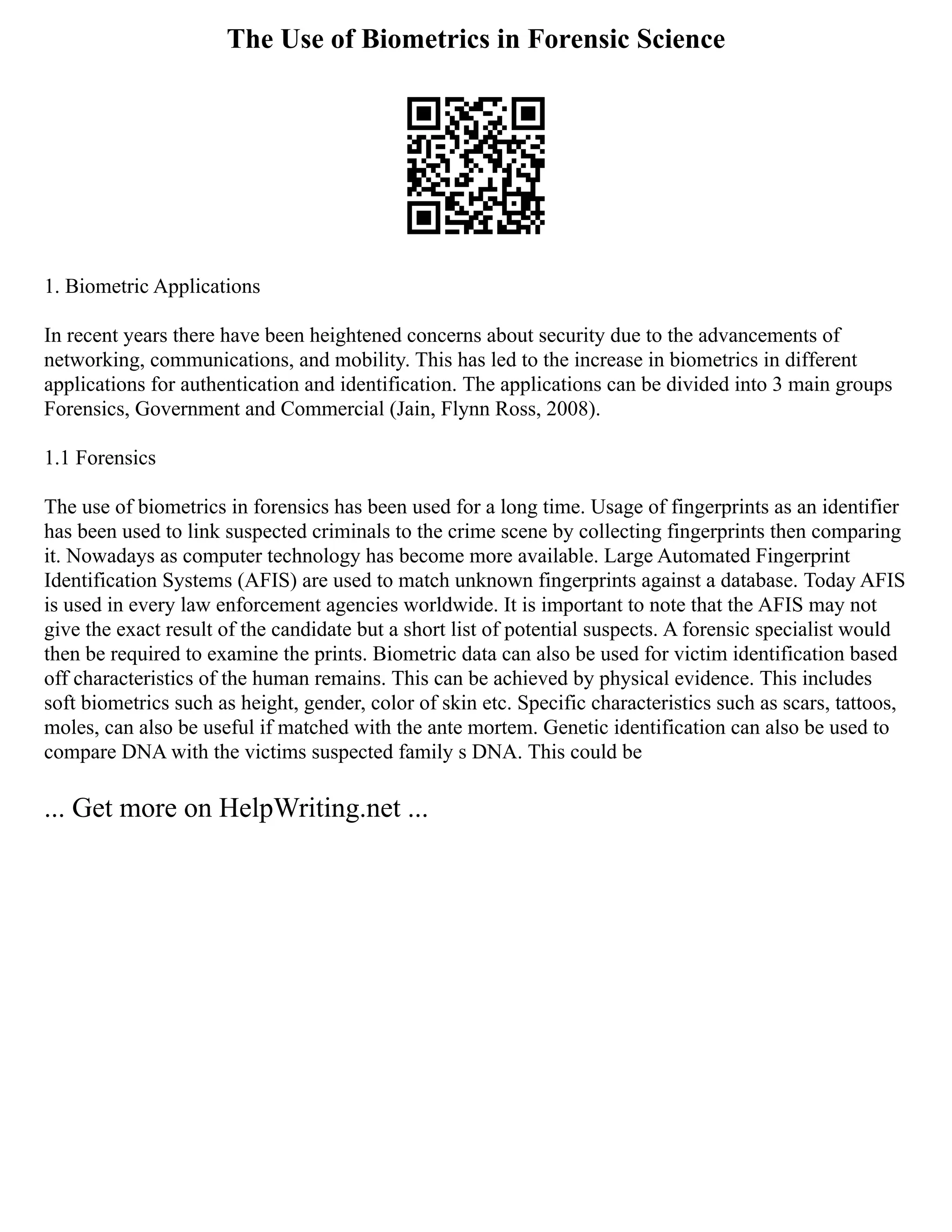 The Use of Biometrics in Forensic Science
1. Biometric Applications
In recent years there have been heightened concerns about security due to the advancements of
networking, communications, and mobility. This has led to the increase in biometrics in different
applications for authentication and identification. The applications can be divided into 3 main groups
Forensics, Government and Commercial (Jain, Flynn Ross, 2008).
1.1 Forensics
The use of biometrics in forensics has been used for a long time. Usage of fingerprints as an identifier
has been used to link suspected criminals to the crime scene by collecting fingerprints then comparing
it. Nowadays as computer technology has become more available. Large Automated Fingerprint
Identification Systems (AFIS) are used to match unknown fingerprints against a database. Today AFIS
is used in every law enforcement agencies worldwide. It is important to note that the AFIS may not
give the exact result of the candidate but a short list of potential suspects. A forensic specialist would
then be required to examine the prints. Biometric data can also be used for victim identification based
off characteristics of the human remains. This can be achieved by physical evidence. This includes
soft biometrics such as height, gender, color of skin etc. Specific characteristics such as scars, tattoos,
moles, can also be useful if matched with the ante mortem. Genetic identification can also be used to
compare DNA with the victims suspected family s DNA. This could be
... Get more on HelpWriting.net ...
 
