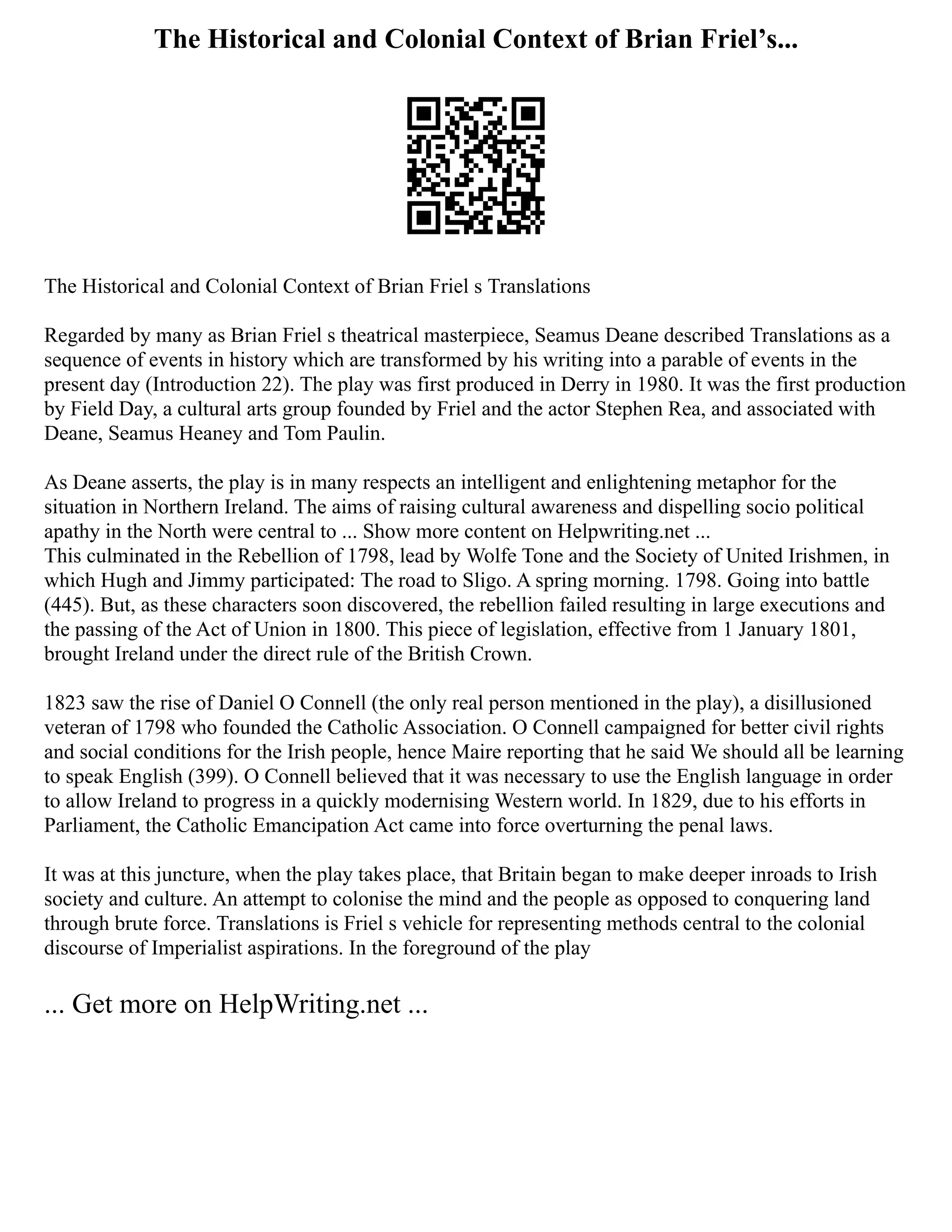 The Historical and Colonial Context of Brian Friel’s...
The Historical and Colonial Context of Brian Friel s Translations
Regarded by many as Brian Friel s theatrical masterpiece, Seamus Deane described Translations as a
sequence of events in history which are transformed by his writing into a parable of events in the
present day (Introduction 22). The play was first produced in Derry in 1980. It was the first production
by Field Day, a cultural arts group founded by Friel and the actor Stephen Rea, and associated with
Deane, Seamus Heaney and Tom Paulin.
As Deane asserts, the play is in many respects an intelligent and enlightening metaphor for the
situation in Northern Ireland. The aims of raising cultural awareness and dispelling socio political
apathy in the North were central to ... Show more content on Helpwriting.net ...
This culminated in the Rebellion of 1798, lead by Wolfe Tone and the Society of United Irishmen, in
which Hugh and Jimmy participated: The road to Sligo. A spring morning. 1798. Going into battle
(445). But, as these characters soon discovered, the rebellion failed resulting in large executions and
the passing of the Act of Union in 1800. This piece of legislation, effective from 1 January 1801,
brought Ireland under the direct rule of the British Crown.
1823 saw the rise of Daniel O Connell (the only real person mentioned in the play), a disillusioned
veteran of 1798 who founded the Catholic Association. O Connell campaigned for better civil rights
and social conditions for the Irish people, hence Maire reporting that he said We should all be learning
to speak English (399). O Connell believed that it was necessary to use the English language in order
to allow Ireland to progress in a quickly modernising Western world. In 1829, due to his efforts in
Parliament, the Catholic Emancipation Act came into force overturning the penal laws.
It was at this juncture, when the play takes place, that Britain began to make deeper inroads to Irish
society and culture. An attempt to colonise the mind and the people as opposed to conquering land
through brute force. Translations is Friel s vehicle for representing methods central to the colonial
discourse of Imperialist aspirations. In the foreground of the play
... Get more on HelpWriting.net ...
 