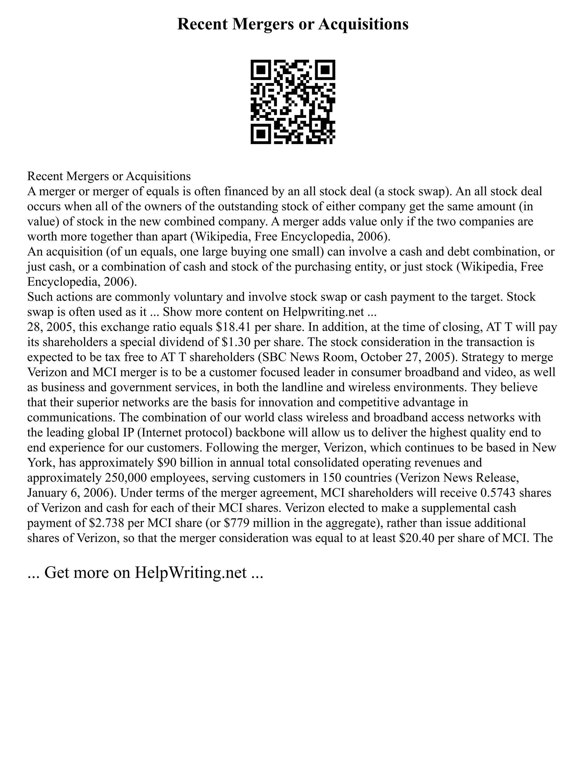 Recent Mergers or Acquisitions
Recent Mergers or Acquisitions
A merger or merger of equals is often financed by an all stock deal (a stock swap). An all stock deal
occurs when all of the owners of the outstanding stock of either company get the same amount (in
value) of stock in the new combined company. A merger adds value only if the two companies are
worth more together than apart (Wikipedia, Free Encyclopedia, 2006).
An acquisition (of un equals, one large buying one small) can involve a cash and debt combination, or
just cash, or a combination of cash and stock of the purchasing entity, or just stock (Wikipedia, Free
Encyclopedia, 2006).
Such actions are commonly voluntary and involve stock swap or cash payment to the target. Stock
swap is often used as it ... Show more content on Helpwriting.net ...
28, 2005, this exchange ratio equals $18.41 per share. In addition, at the time of closing, AT T will pay
its shareholders a special dividend of $1.30 per share. The stock consideration in the transaction is
expected to be tax free to AT T shareholders (SBC News Room, October 27, 2005). Strategy to merge
Verizon and MCI merger is to be a customer focused leader in consumer broadband and video, as well
as business and government services, in both the landline and wireless environments. They believe
that their superior networks are the basis for innovation and competitive advantage in
communications. The combination of our world class wireless and broadband access networks with
the leading global IP (Internet protocol) backbone will allow us to deliver the highest quality end to
end experience for our customers. Following the merger, Verizon, which continues to be based in New
York, has approximately $90 billion in annual total consolidated operating revenues and
approximately 250,000 employees, serving customers in 150 countries (Verizon News Release,
January 6, 2006). Under terms of the merger agreement, MCI shareholders will receive 0.5743 shares
of Verizon and cash for each of their MCI shares. Verizon elected to make a supplemental cash
payment of $2.738 per MCI share (or $779 million in the aggregate), rather than issue additional
shares of Verizon, so that the merger consideration was equal to at least $20.40 per share of MCI. The
... Get more on HelpWriting.net ...
 