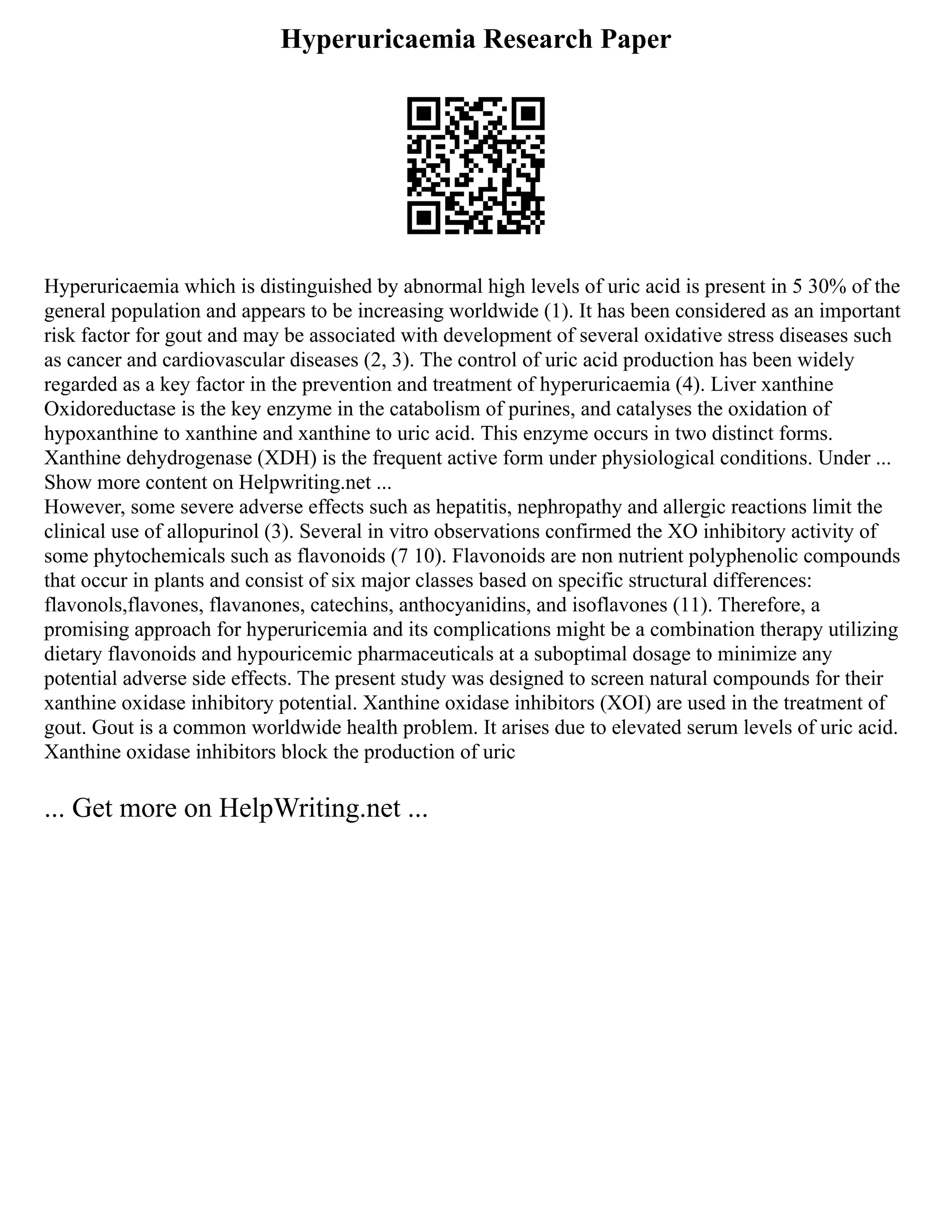 Hyperuricaemia Research Paper
Hyperuricaemia which is distinguished by abnormal high levels of uric acid is present in 5 30% of the
general population and appears to be increasing worldwide (1). It has been considered as an important
risk factor for gout and may be associated with development of several oxidative stress diseases such
as cancer and cardiovascular diseases (2, 3). The control of uric acid production has been widely
regarded as a key factor in the prevention and treatment of hyperuricaemia (4). Liver xanthine
Oxidoreductase is the key enzyme in the catabolism of purines, and catalyses the oxidation of
hypoxanthine to xanthine and xanthine to uric acid. This enzyme occurs in two distinct forms.
Xanthine dehydrogenase (XDH) is the frequent active form under physiological conditions. Under ...
Show more content on Helpwriting.net ...
However, some severe adverse effects such as hepatitis, nephropathy and allergic reactions limit the
clinical use of allopurinol (3). Several in vitro observations confirmed the XO inhibitory activity of
some phytochemicals such as flavonoids (7 10). Flavonoids are non nutrient polyphenolic compounds
that occur in plants and consist of six major classes based on specific structural differences:
flavonols,flavones, flavanones, catechins, anthocyanidins, and isoflavones (11). Therefore, a
promising approach for hyperuricemia and its complications might be a combination therapy utilizing
dietary flavonoids and hypouricemic pharmaceuticals at a suboptimal dosage to minimize any
potential adverse side effects. The present study was designed to screen natural compounds for their
xanthine oxidase inhibitory potential. Xanthine oxidase inhibitors (XOI) are used in the treatment of
gout. Gout is a common worldwide health problem. It arises due to elevated serum levels of uric acid.
Xanthine oxidase inhibitors block the production of uric
... Get more on HelpWriting.net ...
 