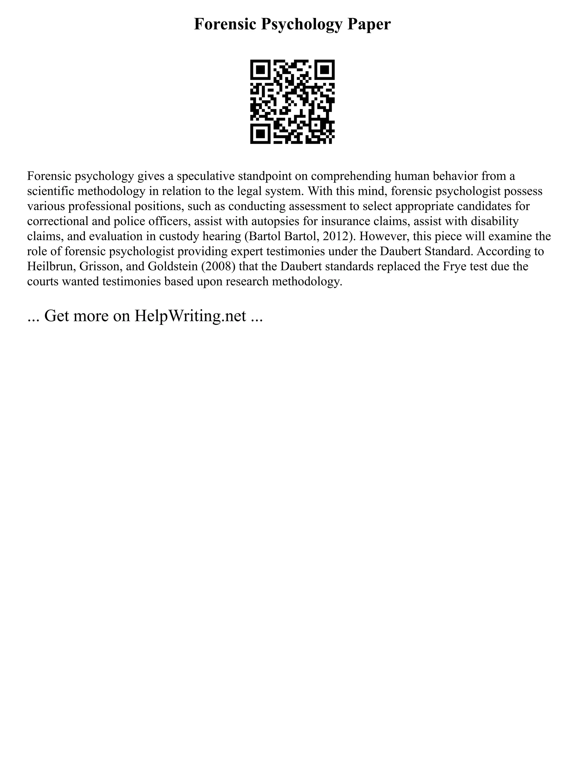 Forensic Psychology Paper
Forensic psychology gives a speculative standpoint on comprehending human behavior from a
scientific methodology in relation to the legal system. With this mind, forensic psychologist possess
various professional positions, such as conducting assessment to select appropriate candidates for
correctional and police officers, assist with autopsies for insurance claims, assist with disability
claims, and evaluation in custody hearing (Bartol Bartol, 2012). However, this piece will examine the
role of forensic psychologist providing expert testimonies under the Daubert Standard. According to
Heilbrun, Grisson, and Goldstein (2008) that the Daubert standards replaced the Frye test due the
courts wanted testimonies based upon research methodology.
... Get more on HelpWriting.net ...
 