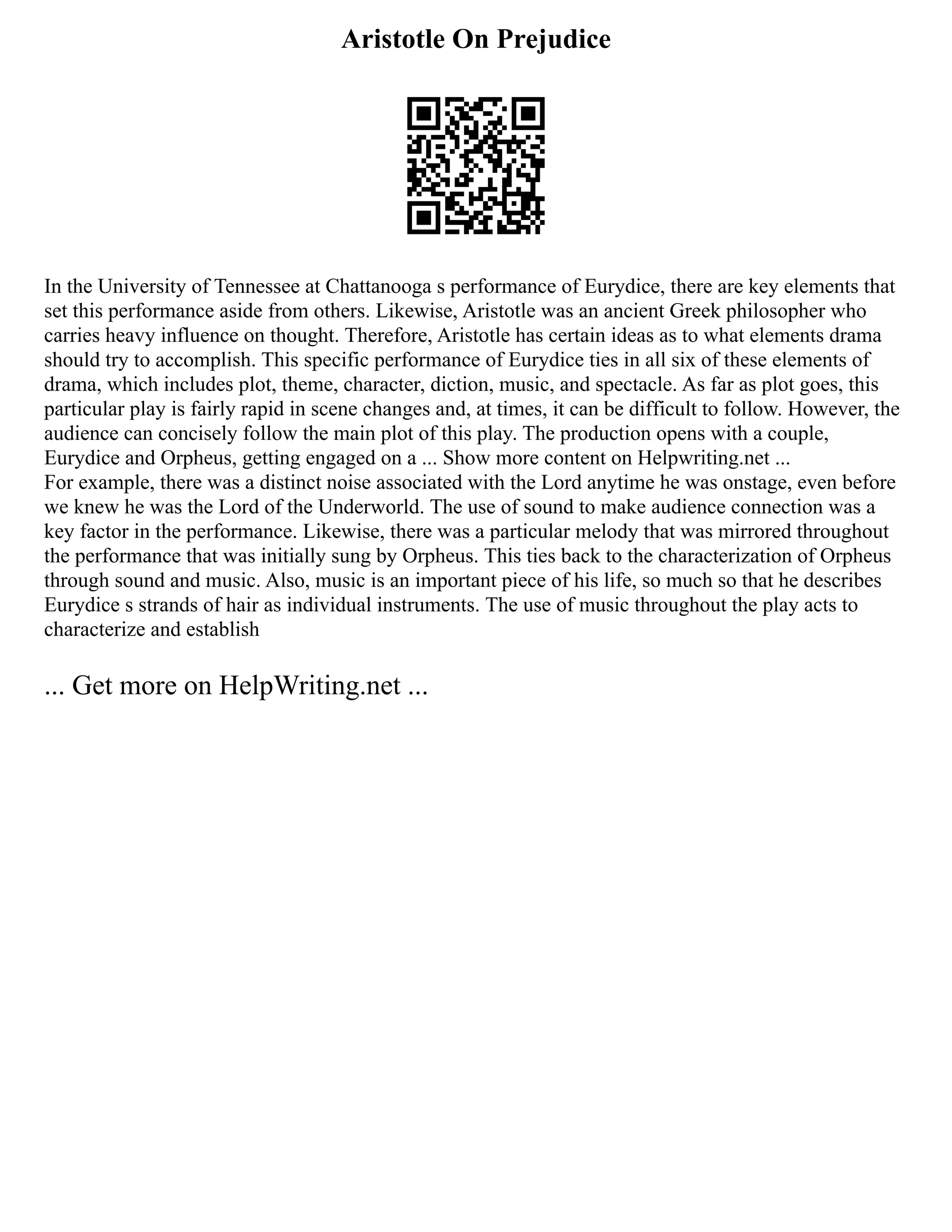 Aristotle On Prejudice
In the University of Tennessee at Chattanooga s performance of Eurydice, there are key elements that
set this performance aside from others. Likewise, Aristotle was an ancient Greek philosopher who
carries heavy influence on thought. Therefore, Aristotle has certain ideas as to what elements drama
should try to accomplish. This specific performance of Eurydice ties in all six of these elements of
drama, which includes plot, theme, character, diction, music, and spectacle. As far as plot goes, this
particular play is fairly rapid in scene changes and, at times, it can be difficult to follow. However, the
audience can concisely follow the main plot of this play. The production opens with a couple,
Eurydice and Orpheus, getting engaged on a ... Show more content on Helpwriting.net ...
For example, there was a distinct noise associated with the Lord anytime he was onstage, even before
we knew he was the Lord of the Underworld. The use of sound to make audience connection was a
key factor in the performance. Likewise, there was a particular melody that was mirrored throughout
the performance that was initially sung by Orpheus. This ties back to the characterization of Orpheus
through sound and music. Also, music is an important piece of his life, so much so that he describes
Eurydice s strands of hair as individual instruments. The use of music throughout the play acts to
characterize and establish
... Get more on HelpWriting.net ...
 