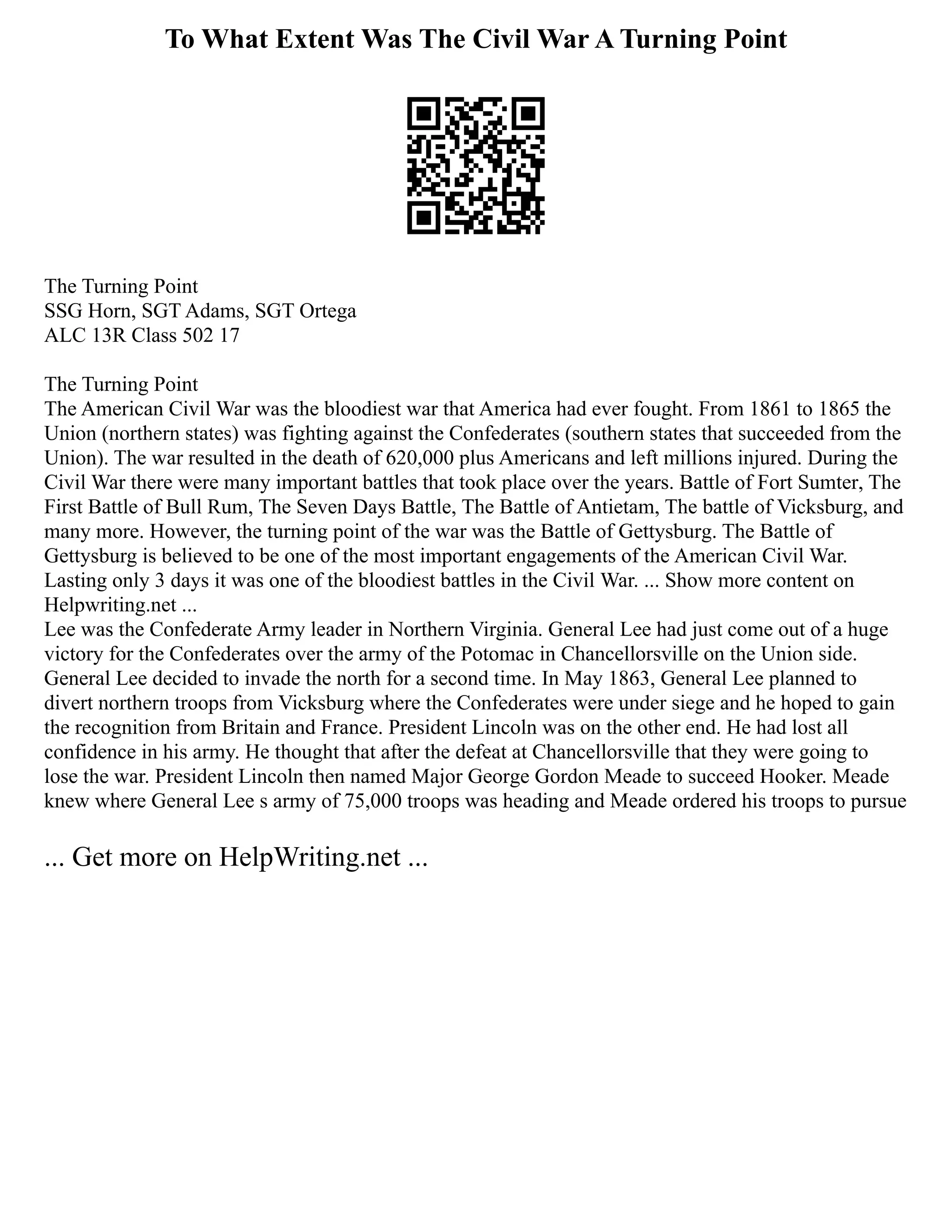 To What Extent Was The Civil War A Turning Point
The Turning Point
SSG Horn, SGT Adams, SGT Ortega
ALC 13R Class 502 17
The Turning Point
The American Civil War was the bloodiest war that America had ever fought. From 1861 to 1865 the
Union (northern states) was fighting against the Confederates (southern states that succeeded from the
Union). The war resulted in the death of 620,000 plus Americans and left millions injured. During the
Civil War there were many important battles that took place over the years. Battle of Fort Sumter, The
First Battle of Bull Rum, The Seven Days Battle, The Battle of Antietam, The battle of Vicksburg, and
many more. However, the turning point of the war was the Battle of Gettysburg. The Battle of
Gettysburg is believed to be one of the most important engagements of the American Civil War.
Lasting only 3 days it was one of the bloodiest battles in the Civil War. ... Show more content on
Helpwriting.net ...
Lee was the Confederate Army leader in Northern Virginia. General Lee had just come out of a huge
victory for the Confederates over the army of the Potomac in Chancellorsville on the Union side.
General Lee decided to invade the north for a second time. In May 1863, General Lee planned to
divert northern troops from Vicksburg where the Confederates were under siege and he hoped to gain
the recognition from Britain and France. President Lincoln was on the other end. He had lost all
confidence in his army. He thought that after the defeat at Chancellorsville that they were going to
lose the war. President Lincoln then named Major George Gordon Meade to succeed Hooker. Meade
knew where General Lee s army of 75,000 troops was heading and Meade ordered his troops to pursue
... Get more on HelpWriting.net ...
 